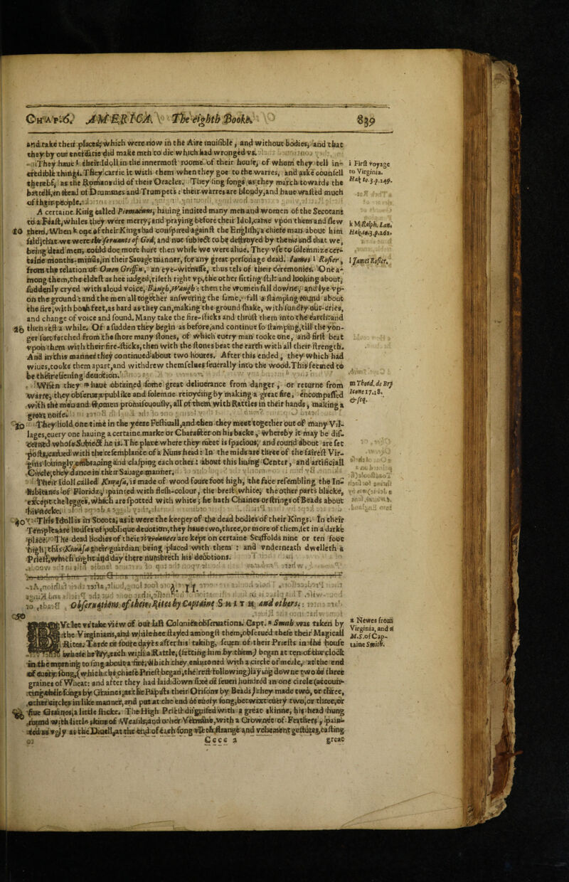 c-.. \ fht iightb BookK andtake their plactdj Which were now in tha Aire muifible, an^ without badiesj and that they by our enttakcie did make mch to die which kad wronged - .’'■nu<u «niThey.h*ue * iheitrldpllin the innermoft’roomc.of their houle^ of whofh they>teU in-^ erfediblfc tHifigi^Tfieyicarrie it with them when they goe to the warres, and aske counfell therebf^ ae the htpihanidid of their Oracles. They ling fongs\«svthey marchtowatds the hattdHjW Acad of Dcummes and Ttampecis c’tbeir-warrcsare bloudy,and haue wafted much ofthshspeotple.^.! ifi i i ■ •'jnnu • . >- ■ H !i '■ A ccrtaine.KtHg called P/m»«w«», hautng indited many menand women of theSecocans t'd aipJaft^whiles they were merry;and prayingbfcforctheif Idohcalne vpontheirtandflew to tbaTi.'Whenkoi9edf cheir Kings had oonfiiited-againft tbeEngUftiyaehiefeman^'about him faidjchkt^e v/ctctbtfrr^imts of GoAy and not fubi«^ to bf de^yed by tlietwj and that we, being dcad'men* cohhidoe more hurt then while We were aliue. They vie toloiemnize cer* kalric trionths-mihas,lin' their Saua^lfiianrier, for any great perforiage dead.' iat^s^ l Rofi^r, fretMthp relation of Ojaew Grt^n\ an eye-wit^efle, thus tels of their dt^emonitfsv 'jQne a* htong them,che Wdeft as hee iudged,Tileth right vp,tbe other fittingftifr and looking about,' iuddenly cryed with aloud vo\ct\ UdH^h^^ngb ', then the women fall doWney aifid lye vp- on theg;roiund': and the men all together anfweriiig the fame,-^fali a^ftimping‘fev|nd about theftrejwith both feet,as bard aathey can,making the ground fhake, with fufidfy olic-Cfies, and change of voice and found. Many take the fire-fticks and tliruft them into the dawlvr and af) then reft a while. Of afuddenth^ begin as before,and continue fo ftamping,^ilf theyon- ger fottfatched fromith# Ihore many ftones, of whiclVeuery man^todkeone, and firft beat Vpoh them withfcheir-firc-fticks,then with the ftodesbeat the earth with all their ftrengtb. And snUus manned they continued'about two hbotes. After this ended, they which had wiucs.tooke them apart,and withdrew chemfelues feuerally into the wood.Thisfecmed to he thdifehetTifig-deadtibn.’'-^ s'j-*-. . . y ■ . i- r .‘VWttft thicyf p^hauf obtained/foihe^great delioerance from dangeror returne from •W<irfe> they obferusaupublike and folemne reioydihgby making a great fire, enconipaffcd wiih the miia andil^men prohufououflyy all pf thein with Rattles in their hands» making a grekt AOfie^ ^ !!■ ;it I i. . ;.:!i fCiurt*?, .f.'J -|0 *' ‘Ir^diold one eIme in the ycete Pefliuall,andjt;heo they meec'togetber out of many Vil- lages,cuery one hauing a ccrtaine.marke or Charafteron his backe , whereby k ihay be dif- WhofeSubiefiC he is;^The place wherethByrnifeec is fpacious;' and round slboot are fee ■^oftjycaAied'with tJielccfcmblancc of'a Nunahead: In' the midis are three of the faireft Vir¬ gins icknngly^jeli^apiDgdnd’cIalprag each othert ibOttt this lining Center, and arcificiall -GirdeicbcydancemthiiirSauageiinanher,” 1.)‘Jif' -’; % ' •' v[,i'Mr!,r .. ;; vfl - ^ tlheiridoH called ifw^yij ismadeof wood fourefoot high, the face refembling theln- tbUtinSs lof * Florida.-j'ipainted with flelh-colouf, the brellwhitci the orher parts hliicke, ei&ept the Wges, Which arefpotted with white j he hath Chaines or ftringsofBeads about ihifc^eekei '■f'fi'bRt-j: ■ ubio-!' ^ - - .j tdolhii iwSocotai ask were the keeper of tlie dead bodies of their Kings. fn their Tempte^are liodfe's tof»puWiquedeubtiOn,they bawe^c wo,three,or more of them,let in a darke dead bodiesof their WPwUw'rt'are kept bn certaine Scaffolds nine or ten’foot *hfglijtWs>X^d/4:ghdlr guardian being ijjlaced vWth'them : and vnderneach dwelleth a Prieffiwtech-nighcagdday there nirnifetech feis‘ deobtioni.; f .■<’,oov/ t-:’: fii »‘i‘.! atbrt?^ i-’ q >J ^ •• t;l: '• Ifi sedi'-v'v I rv'l hirr aviiiH Lns s .1:^1 mU 7ud o;' ro ttbs-;!; 171. i rd a .‘jSs'j < ■r'-l capo a, Md9tbtrs^:r h^^ ; v'. o::if rrfiv r?: 1 Vtlee v^talor view of bdt taS Coloniek-bbreruations, Gapt, * Smith was taken by ffchcVieglnia«s,ahd wlnlchec ftayied amongft them',obfctuc'd thefe tbeif Magicail iRitca.XbrekoC'foufedayifesafferhis' tafcihg, feueir of.thcirPnefts in^ihii houfe Wlaaiebe'liryi^ach wifdiiaSRattleiffetcihghimhyTtlfem^ bc^m at tcnscfthe-clodk mihemproing eofnvgaboUt^afaifj^bichxh^ enlntoned with acirdeofmealcy; at'.chc end ttif«uetyibng,(whichiche:cbicfePrieft began,cheireftT©llowing)iayuagdewnetwobil three graines of Wheat: and a^ter they had laiddown fixil df feueil hunx3r<^ an one cirelc(«coun‘- iWng»Wic;fc«igB by abincs;a*ithePapifts tlieiriOnfomr by Beads/lirhc^ made tw*>,or tJAce, ,«di>rla|cle» in like manner, and patat ebe fend bf enafy fong,betwixtfedery two^or thtee,®^ Osihrtesia Hide ftidce. The-High Prifeli diiguifed With a great skinne, hrsiheadfhung ^ ,rb|ind with littU skinc o£ Wealilsvaqd oilier Vet^b,wi th a Cr bvmdc' of. FcatiWff^ai»- as theJDjuell^t-theen^ ofeaeh fong^vlkt^range and y^{nfentgeto|,taftiog 33 ' - - -- Gccca great ^9 i Firll voyage to Virginia. fiak .245*. k HRilph. LaH. 1 famiRiftcu ' ■ mThgodJeBrjf iM»e 17.18. &fcq. I- no fc 5 ' fiDiil iO'l tniihi a Newes from Virginia, and a i/.r.ofCap> taioe Smitb