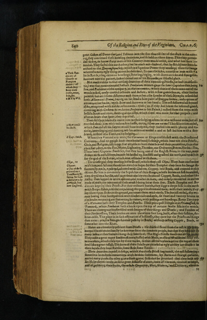 •Their R*l- tles are of Gourds or Pompioa rindet; of which they haue cheir (reble,tenor, haie,&c. , hjtf.S.by>r.S. « How could he ebufe. 4 Capt. Smb, iec, or jeew/. >ae oi thcfc inted on a >adftoolc(fic ine for fuch eitie)was by rhitak.fent o England. -r,, 0 'O.V.Vdi ■i iW; snuj great CakMjJ)fC>cere-fuec,and Tobacco into the fire: thuatHl fixeofthcxltxlcinthieucn* log,they continued thefe bowling deuocioQs,and.fo held on three dayei^ Thia they preten* ded todo«,toknow if any moreof his Country-mcn^would arriue, afad what bee there in¬ tended. They fo fed this our Author,thaCibe much mis .-doubted, that^he ihhuld^ baueiicienia* erificed to the ^wyeai^^w/fcil^e.whiclvis aTfuperiour Power they wor^it^ thenthe Jmag# whereof amore rgly thing cannot be deicrdatd*To curetheiicke,. a ccrfline mao with) • * little Rattle,vfmg extreme bowlings,ftiouting,tinging, with diners anticke and firangebe* hauiours ouer the patient,fuckechhioud out of his llomaekeior difeafed place. ; , Not much vnlike to that rattling, deuotion of their exorcifingPriefts,^at leaft iaab&rdi» ticjl was that entertainn^cntl*which women gaue the fame Captaine then.being 19 free.and.Prcfijdent ofchc cpnjipany, at Wrro»af#wwe j Where thirtieof them caraeoutbf the woods naked; onely coucred behindc and before, with a few greene leaues, .theirvb^iet painted, but withTome difference each from ocher s the Leader of thefe Nymplis refembled both ^ffeowaod hauing on her head a faire pavre of Stagges homes, anda qdiueex)f arrowesac her backc, with Bow and Airowes in her hand s The reft followed all horned alike,weaponed with v,nlike inliruments tbcl'e ( as if tfiey had beenb the infernal) gUard, comming with Caberms *5o welcome Proferpif>4 to her -Paiacie ) rufhed fronn the trcei; with hcllilh thouts and cryes,dan&ing about a fire, V/Inch there was madcTorthat purpofe : and after an boure thus rpent, they departed. in-e. Then .did they folemnjy inpice him to.cheir lodging^wbere he Was ndiboncr come,hut all %o rounded,about.him with tedious kinhicffe* crying,.744 not wrTThis falutation ended, which P4^.and all his54^re/ would'haue^cceptcdythey fcafted himrwith plenty andra- ricticj (ome ftngiqg and, dancing wbdear^hfers attended, s and at laft led him with a fire¬ brand, in ftead of a Torc,h,to jus lodgitig.uc -F W.henthey 4 intend any wars,the rf'ere4wfw or Kings confulcfirft with thePrkftsand Coniurers.i .And no people haue t here bcehe found fo.faita^e^whicli hauenoc their Pf^eftty Gods,and Religion. All things that aroable to hurt them beyond tlictr pceuention,they after 4heir fort jdore.as the Fite,Wa,ter#t.*ghtfling,Thunder, our Ordnance^Peccesff^orfes t.Yea, I haue heard Cipcaine Smith fay,that they feeing one of the Englifti Borei in tire way^w«rc ftriken wifh.awfullfearejbei^tde he hrtftod vph'imfcifeand gnftihed his teeth^nd tpokfiim ^ forthegodofiheSwioc^which:.wasoQff*ndcd''withthem, sn- ’ > :The<;nirfc god thcyvyprOiip isthc-DjueUjwhidh-theyifaU 04re«;i The^ haue conference with hini>sc:nd faOiip.n tbem&lues vntp^us (hape^ In their Tempies‘ clicy haue his Imi^gc ill- fauourcdly maJc,« p7(lin^d*adorii8d with Cha'incs, Coppers and Beads, and coueredwitha skinne.By him is commonly the Sepulchre of their Kungs^ whofe bisdiesare firft bow'^Ued^ then dryed on a hurdlei add haueabout jthe ioynts chainerof Copper, Beads, and other like trafh;. then lapped .in \yhiceslcinnes,and fowled in mats, and orderly entombed inarches made of mats,chcrem.nant.of their wealth being fee at their feet, l^hefe Temples and Bo¬ dies are kept by their Priefts.For their ordinaric burials,they diggea deepe hole it) the earth -.Wit.h fharpe ftakes,ahd.the:corpsbciogiWr.3ppcd in skmtand mats, with their ieyfels^They dp lay them vpon fticks in the ground,aad couer them with earth* Thehuriall ended,- the wo¬ men hauing their faceitpamted,with blacke coaleand^oyle, fit foure and' twenty houfes in the houfes mourn ing and lamenting byrtHfoes, with y cUings and ho wlingt.. Euery Territory of a iVeroance hath their Temples andfPriefts. Their principall Temple is at rttmmttffackjti *Pamaunk^,vrhtrc Pfiwhdtan hath a houle vpon the top of certaine fandie hili in the woods. There-arc three^reathotffrrfillcd with Images of thetrKings and~DiucIs , andTombes-of their Prcdeccflbrs, Thofe houfes are necrc threefcore foot long,built, after their fafliion,Ar¬ bour-wife. This place is in fuch eftimatioh of holine(re,ithat none but the Priefts and Kings dare enter : yea,the'SaQages dare tidt palTe by In Without ctftihg Cc^per, Beads, or fomewhac into the Riuer. I • Heerc arecdmm’onlyqfelkUnt feuni.l^iefts : thldiibfe differed fronb-thvreftiirf ments: thexithcc carthardiy be knowne from the Comihoh people, but that tfiey h many boles at their kareiito hang thetr Jewels at; The P^iglv-Priefts^headftfreift Thfyjcakojargrcat many Snakes fkinnef^ftuffed with Moffr,iasaltQnf’W«4filsa^ ininesisktns^Which they, eye by their tayles, lb that dU^thirtaylesingecon the topnofidbeu: head likea^reac taff^LTheffaces-of rhiiiir.Brieftsare piinfidasygiy asthey can;dttiifet.&'ia ■theicha;id&(hcyhaueRaccles,fofneBa^ffomeTrebIrir I vvii^ - '.or n'lsip. Their .deu9Ci0niis,tnbft infohgs, whichihcchiefec^eft <beginneth,:the reftfalkiwjng}: ^metime liemaketh-inQDfiations wiThktroken.Teitcencesc^ by ftartsand ftran^jpaffiohr, and at euery paufe.the other giuoaihocttcg|rone. lefknbotbe perceiued thafctltey^uk aiiy iec Hply'daye^: onely;,tnfome great.difin^e'ofwantjii^e of enemiel, rimeti^'jWibmph, ^ ofgatheiing cheiit^uies, the whe^ ^gnerey^ Me%Wotnc^'aQd;jChildrenj^ ai^tkble e ;' >36 to