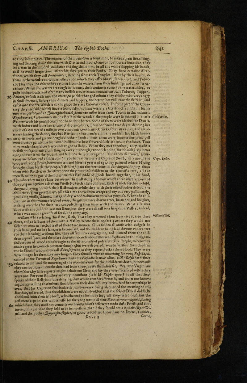 to chcir folemnities. The manner of their dcuotion is lom times, to make a great fire,all Zing¬ ing and dancing about the fame with Rittlegand fliouts,fouic or fiue hourei; fometimc, they- fet a man in the middeft,and dance and ling about him, he all the while clapping his hands, as if he would kecpe time: after this,they goe to their Fealts. They haue certaine Altar- iloncSjWhich they callSanding from their Temples, fome by chcir houfes, d- thers in the woods and wildcrnclTes; vpon which they offer bloud , Decte-fucr, and Tobac* coi This they doc when they returne from the warrc$,from their huntings, and on other oc^ ctfionsi When the waters are rough in (formes, their coniurers runne to the waters (ides', or paffc in their boats,and after many hellifli ouc-crics and inuocations, caft Tobacco, Copper, Ib JPeccw/,or fuch tra(b into the wacer,to pacific that god whom they thinke to be very angry in thofc fiormcsf Before their dinners and fupperi, the better fort will take the firft bit, and caft it into the tire, which is all the grace they are knbwne to vfe. In fome part of the Coun- trcy they arc faid ('which fincc is found fallV) to haue ycerely a lacrificc of children : fuch a one was performed at ^rnyongbeohuteck^^^omc ten miles from lames Towne in this manner: Rafahamtck^^ f fVerowance made a Fcaft in the woods: the people were fo painted , that a (wlU.WbUu Painter with his penfill could not haae done better. Some of them were blacke like Diucls, with hofnes and loofe luire,fome ot diuers colours. They continued two dayes dancing in a circle of a quarter of a mile,in two companies,with ancick tricks,fourc in a ranke, the mrd^ wanet leading the dancej they had Rattles in their hands; all in the middeft had black homes ao on their beads,and greene boughes in their hands: next them were foureor fiue principall men diuerfly painted,which with battinadoes beat forward fuch as tired ip the dance. Tnus they made thcmfcluesfcarce able to goe or ttand. When they met together, they made a hcll'.ih noife,and cuery one flinging away his bough,ranne ('clapping their hands j vp into a tree and tare it to ehe ground,and fell into theirorder againe : thus they did twice. Four- teene wc!l-fauoured chddren,or ('if you had rather hcare t Capcaine Smith) fiftccne of the Capt, Smhbi propereft yongBoycs,betweene ten and fifteeneyeercsof age,thcy painted white: H. uing brought them forth,the pcople('faith he^ fpent the forenoone in dancing and finging about them with Rattles: in the afeernoone they put thefe children to the root of a tree, all the ■men Handing to guard them,each with a Baftinado of Reeds bound together, in his hand, 90 Then doe they make a lane bet weene them all along, thorow which there were appointed fiue yong mcniffhste cals them Priefts)to fetch thefecbilJren.Each of thcle fetched a child, the guard laying on with their Baftinadocs, while they with chehr naked bodies defend the children to their great fmart. All this time the women weepe and cty out very pafTibnately, prouiding moffe, skinnes, mats,and dry wood vnknowne to what purpofe. When the chil¬ dren are in this manner fetched away, the guard teares downe trees, branches,and boughes, making wreathes for theirheadsjor bedecking their hairc with the leaues. What elfe was done with the children was not feene, but they were all caft on a heape in a Valley, as dead, where was made a great fcaft for all the company. . relating this Rice, faith, That they remoued them from tree to tree three 40 times, and at laft carried them into a Valley where the King fate j (whrre they would not ^ fuffer our men to fee,butfeafted there two houres. On a fudden all arofe with cudgels in their hand,and made a lane,as is before faid,and the children b'cing laid downe vndcr a tree (CO their feeming) without life, they all fell into a ring againe, and danced about the ehiU dren a good fpace,and then fate downe in a circle about the tree. Rapha^tfa in the mids,cau- fed burdens of wood to be brought to the Alcar,made of poles fet like a ftcepic, where tliey made a great fire,which our men thought,but were decciutd, was tofacrificc their children to the Diuell('whom they call Ketvafe) who as they report, fuckes their bloud* They were vnwiliingtolet them ftay any longer. They found a Vvoman mourning for yong Fapha,k.- crificedat the Tewnc of RapahoaHn: but this Pajpaiba is now aliue, as M' Ro^pb hath fine# <0 related to me: and the mourning of the women is not for their childrens death, but becaufc they are for diuers moncths detained from them, as Wc (hall after fee* Yea, the Virginians thcmfelucs,byfalfc reports might delude our Men, and fay they were facrificed when they were not. For euenftill,they arc very inconftant ('itis Re/pbs rcipott) inall tlutthey fpeake oft heir Religion: one denying jhat which another affirmeth, and either not know¬ ing,or nor willing t'Lc others fliould know their diuclli(h myitcries. And hence perhaps it was that (as Captaine5w/rilraddcth being demanded the meaning ol this facrificc, anfwcred, that the children were not all dcad.buc that the Oke or DiucII did fucke tU bloud from their left breft, who chanced to be his by lot, till they were dead, but the reft were kept in the wilderneffc by the yong men, till nine Moones were expired,during which time,they muftnot conuerfe with any,andof thefe were made thrflr Pricfts.and con- iurers.This Sacrifice they held to be fo nece(rarie,that if they ftiould omit it,their Okfor Di- ucll,and their other ^tutsibeefughcs, or gods, would let them haue no Deere, Turkies^ Ccccj Corncj,