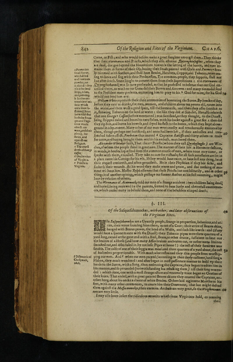 Of the ^ligton and Rites of the Firgimans, C h A p.64 aPof£W«isa fmall Rooic, whichdried «nd beatinto powder, tur nithrtd: they yreitforfwel* lir.|s, aches, and painting, b laihatex- treaiicicofmi« ferie which ours iincc fu* fiained^I hatie been told that boththeSaua* gcsand Fugi. tiues Would obicdl oUr want,andthcir plenty, for theirs, and againflout Religion. cThccrucll death of George Caffhn, d Declaration of Virginia. « Prieftsin Virginia. Come, or Fifli; end who would bcfides make a great llaughtcr aroongft tbem.4 They thinke that their tVerewmees And Priefts,which they alfo efteemc ^tyoM^hetfft^bts , w^en they arc dead, doe goe beyond the Mountaincs towardi the fetting of the Sunne, andeuer re- mainc there in forme of their Oi^e,hauing their heads painted with Oylc and Pofo»e/s fine* ly trimmed with feathers,and (hall haue Bcadcs, Hatchets, Coppcr,and Tobacco,neuercea- hng to dance and fing with their Prcdece/Tors.Tnc common-people, they fuppofe, Ihall not hue after death. Some fought to conuert them from thefe Superllitions : the fygrotpamt of Qt^jtughcehAnochjfiAt fo farre perfwaded, as that he profcflVd tobclecue that our God ex¬ ceeded tlicirs, as much as our Guns did their Bowes and Arrowes: and many cimeidid fend to the Prelldcnc many prelenti, eq.ttcating him to pray to his God for rainCj for hit God I9 would not lend him any. Willtam white reporteth thefe their ceremonies of honouring the Sunne.By breake of day^ before.they eate or drinke,the men, women, and children aboue ten yeercs old, runne intp the water,and there wafli a good fpace, till the Sunne arife, and then they offer facrifice to itjftrewing Tobacco on the land or water ; the like they doc atSun.fcr, Heealforelacech that one George e CaJfonfJaeioU mentioned) was facrificed,as they thought, to the Diuell, being flrippcd naked and bound to two flakes, with his baeke agaiuft a great fire » then did they rip him,and burne his bowels,and dryed his flefh to the bones, which they kept abooe- ground in a by-roomc. Many other of our men were cruelly and treachcroufly executed by them, though perhaps not facrificed; and none had been left, if their ambufhes and trea- fonshad taken tffci^.Feivi&^r/** thus inuited * Captainc and thirty others to trade forcorne,andhauing brought them within bisambudi, murchered them. jilexander Whitaker faith,That their«Priefts (whom they call Qw$kf/i$egbt ) are Wit* dies,of whom the people ftand in greatawc.Thc manner of their life i$ Heremite-fafhion^ in woods,in houfei fequeftred from the common courfe of men, where none may come, or fpeakc with them,vncallcd. They take no care for viduals; for all fuch ncceffaries are fee iii a place ncere bis Cottage for his rfe. If they would haue raine, or haue loft any thing, he at their requeft coniuretb,and often preuaileth. He is their Phylician if they bee ficke, and fucketh their wounds. At his word they make warre and peace, and doe nothing of mo* meat without him. i?after‘^<»/|pAaffirmcs that thefe Priefts Jiue not folitarily, and in other 2d things is of another opini9Pj:which perhaps our former Author at his firft comming , might haue by relation of others* ' The ff/rewaace of Acetwmticks told our men of a ftrange accident: two children Being dead^ and buried,being rcuie wed by the parents, feemed to haue liuely and cheerefull ceuntenan* ces,which caufed many to behold them,and none of the beholders efcaped death; 20 ^ III. of Safqucfahanockes, xvith other^ andUter obferutithns $f 49 the VirginUn Rites» SHe Safqttefabaneckes are a Gyantly people,ftrange in proportion, bebauiour,and at¬ tire, their voice founding from them, asoutofa Caue; their attire of Bearei skins hanged with Bcares pawes, the head of a Wolfe, and fuch like iewcis : aftd (if any ^ ' would haue a fpoone to eate with the Diuell) their Tobacco pipee were three quarters of a yard long,carucd at the great end with a Bird, Bcare,or ocher dcuice, fufficient to beat out. thebrainespf aHorfe(andhow many Aflesbrainei are beaten out, or rather mens braines fmoaked out,and Affes haled in by our Icfle Pipes at home < ) the reft of their furniture was futablc. The calfe of one of their Icggei was meafured three quarters of a yard about,the reft 50 of hislimbes proportipnable. With much adoe reftrained they this people from worffiip- * f Difcouerieol ping our men. And f when our men prayed ('according to their daylycuftomej and fung*, Chef.peack, pfalme, they much wondered; and after began in moft paflionate manner to bold vp their * ® • hands to the Sunne, with a Song, then embracing the Captainc.they began to adore him ia like manncr,and fo proceeded (notwithftanding his rebuking them ) till their fong was en¬ ded : which done, one with a moft ftrange action and vncomcly voice began an Oration of their loues. That ended,with a great painted Beares skinne they couered the Captaine an¬ other hung about his neckc a chaine of white Bcadcs. Others laid eighteene Mantles at his feet, with many other ceremonies, to create him theirGouernour, that bee might defend them againft the Maja-womekee^their enemies. As thefe arc very greaC,fo the Weigbeoeemt- 6d fw/are very little. * - I may alfq hcerc infert the ridiculous cenceits which fome Virginians hold, co ncerning their