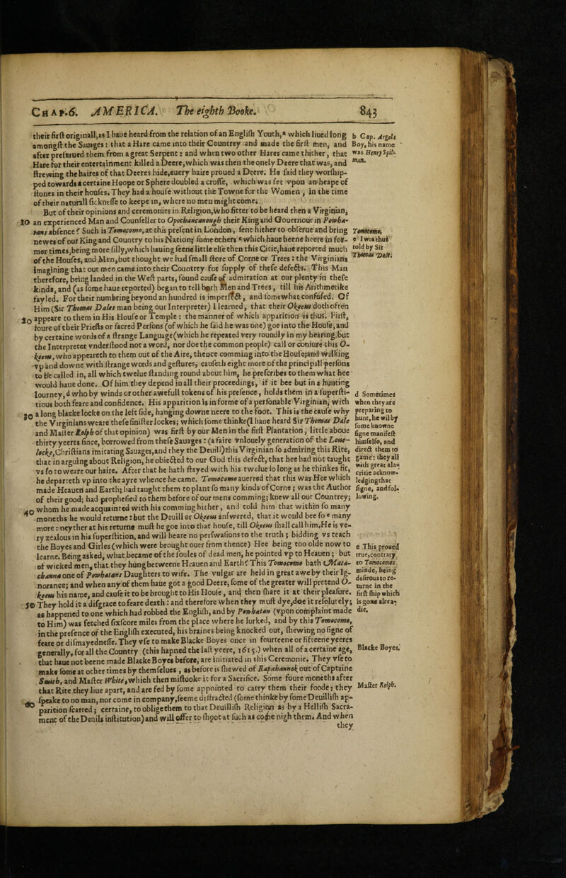 Chaf.^. jiMERICA. Tht eighth Sooh, their firftoriginaU,as I bane heard from the relation of an Englirti Youth,* which liucd long b Ci^.Argoli amongft the Sauages: that a Hare came jnto their Countrey and made chefirft men, and Boy, his name ' after prcltrued them from a great Serpent: and when two other Hares came thither, that Hare for their entertainment killed a Deere,which was then the qncly Deere chat was, and Rrewing thebaircs of chat Deeres hide,€uery haire proued a Dtjere. He faid they worlhip- ped towardsacercaine Hoope or Sphere doubled a croffc, which was fet vpon an^heape of Rones in their houl'es. They had a houfc without the Towne for the Women , in the time of their nacurall ficknefle to kcepe in, where no men might Comei But of their opinions and ceremonies in Religion, who fitter to be heard then a Virginian, 10 an experienced Man and Counfcllerto Opochdncdnough their King and Gouernourin Pmbdi- hms abfence K Such is Ttmocoma, at this prefent in London, fent hither to obferue and bring Tmwmh newel of our King and Country to his Nation; fomc others*' which hauc bccnc hcere In for- I was thui' mer times,being more filly,which hauingfeene little eUe then this Citie,haue reported much ^it of the HouVes, and Men, but thought we had fmall ftore of Come or Trees: the Virginians imagining that our men came into their Countrey for fupply of thefe defefts. This Man therefore, being landed in the Wcfl: parts, found caufe ^ admiration at oiir plenty m thefe kinds, and (as fome hauc reported) began to tell both Men and Trees, till his Afichmeeike fayled. For their numbring beyond an hundred is imperffft, and fome whatconfufed. Of Him (Sir Thopnu Dalts man being our Interpreter) I learned, that their doth often * -ppjare to them in His Houfc or Temple; the manner of which apparition‘is thus'. Firft, foure of their Priefts or facred Perfons (of which he faid he was one) goe into the H<)ufe,and by certaine words of a (Irange Language (which he repeated very roundly in my heiring.but the Interpreter vndeffiood not a word, nor dbethe common people) call or coniure this O- whoappeareth to them out of the Aire, thence comming into the Houfejand Walking vpanddowne with rtrange words and geftures, caufeth eight more pfthcprincipall perfdns to be called in, all which twclue ftanding round about him, he preferibes to them what hee * ' would haue done. Of him they depend in all their proceedings, if it bee but in a hunting Iourncy,d who by winds or other awefull tokens of hisprefence, holds them m a fupcrfti- j Sometimes tioui both fcare and confidence. His apparition is in forme of a perlbnable Virginian, with when they ate tQ along blacke locke on the left fide, hanging downe neefe to the foot. This is the caufe why preparing to * the Virginians weare thefe finifterlockcsj which Ibme thinke(I haue heard Sir Tkemoi Dale and Mailer of chat opinion) was firll by our Mcnin the firft Plantation, little aboue ggnemanileft thirty yecres fince, borrowed from thefe Sauages; (afairc Vnlouely generation of the Lotte-- bimfelfo, and /wit^,Cliriftians imitating Sauages,and they the Deuill)this Virginian fo admiring this Rite, direa them to that in arguing about Religion, he obieaed to our God this cicfca, that hee had not taught vs fo to weare our haire. After that he hath ftayed with his twelue lo long as he chinkes fir, he dcparccth vp into the ayre whence he came. TepiocomoiueTredthzt this was Hee which je^gingthat made Heauen and Earth; had taught them CO plant lb many kinds of Cornc j was the Author figne, andfol- ■ of their good; had prophefed to them before of our mens comming; knew all our Countrey; lowing. .Q whom he madeacquainted with his commiughither, and cold him that within fo many moneths he would returne: but the Deuill or Okeew anfwered, that it would bee fo ' many more; ncyther at his returne muft he goe into chat houfc, till Ol^tent lliall call him.He is vc« ly zealous in his fupcrftition, and will heare no perfwalions to the truth; bidding vs teach » • ' i the Boyes and Girles (which were brought ouer from thence) Hee being too olde now to cXhbproneS learne.Bcingaskcd, what became of the foulcs of dead men, he pointed vp to Heauen; but truc,contraty of wicked men, that they hungbetweene Heauen and Earths This Tomocomo hath Ui/Lata- xoromottmt tfWw one of Daughters to wife. The vulgar are held in great awe by their Ig- norance; and when any of them hauc got a good Deere, feme of the greater will pretend D- ie/iw his name, and caufe it to be brought to His Houle, and then fliarc it at their pleafure. fiiftflupwhich SO They hold it a difgrace to feare death: and therefore when they muft dye,doe it refolutely; is gone alrea-. as happened to one which had robbed the Englifh, and by Poiohaian (vpon complaint made die. to Him) was fetched fixPcorc miles from the place where he lurked, and by this Tomocome^ in the prefence pf the Englilh executed, his braines being knocked out, fliewing no figne of feare or difmayedneffe. They vfc CO make Blacke Boyes once in fourtcene or fifcceneyeeres , generally, for all the Country (this hapned the laft yecrc, 1615.) when all of a certaine age, Blacke Boyc*. chat hauc not becne made BlackeBoyei before, arc initiated in this Ceremonie. They vfeto make fome at other times by cbemfelucs , as before is (hewed of Rapahantiek out ofCaptainc Smith, and Mafter fVhite,which then miftooke it for a Sacrifice. Some foure moneths after that Rite they hue apart, and are fed by fome appointed to carry them their foodcrthey Matter ^ fpeake to no man, nor come in company,reeme diltradicd (fome thinke by fomcDeuillilh ap- ^ paricion fearred; cerfaine, to oblige them to that Deuillilh Religion as byaHellilh Sacra- racnc of chcDeuib inrtitution)and will offer to flioot at luch as co<he nigh them. And when