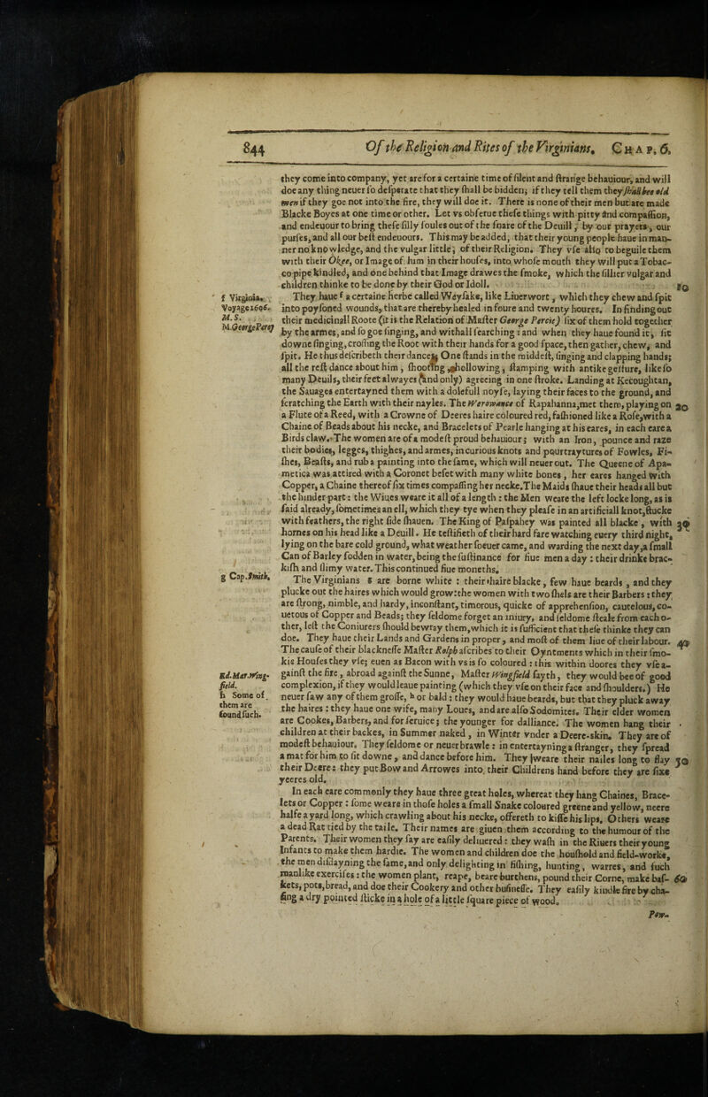 / Of th^ Religion and Rites of the Virginians^ G H A p, 6. f Vugioia* , Voyage M. S, , U.GttrgeVercj ^ Ci^.Smitht Ed.hiAt.Wini- field. h Some of. them ar e found fuch. .1 they come into company, yet arefor a certaine timeof filcntand ftrange behauiour, and will doe any thing neuer lb defperate that they (hall be biddeni if they tell them thtyJhaUhg Aid wewifthey goe not into the fire, they will doe it. There is none oftheir men but ate made Blacke Boyes at one time or other. Let vs obferue thefe things with pitey And compaflSon, and endeuour to bring thefe filly foules out of the foare of the Oeuill; our prayers, our purfes, and all our belt endeuours. This may be added, that their young people hauc in man* nemo knowledge, and the vulgar little; of their Religion. They vfe ailq to beguile them with their Okeft or Iiriage of. him in their houfes, into whofe mouth they will put aTobac- copipe.kindled, and one behind that Image drawes the fmoke, which the lilhcr vulgar and children thinke to be done by their God or Idoll. fo They haue f a certaine Herbc called Weyfake, like Liuerwort ^ which they chew and fpic intopoyfoned wounds, that are thereby healed in fourc and twenty boures, InfindingouC their medicinall Rootc (it is the Relation of MaRer Gitrge Percie) fix of them hold together by thcarmes,andfogoe(inging,and withallfearching ;and when they haue found it, lie downc (inging, crofhng the Root with their hands for a good fpace, then gather, chew, and fpit. He thus del bribe th their dancefc One Rands in the raiddcR, fingingand clapping hands; all the reft dance about him , (hooting ,*liollowing, Ramping with antikcgelturc, likefo many Pcuils, their feet alwayesjknd only) agreeing inoneRroke. Landing at Kccoughtan, the Sauages enterCayned them with a dolcfull noyfe, laying their faces to the ground, and fcratching the Earth with their nayles. The tVerowanet of Rapahanna,met them, playing on jq a Flute of a Reed, with aCrowne of Deeres haire coloured red,falliioned like a Rofe,with a Chaincof Beads about his necke, and Bracelets of Pearle hanging at his cares, in each earea Birds claw.^Thc women are ofa modeR proud behauiour; with an Iron, pounce and raze their bodies, legges, thighes, and armes, incurious knots and pqurtraytures of Fowles, Fh flies, BeaRs, and rub a painting into the fame, which will neuer out. The Queeneof Apa- metica was attired with a Coronet befet with many white bones, her eares hanged with Copper, a Chaine thereof fix times compalfing her ncckc.Tbe Maids (hauc their heads all buc the hinder part; the Wines wearc it all of a length: the Men wcare the left locke long, as is faid already, fometimes an ell, which they tye when they picafe in an artificial! knot,ftucke with feathers, the right fide ftauen. TheKingof Pafpahey was painted all blacke , with homes on his head like a Deuill • He tcRifieth of their hard fare watching euery third night, lying on the bare cold ground, what weather foeuer came, and warding the next day,a fmall Can of Barley fodden in water, being the fuRinance for fiuc men a day; their drinke brae* ki(h and (limy water. This continued fiuc moneths. The Virginians s are borne white ; theirdiaireblacke, few hauc beards, and they plucke out the haires which would growl the women with twofliels are their Barbers: they are R/ong, nimble, and hardy, inconRant, timorous, tjuickc of apprehenfion, cautelous, co» uetous of Copper and Beads; they feldome forget an iniury, and fcldomc Rcale from each o- thcr, leR the Coniurers (hould bewray them,which it i* fufficient that che(e thinke they can doe. They haue their Lands and Gardens in proper , and moR of them liue of their labour, The caufc of their blacknclTe MaRcr Rolph a('cribcs to dieir Oyntments which in their fmo- ^ kie Houfesthey vfe; cuen as Bacon with vs is fo coloured : this within doores they vfca- gainR the fire, abroad againR the Sunne, Maftcr fVingfield fayth, they would bee of good complexion, if they would leaue painting (which they vfe on their face andfhouldcrs.) He neuer fa w any of them grolTc,»»or bald; they would haue beards, buc that they pluck away the haires: they haue one wife, many Loues, and are alfo Sodomites. Their elder women arc Cookes, Barbers, and for feruice; the younger for dalliance. The women hang their • children at their backes, in Summer naked , in Winter vndcr a Deerc-skin, They are of xnodeR behauiour. They feldome or neuer brawlc; incntcrcayningaflrangcr, they fpread amat for him Co fit downe , and dance before him. Theyjwearc their nailes long to flay to their Deere: they put Bow and Arrowes into, their Childrens hand before they are fixe '' yccresold, ^ In each care commonly they hauc three great holes, whereat they hang Chaincs, Brace¬ lets or Copper : fome wears in thofe holes a fmall Snake coloured grcencand yellow, necrc halfe ayard long, which crawling about his necke, offereth to kiffe hi$ lips. Others weare a dead Rat tied by the taile. Their names are giuen them according to the humour of the Parents. Their women they fay are cafily deliuercd: they walh in the Riuers their young Infants to make them hardie. The women and children doc the houftield and field-workt .themcndifdayningthefame,and only delighting in fifiiing, hunting, warres, and fuch manlike exercifes: the women plant, reape, beare burthens, pound their Gome, make baf- ^ keCs,pott,bread, and doe their Cookery and other hulineffe. They eafily kindk fire by cha¬ fing a dry poitued Rickc iu a hole of a Ijttle iquare piece of wood.