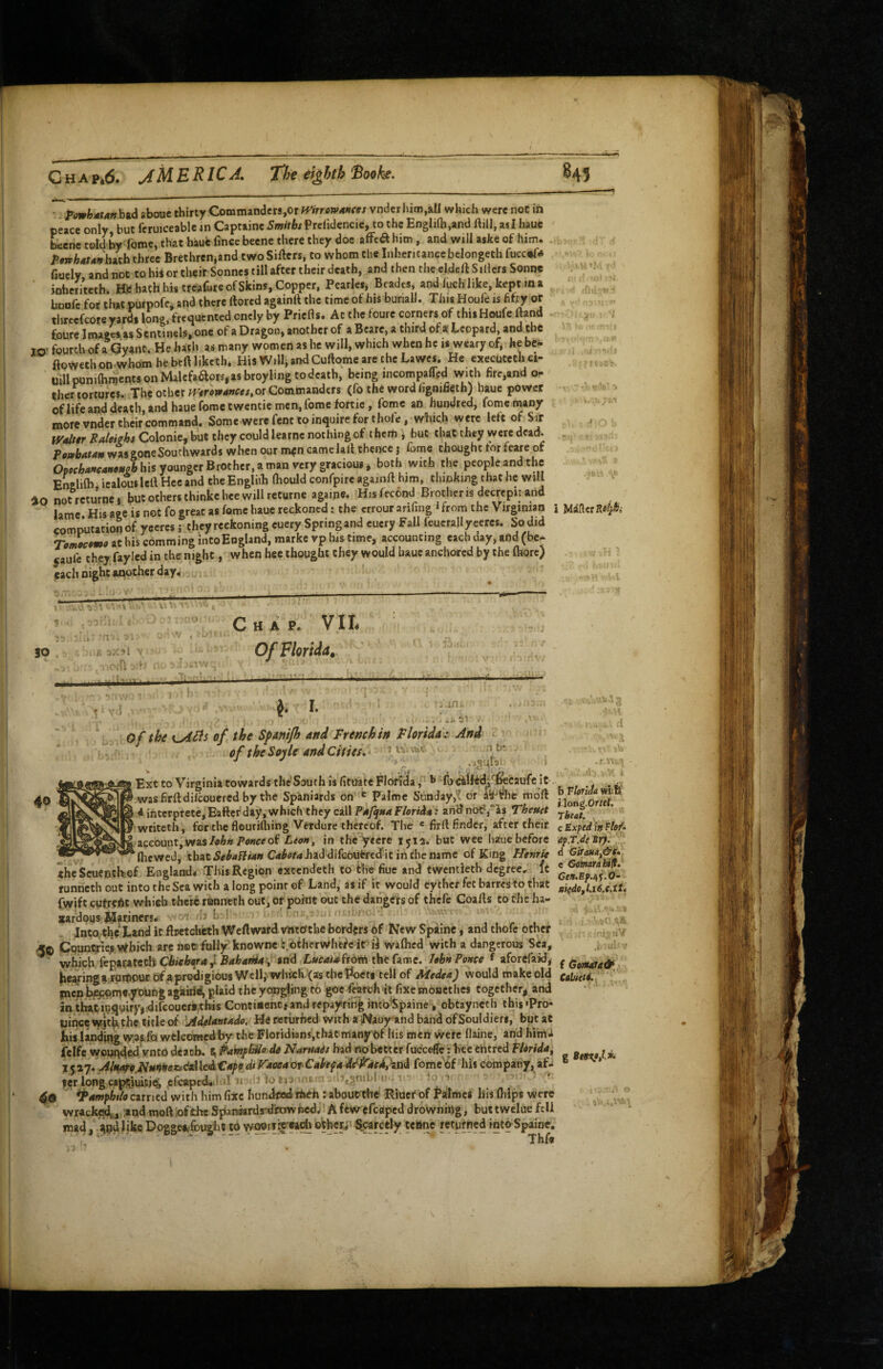 P^mhManhAd about thirty Commanders,orWt>rtf»4»w vnderhim,&U which were not in peace only but fcruiceable in Captaine Smiths Prclidencie, to the Engliih,and Hill, as I hauc Lcnc told by fomc, that haue fince beene there they doc affca him, and will a$ke of him. PfwhMUnb^ih three Brethrenjand two Sifters, to whom the Inhericanec belongeth fucc»f« fiuely and not to his or their Sonnes till after their death, and then the eldcftSiUcrs Sonne ' ; inheriteth. Htf hath his treaCire of Skins, Copper, Pearles, Beades, and luch like, kept m a ' boufc for that purpofci and there ftored againft the time of his bunall. Thu Houle is fifty or threefcoreyards lonP, frequented oncly by Priefls. At the foure corners of thisHoufe ftand ; foure Images as Sentmels, one of a Dragon, another of a Beare, a third of a Leopard, and the TO’ fourth of a Qyant. He hath as many women as he will, which when he is weary of, he be^ . ftoweth on whom he beft liketh* His Will, and Cuftome are the Lawes. He executed! ei- uillpunilhmentsonMalcfaaorsgasbroylingtodeath, being incompaM with firc,and o- thcr tortures. The other fVtroi9atfees,ot Commanders (fo the word hgnilieth) hauc power i ' of life and death, and haue feme twentie men, Tome fortie, fomc an hundred, fomc many ' more vnder their command. Some were lent to inquire for thofe, which were lett of Sir j Wdttr SiAleifhi Colonie,but they could learnc nothing of them \ but that they weredcad. . TtwhAtAn was gone Southwards when our m^n camclaft thence j Come thought for feare of OpHhancaHAMPb his younger Brother, a man very gracious * both with the people and the En&lifti icalous left Hcc and the Engliih ftiould confpire againft him, thinking that he will lo not rcturne i but others ihinkc bee will returne agaipe. His fecond Brother is decrepit and lame His age is not fo great as fomc haue reckoned; the errour arifing ‘from the Virginian i commitationof yecres i they reckoning euery Spring and eucry Fall feucrally ceres. So did Tot^tmo at his comming inCoEngland, marke vp Ins time, accounting each day, and (be- jaufe they faylcd in the night, when hee thought they would haue anchored by the (hore) each night aaiother day. i: 15 SO Chap. VII. Of Florida,. ' 5b.' of the KyiBs of the Spdmjh and French in Florida^ And < of the So-jle and Cities, ‘1*^* ' 1 I Ext to Virginia towards the’South is (ituate Florida',^ t cilfid/l^caufe it. ' wasfirftdilcoucred by the Spaniards on ^ Palme Sunday,'? dr aS^rhe mdft iintcrprete,Eafter’day,which they call and not?,“is Theuet ' wtiteth, for the flourilliing Verdure thereof. The « firft finder^ after their account, wasof in the’yeere 1512. but wee haue before ‘flicwcd, thatS#^4f?M« C<i^<!»r<iJiaddifcouercditinfhenamc of Kmg Henrie theScuentkof England* This Region extendeth to the hue and twentieth degree, it runneth out intocheSea with along poinrof Land, asif it would eythet fetbarrestothat fwift cufrcAt which there runneth out, or point out the dangers of thefe Coafts to the lia- xardous ilariners* -1 rii b ! - * '  i ji ■ Into,the Land it ftretcheth Weft ward vnto’the borders of New Spainc, and thofe other Cquntriep.which are nec fully knowne i.'bfhervyhefcir ii waflicd with a dangerous Sea, which fepacateth Chioh^a ^ Bahania^ and ,L»r4ii4from the fame. I«b>t Ponce f aforcfaid,- hwinga^rtPnr of ,aprodigious Well,'which (as thcPoeti tell of Medea) would make old piepl^mc young agairid, plaid the yqnghng to gocTmch'it fixemoncthes togetherj and intbat,inquiryj.dircouer*,this Contiuenc*and repayfihginto'Spaine -, obtaynetli this»Pro- uince vy:jt|i,thc title of 'AdeUntado. He Kciirhed with aNaoy’and band ofSouldieri, but at his landing vy.as fQ welcoraedby the Floridians,thatmany bf liis men wefe flaine, and himi felfe wounded vnto death. ^ FampbUo de Narnais had «obetter fucceffe: hee etitred fUrida^ 1527. AlnareNmnesu.deMcisCapediFaoeaoi Cahpa^^F'aeAhti^ fome'df‘^liis company, af¬ ter long captiuitjtJi efcapccUiiid 11 \gnibl'll-. 1. ^amphtlo carried with him fixe hundfsed- rheh : aboutthc Riuef of falmct liis (hips were wracked,,,.3ind moft:ofthcSpaniards-dhwfied/Afewefcapeddrowning, buttwcluefell mad, iodlikeDoggee^fcugho to wnurfit'«aohotber;‘ ^arctly tcBne returned intoSpaine. ■ A ? b Florida mifj' i.long.Oftel, rbeat, c Exped in Flof. dp.T.de Mr). - d Giraua^&t. e'Gomara btft. CeH,Ef.e,’i.Q~ aied0fl.i6.Qstii { GotMa&,^ g Beev/** .> o .V*~ \