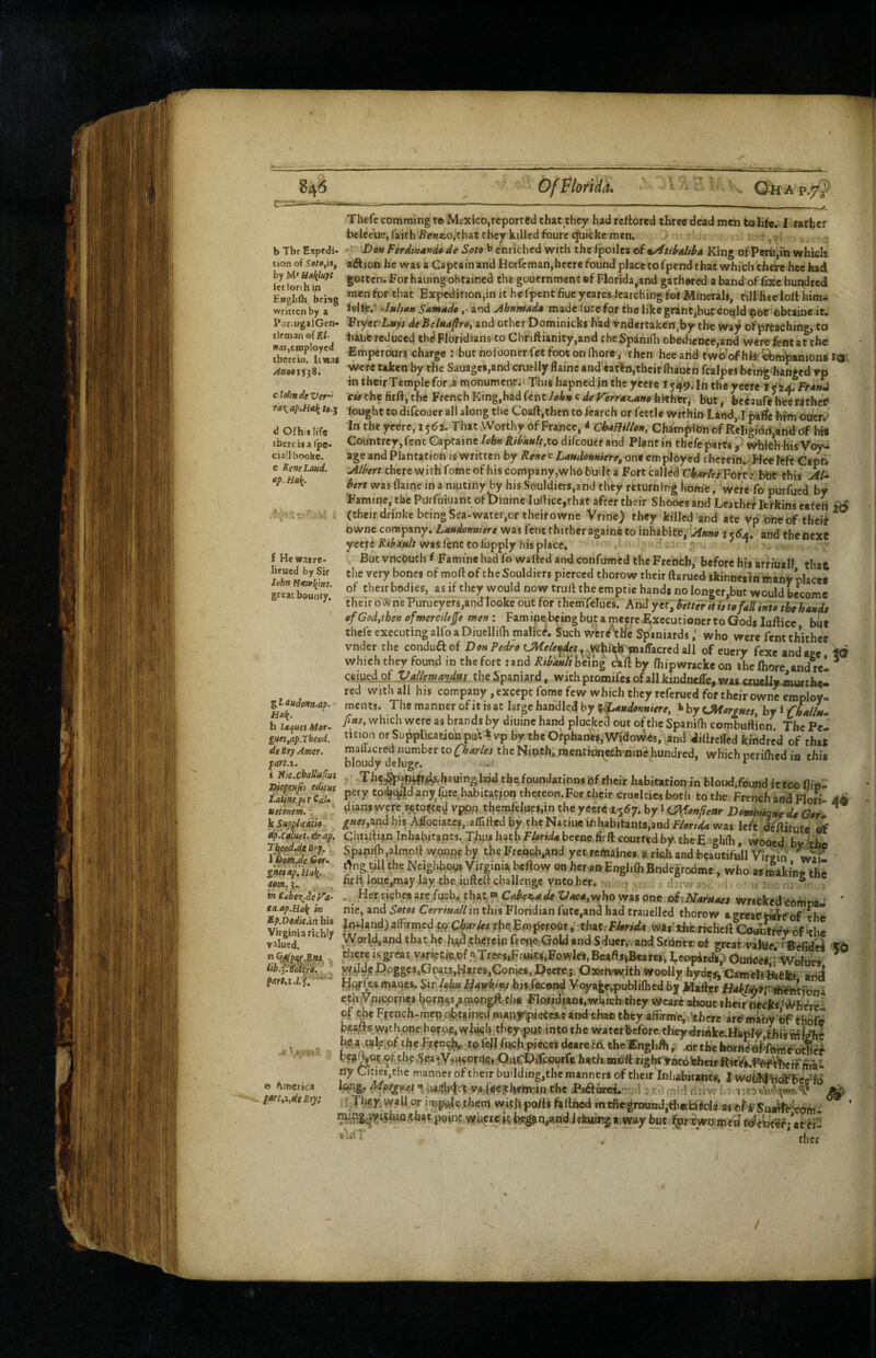 b The Expedi¬ tion of by hA^Maliluyt fctforihin Eagliih, bfisg written by a Por*ugalGen- tleman efE/. was,employed therein. It was /Toast 53 8. clotmdeVer-’ ra\ap.Hali d Ofhit life there it a (pe- ciall bookc. e EeneLaud. ttp. Ha{. f He was re¬ scued by Sir John fl4tvl(i//s. great bounty. Z^^udonn.ap. Ha^. h laques Mor- gue$,ap.Theed. dtBrjAmcr. part.i. i Vic.cbaUupui J>jepe/ifii edufts LatineptrCaU uetonem, . k Suppixaiie df'e^uet, & ap. T^epd,deBrf. lDpa.de Gtr» gneiAp.Haii. Urn. 3. tn Cabe^ief^a- ea.ap.Hali in Ep.DedieAn bis Virginia richly valued. tib.pBoiera. . .a ^ t' o America p»t,x,dtBry: Tliefc comming t© Mexico,reported that they had rcltbred three dead men to life.. I rarber beltcue, faith Se««.o,that they killed foure^icke men, ■ - x V -r Don Ferdinands de Soto h enriched with the fpoiles of a/ftibaliba King ofpBrbjih which aflion he was a Captain and Horfcman,heer« found place tofpend that which there hec had gotten. For hailing obtained the gouernmenesf Florida,and gathered a band'of fixe hundred men for that Expedition,in it he fpent flue ycares-lcarching tot Minerals, till-heeloft him- felfe.- -iHlmn Snntado, and Ahttmada made fute for the like grant,butcoqld $ot obtain* it. Fxytt Luyt deBelaa^rox and other Dominicks had vnd*rtakc«,by the waj^ of'preaching, to hiiifc reduced tbdFloridians to Chnftianity.and chcSpanifli obedience,and werefentac the Emperours charge ; but nolboncr fet foot on Ihore, then hee arid twbWhfe ^^fopanions I'd; mre taken by rhe Sauage8,and cruelly flainc and'eartn,their fliauen fcalpes being^hiftged rp in their Temple for .a monument. This hapned in the yeere i 549. In tt^e yecfe t FranJ cis the fir ft, the French King,had fent hkn c de rerrax^ano fepthtTi hut, beeaufe hee fethec[ lought to difeouer all along the Coaft.thcn to fearch or fettle within Land,,rparfe himoucr.' In the yeere, 1562. That Worthy of France, < ChamUoH, Chim^iOn of Religidii andctf hi* Countrey,fentCaptaine/eI»«/?/i4«/r,to difeouer and Plantin thefe parts,' wbieVhisYoy- age and Plantation is written by Rene e Lmdonmere, one employed therein. Hec feft Capt* filbert there with feme of his company,who built a Fort called CW/eiTorrk b'tit this M* bert was flame in a mutiny by his Souldiers,and they returning home, were fo purfued by Famine, tlaePurfuiuantofbiuineIuftice,that after their Shooesand Leather feikin sea Cert £6 (their drinke being Sea-water,or theirowne Vrine) they killed and ate vp one of theif owne company. Laudonttiere was fent thither again* to inhabits, 1 and the next yeere was lent to fupply his place. T . ButvncOuch f Famine had fo wafted and confumed the French, before his arriuall that tlic very bones of moftof cheSouldiers pierced thorow their ftaruedskinneiinmaiiV place* of their bodies, as if they would now trull the emptie bands no longer,bQt would become their ov«ne Purucyers,and looke out for themfelues. And ytftbetter it ute fall into tbehaa^t ofGod,thenofmerctleffe men: Faminebeingbutameerc-ExeeucionertoGodsluftice but thefe executing alfo a Diuellilh malice. Such wer Alle Spaniardswho were fent thitheV vnder the conduaof Don Pedro whith tnaffacred all of eucry fexe and age ^ which they found in the fort :and Ribad/thewg cVlt by fhipwracke on the Ihore andrel * ce.iued_of VaUemi40J. the Spaniard, vvithpromifesofallkindneire,waseruelJ»«iurtbe- red with all his company, except fome few which they referued for their owne employ. raents. The manner of it is at large handled by %^ttdonmere, «»by UHorottet, by i fhallu^ fiHs, which were as brands by diuine hand plucked out of the Spanilh combuftlon. The Pel* ticion or Supplication puV4vp by thcOrphan«,Widaw.cs, and dilircffed kindred of that blourdtlT^raentroncthninehundred, whichperilhedia this Th^^af4|r4?'hauinglaid thefoundaiions Of their habitation in bloud,found it too flip- pery toibivid any furc.habitation thereon.For their cruelties both to the French and Flori- dians were r^^to^e^ vppn themfelues.in the yeere 1.557. by»(J^fonftettr Dominiqtte da G»r* ’ ^««,and his Affociatcs, affillcd by theNatiueihbabitanta,andF/er/4« was left deftitute of Chnllian Inhabitants. Tims hath Florida beenc firft courted by theEnglilh, wooed bvitlje SpanHh,almpft wpnncby the Freiaoh^and yet renames a rkli and beautifull Virgin wai' ' t>ng,ull the Ncighbpys Virginia beftow on her an Englilh Bndc|ro6me, who asm^ikiW the firll loue,may lay the iufteft challenge vntoher. dj. i .j , . Her riches are fueb, that® Cabex,ade Vaca,v/howzi ont oiiNarnaes wrifckedoofnpa^ ' nic, and Sotos Corrmailin thisPloridian fute,and had traucllcd thorow a grvaei^fof ^ ■Iniland) affirmed .to'rbeEmperour, that/PW^ wks liit.richcft Coafev of itl^^ ^Vorld,and that he l\%a|thereinreei^e.-Goldand:SiIuer,.andS.t6nfs^of great-vaiye. i'Befid^ there is great vsrietiie.Df y.Treesi^ruits.Fowle's, BeaftsjBeareSi LcopArdip Gurii^iqivolues * yvild^ Dogges,Gpats,Hares,Conies,Deere; Oxwivwith woolly hyde^ Cametsiuefcs arid Hi^les manes. Sir/<ijb» hisfecond Voya^,publi(hcd by Mafter cth ynicprnes bonjijs amongR the Floridians,wUichvthcy Weafe about their’^Pkt^here^ of the French-mep^^obfeined mapyipiefes tindthao they affirmej'‘there arcJmahy 'bf'thdfc bea^swjith one herp^^vylMch-they-.put.into the wa ter before they drinkc.Hapf^ be a tafe pf the FrfD<^,,.to fell jfnc.h pifoes deare fd the'ffngliA f. .at the li<Jrn?«^foWebtl«if pC3^Q?.of the 5ea*y4iKornc.,D»CDifcourfe hath mbfttight'VrifoWieirRit^P^ii^V^rFmai. ny Ciciei,the manner of their building,the manners of their Inhabitants^ I WOiil^'ritaqbee^fe ^9P‘.gr ys (ise3thein;in the Pi^fufcL'-'/ri 'x:>) mirf I'if.vt i r They wall or !>pAle them with polls fellhed mtfieground,tiiebild« a* ofirSna^Wm- .that point where it. hue j^f'CWOimeiJ^cWtSfi^atti-