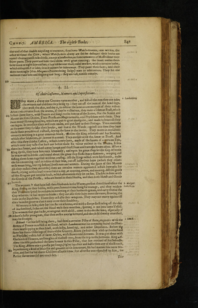 Cher end of chat double cmpaliag or emrance, ftandtwo Watch-cowres, one within, the ocher without the Citie , where Watchrcnen alway are fee for defence; their houlcs are round: chcirapparell nakedneit:, except a beafts skin,or fome ornament of Mofle about their fecrec parts. They paint and raze their skim with great cunning ; the I'marc makes them ikkefeucn or eight dayes after; they nibbeouer thofe rafed workes, with acercaine herbe,' which edouretb t le farase^ fo as it cannot be done away. They paint tbeir faces, and their skins cunningly (this a Paintec being ludge) cuen to admiration. They let the nailes on tlatir toes and fingers grov^ long: they are tall, nimble comelyw •II to n J-.1 r/> Cufimeii MAnmn 4»d Superfitfim, ^ jHey waire • alway one Country vpon another , and kill all the men they can take, ^ the women and children they bring vp ;,they cut off the baire ot the head toge- > thcr with the skin, and dry it, tareferuc thefame as amonuincnt of their valour. Laudontileri^ tner WUn IIIC AUMUIJ lx, -- r> /I U U After tbeirrecurne from the warres, if they be viftorious, they make a folcmne Feaft,which 2 A la^tech three dayes, with Dances and Songs to the honour of the Sanne, For the Sunn^and ^ Moone ate their Deities. Their Priefts arc Magicians alio, and Phyficians with them. They haue many Hermaphrodites, which are put to great .^odgerie , and made to bearc all their car ia2es,iln necelTitie they will eate coalei, and put fand m their Pottage. Tliree moneths ^rSeeretheyforfake their houfes, and liuein the Woods: againft this time they haue - made their prouifion of viauall. drying the fame in the fmoke. They meece in confultati- oneucry morning in a great common houfc, voucher the King rel^orteth and his Senators, which after falutation,4it downe in a round. They confuU with the. or Pneft. And after this they drink€j:amne, which« very.hocc^ tn^deof theleaues of which none may tafte that hath not before made his valour emdent in the Warres. It fees them in a fwcat, and takcch away hunger and thwft foure and twenfje houtes after. When a £nTdye^they bury him very foUmnely, and vpon his graue they let the Cup wherein he was wont to Linke ; and round about jhe graue they ftickc inany Arfowes, weeping and fiiftina three dayes together without peafing. All thp Kings which .were his friends, ina the like mournbig: and in token of their louc, cut off halfe their haire (which they other- wife wearc long, knit vp behind) both men and women. During the fpace of fixe Mooncs Co they recko^ their moneths) there arc certaine women appointed which bewayle^ his . death crying with a loud voyce thrice a day,at morning,noonc, and eucjnnp All the goods of this kL fre put intohis houfe, whichafterwardsthey fet on fire. Thehke is done with the Goods of the Priefts, who are buried in their Houfes, and then both Houfc and Goods b th«haueloftth.itHusb.nd.intheW«r«,prercnt (l.emfclu«before the b Kine fittins on their heel«,«rithgreatUmentation.ruingforKuenge, and they with^ 1«».‘ .i>. the, Widowes foend fome dayes in mourning at then husbands grauesjand carry thither the Cnowherein he had wont todrinke : they cut alfo their haneneeretheeares.ftrewing the STn the Sepulchre, Tberetheycallalfoeheitweapons. They may not marry againe till theit haire be growne that it may couer their fhoulders. dj When any IS licke, they lay Hm flat on a forme, and with a (harp, fliell raflngoff the slm of his forehead, fucke.out the bloud with then moutbea, fpittidg It out into lomeVeffell. The women that giue fucke.or are great with ehild, come todiinke the lame, cfpeciaUy if , O it be of a lufty youngman, that then milke may l(e bettered,and the ohdd thereby nourilhed, « «'his firft being there, hadfixed a certaine Pillar of ftone. engrauen with the Atmes of France on a Hill in an Hand, wl'id' his corommg found the Flori¬ dians worlhipping as their Idoll, with kiffei, kneelmg, and other Deuotions. Before thf fa^e UyLe«Offeringsof fruit,ofthe Country,Roots (which they vfedeytherfortoi* rphyfick.) vtlfcls full of fweet Oyles, with Bowes and Arrows. It was gire atot with Garlands olTlowtes, and boughes of tUbeft trees, from the top to the bottomc. King riar.liimfelfcperformedthefamt honour tothisPillar, that hee rccemed of hisSubieSs. Th King -*4w wa. a goodly perfonage,higher b, a foot and halt, then any of «he French, VeprefenLg a kind of Maieftie and grauitie inbis demeanure. He had hi. owne Mo. tber, and lud by her diueis Children of both fexca; but afttr (he was efpoufei^ to him, his Faicher54rwwwdi4 nopouch her. j c 60 f