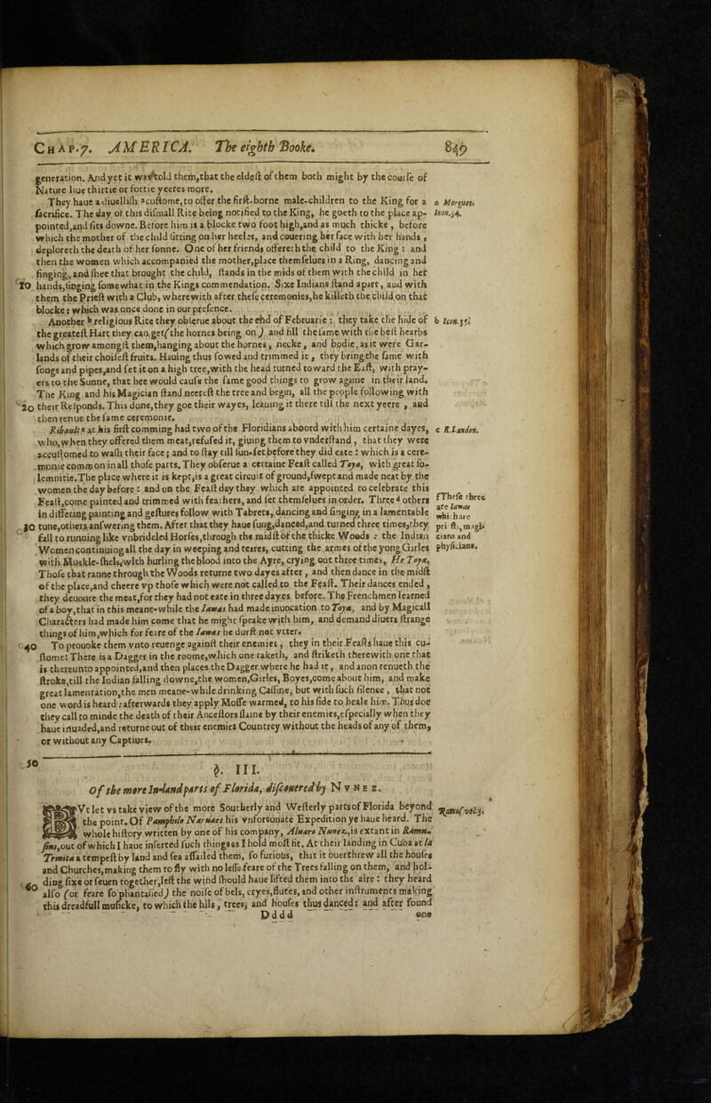Chap. 7* ^MERICJ, The eighth 'Booke, genctation. A/idyetic waAolJchem,tbattheeldcftofthcni both might by thecourle of Nature hue thirtie or fortie yeercs more. They bauea<Jiusllini acuftome, to offer the firft-borne male-children to the King for a a mrgueu facrificc. The day ot this difmall Rite being notified to the King, he gocth to the place ap- pointed,and fits downe. Before him is a blocke two foot high,and as mqch thicke, before which the mother of the child fitting on her hecles, and coucring her face with her hands * dcplorcth the death of her I'onne. One of her friends offeree h the child to theKing; and then the women which accompanied the mother,place themfclues in a Ring, dancing and finging, and (hee that brought the child, (lands in the mids of thern with the child in hef lO hands,finging foracwhat in the Kings commendation. Sixe Indians Ifand apart, aiwl with them the Prieft with a Club, wherewith after thefe ceremonies,he kiilech the child on that blocke: which was once done in our prefence. ^ Another ^ religious Rite they obleruc about the Ad of Februaric; they take the hide of b Uon.i^l thegreateft Hart they can gct('the homes being on ) and fill thefamc with ciic belt hcarbs which grow amongflthenijhanging about the homes, necke, and bodic, asit were Gar¬ lands of their choifclt fruits. Hauing thus fowed and trimmed it, they bring the fame with fongs and pipes,and fet it on a high cree,with the head turned toward the Eaft, with pray¬ ers to the Sunne, that hec would caufe the fame good things to grow againe in their land. The King and his Magician (land nccreft the tree and begin, all the people following with ■Jo their Rclponds. This done,they goe their wayes, Icauing it there till the next yecrc , and then renue the fame ceremonic. Rtbatdtfi at his firft comming had two of the Floridians aboord with him certaine dayes, c K.hiudon. who,when they offered them meat,refufcd it, giuingthem tovnderfiand, that they were acculfomed to wafh their face; and to flay till fun-fet before they did cate: which is a ccre- .monie common in all thofe parts. They obferue a certaine Fcaft called Taja, with great fo- Icmnitie.The place where it is kept jis a great circuit of ground,fwept and made neat by the women the day before : and on the Fcalt day they which are appointed to celebrate this Feall,comc painted and trimmed with feathers, and fee themfclues in order. Three ^ others in ditfcriog painting and geftures follow, with Tabreci, dancing and fngin? in a lamentable JO tunc,othcr.s anfwcring them. After that they haue fung,danc«d,and turned three times,they fall to running like vnbridelcd Horfes,through the midft of the thicke Woods .* the Indian Women continuing all the day in weeping iindtcares, cutting the armes oftbcyongGirles with Hu$klc.flieis, wlth burling the blood into the Ayre, crying out three times, Hejoya^ Thofe that ranne through the Woods returnctwo dayes after, and then dance in tbc midft of the place,and chccrc vp thofe which were not called to the Fgaft. Their dances ended, they dcuoure the mcat,for they had not eace in three dayes before. The Frenchmen learned of a boy,chat in this meane-while the Uwds had made inuocation to Taya, and by Magicall Charaffers had made him come that he might fpeake with him, and demand diuers rtrange thingsofhim,wbich forfearcof thc/4W4/hedurftnot vttcr. 40 To prouoke them vnto reuengc againll their enemies, they in their FeaSs haue this cu-' ftomc: There isa Dagger in the roomc,which one taketh, and ftriketh therewith one that is thereunto appointed,and then places the Dagger where he had it, and anon renucth the ftroke,till the Indian falling downe,the womcn,GirIes, Boyes,come about him, and make great lamcutation,the men meane-while drinking Caffinc, but with fuch filcnce, that not one word is heard';afterwards they apply Moffe warmed, to his fide to heale him. Thus dod / they call to minde the death of their Ance^llors flame by their enemies,efpecially when they haue irtuaded,and returneouc of their enemies Countrey without the hcadsof any of them, or without any Captiues, fTheft three are which are pri ftsjtnagi^ Cians and ph>(iLians. SO 4o ^ HI. of them9reln4AndfArtsof Flmddy difituerediy N v ne z. Vt let vs take view of the more Southerly and Wcfterly parts of Florida beyond the point. Of his Unfortunate Expedition ye haue beard. The whole hiftory written by one of his company, Alnara Nunex.^ extant in RawUm /S«/,ou7ofwhichI haue inferted fuch thingsasihold mott fit. At their landing in Cuba at/4 Trmita a tempeft by land and fca affailed them, fo furiobs, that it Ouerthrew all the houfeg and Churchesjmaking them to fly with no Icflefcare of the Trees f^^alling on them, and hoU ding fixe or feuen fogetlicrjlcft the wind fhould haue lifted cheiii into the aire I they heard alfoVor fcare fophantafied; the noife ofbels, cryes,flutes, and other inflruments making thisdrcadfullmarickc, to which the hils, trees, and Houfes thus danced; and after found '*  ■ Dddd one