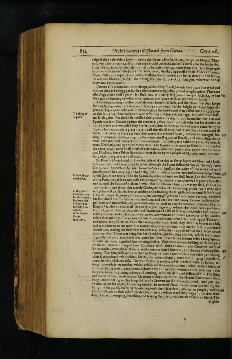 * Takin|of Tjguei. rcfpe^ they refemble a Lyon,in other the Camcls,Horfes,Oxen, Shcepe, or Goatsi They pufti with their home*,and in their rage would ouertake and kill a horfc j for the horfeg fled from them, either for theirdcformitic,otbcc»ure they had neuerfeene the like.The people hauc no other riches: tbe^artVnto them meat, drinke, apparell; their Hides albyeeld them houfes, and ropes; their bones, bodkins :their finewes and haire, thread : their horns, ma wes.and bladders, velfels; their du^,fire ; the Calues-skins, budgets, wherewith they draw and ktepe water, qtmATA alfo mentioncth their (heepe,which they fo call,becaufe they haue fine wool and homes: they are as bigge as horfes; their.hornes weigh fifty pound weight apiece.Thcre arc alfo Dogs which will fight with a Bull, and will carry fifty pound weight in Sacks, when !• they goe on hunting,or when they remoue from place to place with their heards. The winter is long and.lharpc, with much fnow in Cibola, and therefore they then keep* in their Ccllcrs which are in place ofStouei vnto them. In the height of thirty feuen de« grees.atTigueZjthe cold was fo extreme,that the horfts and men pafled ouer the Riutr vp- onthe Ice, They there tookeatowne ’'after flue and forty dayes liege, but with much lolfc and little gaine. For the Indians killed thirty horfes in a night: and in another hue certaine Spaniards; lent Oi»<Wpvp into the countrey (they could not tell whether for facrifice of for the (hew) and wounded fifty horfes ; they drunke fnow in Head of water r and feeing no hope to hold out,made a great rire,andcaft therein all they had of wdrtb,and then went all out to make way by force; where they were all in manner flaine, but not vnreuenged, for ZO b Outd.Meta* mrfb.lib.1. c Magellona yiSlaryi^o'mat his Aiip called) had won chit viftory, but Joft her Ge¬ nerali, d SirFr4»oi Drake. Hak-tom.}. cing fomc Spaniards to accompany them into the Regions of Death, and wounding many more.both men and horfes.Thc Snow continueth in thefe parts halfc the yeere^ ojiuira is more Northerly,and yet more temperate. The Spaniards returned to Mexico in the end of the yeare 1542. to no fmall griefe of cJWe»W#«,4,who had fpeot in this expedition fix tbou- fand Duckats. Some Friers ftayed,but were Ilaine by the people of Quiuira, oncly one man efcaped,to bring newes to Mexico, ^ Sir f rands Drake failed on the other fide of America to forty degrees of Northerly Lati¬ tude, and with cold was forced to retire,although theSunne followed him all the way from Guatulcohitherf which hefailedfromthed.dayof Apriljtothey.day ofIune)asif thatmoft excellent and heauenly Light had delighted himfclfe in bis focietie,and acknowledged him 20 for his Son,more truely then t)ieSpanurd$('whcteofanon we (hall heare j or that ^ Pbatten * of the Poets,not able locompa/fethiscompaffingiourncy ; once,hec Was fo good aSchoIIer and learned the Suns inftruftion fo well,that he followed him in a watery field, all that his fiery circle,round about this earthly Globe,carried with the mouing winde (ns ic wereairi® wingsjnew ftars,IIands,Sea$,attending and admiring the Englilh colours; and firft of « any Generall,/®<i/cf^the^irelle of the world,and tnttmfajfwg her in his fortunate armes, enieyeci her loue,But I lolc my felfe while I find him: and yet excellent names,! know nothow,com- pcll men to ftand awhile,and gaze with admiracion,if not with adoration. This our Englifia Knight^ landed on this coaft in thirty eight degrees , where the inhabitants piefented thcmfelues vnto him,with prefents of feathcrs,and kails of Net-workc,which hee required aq with great humanitif. The men went naked,the women knit loofe garments of biill.rulhcs ^ about their naiddles. They came a fecond time,and brought feathers, and bags of Tobacco • and after a long Oration of one that wasSpeaker for the reft,thcy left their bowes on a bil* and camedownc to our men; the women meane-whilc remaining on the hill tormented themfclucs, tearing Che ficOi from the checkes, whereby ic appeared that they* were about fomc facrifice. The newel being further fpred,brought the King thither, which was a man ofgoodlyrtature: many tall men attended him : two EmbalTadours with a long Speech ' of halfeanhourc, fignified his com ming before. One went before the5Cing with a Scepter or Mace. wherein hanged two Crownes with three chaines; the Crownes were of kn.t-workc .wrought artificUllv with diutrs coloured feather,, the chaine, of a boov fob. So ftance. The King followed cloathcd in Cony-skinnci: the people came after, all hauine ^ their faces painted with white, blacke, and other colours, eucry one bringing his prefenr. / cuen the very children alfo. The Scepter-bearer made a lowd fpeech of halfe an houre tai king his words from another, which whifpered the fame vnto him, which with a folemne applaufc being ended, they came all downc Che hill in order without their weapons • the Scepter-bcarcr beginning a Song and dancing, wherein all the reft followed him.TheKinff and diuers others, made feuerall Orations or Supplications to the Generall,to become their King: and the King with a Song did fee the Crowne on the Generals head, and put the chaines about his necke, honouring him by the name of Hith,Tht common fort leauine the King and his guard, fcattcred themrclucs,with their Sacrifices, among our people. taking 6a VIC w of all, and to fuch as beft pleafed their fancy, which were the youngeft, offered cbei? Sacrifices,with Weeping, fcratchingand tearing their fle(h,wich much effufion of bloud.Tfie Englilh I