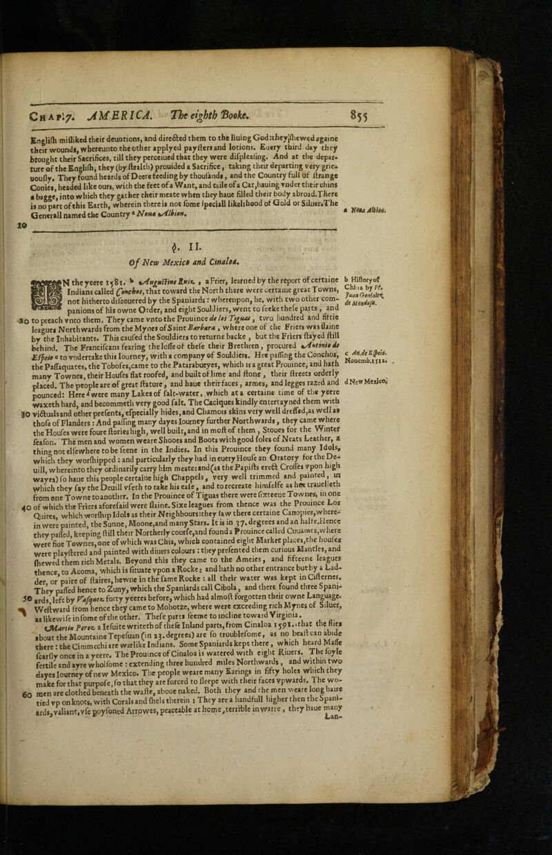 Englifh miQiked their deuotions, and directed them to thfe lining Godrtheyjdiewed againe their wound!, wbcrcunto the other applyed paylleri and lotions. Euery third day they btoughttheirSacrifices, till they perceiued that they were difplealing. And at the depar¬ ture of the Engliih, they (by Health) prouidcd a Sacrifice, taking their departing very grie- uoufly. They found heards of Deere feeding by thoulandi, and the Country full of Hrangc Cooicf, headed like ours, with the feet of a Want, and taile of a Cac,hauing voder their chins • bagge, into which they gather their meate when they haue filled their body abroad.Thcrc is no part of this Earth, wherein there is not fome Ipeciall likelihood of Gold or Siluer.The Generali named the Country * VaUa Atblilii to II. of Nitv Mexict af$d Ctnahd, the yeere 1581. ** %AttiHWtnt'Sinix. i aFrier, learned by the report of ceftaine ^ Indians called that toward the North there were certaine great Towns, not hitherto difcouered by the Spaniards: whereupon, he, with two other com¬ panions of his ownc Order, and eightSouldicrs, went to feeke thefe parts, arid •3fo to preach vnto them. They came vnto the Prouincc«/e/or two hundred and fiftic leagues North wards from the My ncs of Saint-B/«r^-€r4 , whcrconcof the Friers was Uainc by the Inhabitants* This caufed the Souldicrs to rcturne backe , but the Friers flayed ftill behind. The Francifeans fearing thelolTeof thefe their Brethren, procured Effeii c to vndertakethis lourney, with a company of Souldicrs. Hee pafllng the Conchos, the PafTaquaccs, the Tobofcs,camc to the Patarabueyes, which is a great Prouince, and hath many Townes, their Houfes flat roofed, and built of lime and Hone , their flrcets orderly placed. The people are of great ftaturc , and haue their faces, armes, and legges razed and pounced: Here were many Lakes of falt-water, which at a certaine time of the yecre waxeth hard, and becommeth very good fait. The Caciques kindly entertayned them with 30 viftualsand other prefents, efpccially hides,and Chamois skins very well drefr«d,as well as thofe of Flanders: And pafling many dayes lourney further Northwards, they came where the Houfes were fourellories high, well built, and in moft of them, Stoues for the Winter fcafon. The men and women wearc Shoocs and Boots with good foies of Neats Leather, a thingnocelfewheretobclcene in the Indies. In this Prouince they found many Idols, which they worfhipped: and particularly they had in eueryHoufe an Oratory for the De- uill, whereinto they ordinarily carry him mcate:and(as thePapifts ereft Crofl'es Vpon high waycs)ro haue this people certaine high Chappels, very well trimmed and painted , m which they fay the Deuill vfeth to take his cafe, and to recreate himfelfe as hee trauelleth from one Towne toanothcr. In the Prouince of Tiguas there were fistecue Townes, m one 40 of which the Friers aforefaid were flaine.Sixe leagues from thence was the Prouince Los Quires which worfhtp Idols as their Ncighboursithey law there certaine Canopies,where¬ in were painted, the Sunne, Moone,and many Stars. It is in 37. degrees and an halfe.Hcncc they pafl'cd, keeping ftill their Northerly courfe,and found a Prouince called Cuuames,where were flue Townes, one of which wasChia, which contained eight Market places,the houles were playftered and painted with diners colours: they prefented them curious Mantles, and (hewed them rich Metals. Beyond this they came to the Ameies, and fiftcenc leagues thence to Acoma, which is fituate vpon a Rocke - and hath no other entrance butby a Lad¬ der orVaireof ftaires.hcwtic in the fame Rocke c all their water was kept mCiflerncs, ThW paired hence to Zuny, which the Spaniards call Cibola, and there found three Spani- ards left by forty yeeres before, which had almoft forgotten their owne Language. Weliward frotn hence they came to Mohotze, where were exceeding rich Mynes of Siluer, ^ aslikewifcinfomeofcheother. Thefe parts feeme to incline toward Virginia. fJHartiH Pertz, a lefuitewritethof thclc Inland parts,from Cinaloa ijpi.ithat the flies shout thcMountaineTepefuan (in 23.degrees) are fo troublefornc, as no bcaftcaii abide there: the Ciramechi arc warlike Indians. Some Spaniards kept there, which heard Malic fcarfly once in a yeere. The Prouince of Cinaloa is watered with eight Riuers. The loyle fertile and ayre wholfomc : extending three hundred miles Northwards, and within two dayes lourney of new Mexico. The people wearc many Earings in fifty holes which they make for that purpofe, fo that they arc forced to fleepe with their faces vpwards. 1 he wo- 60 men are clothed beneath the wafte.abouc naked. Both they and the men wearc long baire tied vpon knots, with Corals and ftiels therein : They are a handfull higher then the Spani¬ ards, valiant, vfe poyfoned Arrpwes, peaceable at horpe/errible in warre, they haue many b Hiftoryof Chi'ia by Ffe Juav Gonfalez, de c AiiJeE^eio. Noucmb.tyii. d New MexicOo