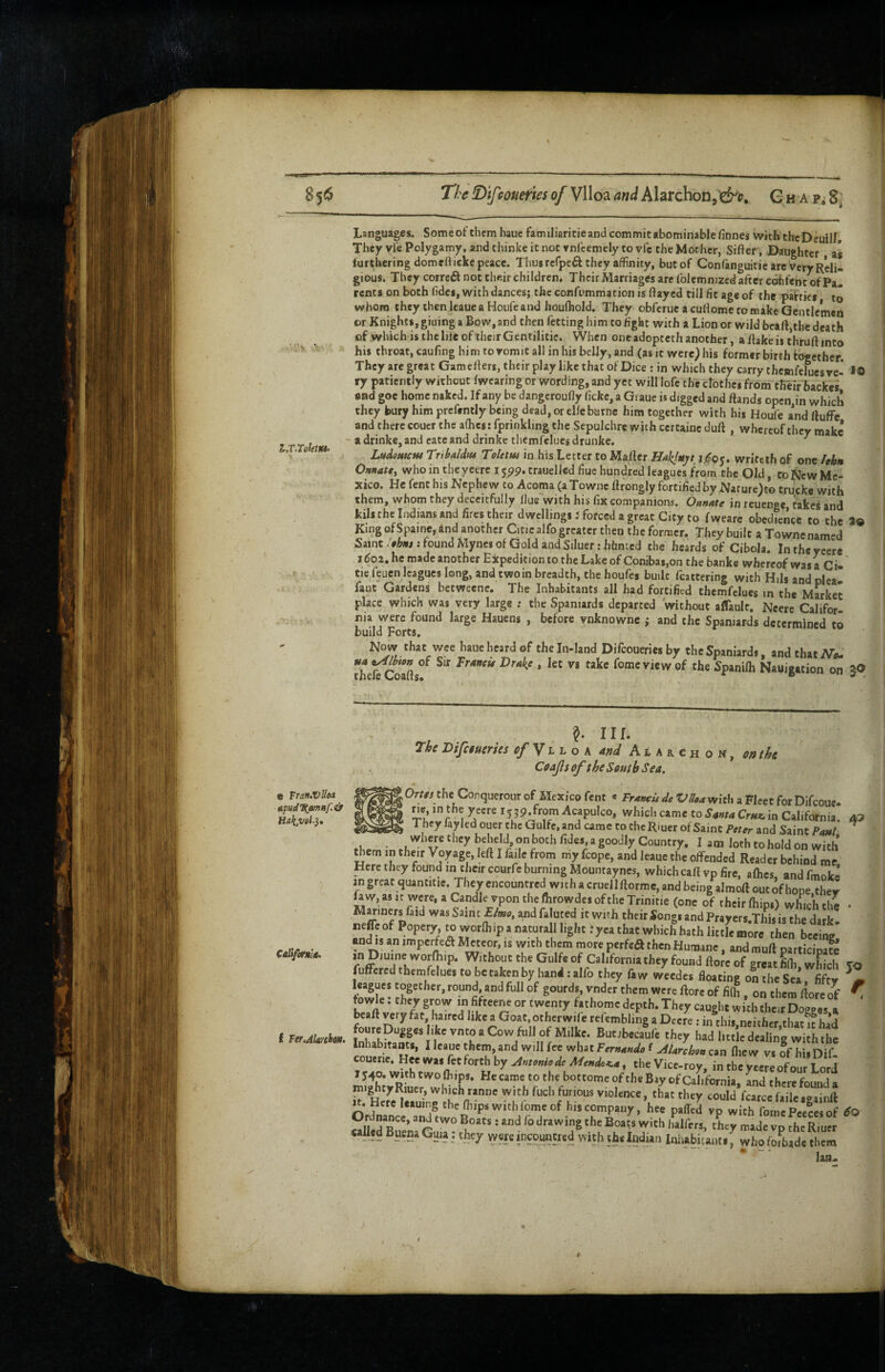 ^6 l,T,TeletKS> e Tran.vUea CaltfotmA. I Ttf.Alarchm. The !Difroueries of Vlloa and Alarchon G h a p, 8: Languages. Some of them haue familiaritie and commit abominable finnes witlithc Deuill. They vie Polygamy, and thinke it not tnl'cemely to vie the Mother, Sifter, Daughter as furthering domcftieke peace. Thus rcfpeft they affinity, but of Confanguitie are very Reli¬ gious. They correft not their children. Their Marriages arc Iblcmmzcd after e^feht of Pa¬ rents on both fidcs, with dances; the confummation is ftayed till fit age of the parties to whom they then Icaue a Houfe and houlhold. They obferue a cuftomc to make Gentlemen or Knights, giuing a Bow, and then fetting him to fight with a Lion or wild bcaft,the death of which is the life of their Gentilitie. When one adopteth another, a ftake is thruft into his throat, cauftng hi m to vomit all in his belly, and (as it were) his former birth together They are great Gamefters, their play like that of Dice : in which they carry thcmfelues ve- *0 * ry patiently without (wearing or wording, and yet will lofe the ctothes from their hackes i and goe home naked. If any be dangcroufty ficke, a Giaue is digged and ftands open,in which I they bury him prcfently being dead, or clfebutnc him together with hii Houfe and ftuffc and there coucr the athes: fprinkling the Sepulchre with certainc duft , whereof they make - a drinke, and cate and drinke thcmfelues drunke, ^ LnAomcHt Trtbaldw Toletm in his Letter to Mailer Hakjuyt 1.^05. wrifeth of one lehn Oniiatt, who in the yeerc 1599. trauellcd fiue hundred leagues from the Old, to New Me¬ xico. He fent his Nephew to Acoma (aTownc ftrongly fortified by Narure)to trucke with them, whom they deceitfully flue with his fix companions. Oftnate in reuenge, takes and kill the Indians and fires their dwellings f forced a great City to fweare obedience to the i® King ofSpaine, and another Citicalfo greater then the former. They built a Townc named Saint : found Mynes of Gold and Siluer: hbneed the beards of Cibola. In the ycere I ^02. he made another Expedition to the Lake of Coniba$,on the banke whereof was a Ci- tie feuen leagues long, and twoin breadth, the houfes built fcattering with Hils and pica fant Gardens betweenc. The Inhabitants all had fortified themfdues in the Mwkec place which was very large ; the Spaniards departed without affault. Neere Califor¬ nia were found large Hauens , before vnknowne ; and the Spaniards determined to build Forts. Now that wee haue heard of the In-Iand Difeoueries by the Spaniards, and that theftCoafts°^ fomeviewof the Spanifh Nauigation on in. Tig DiJciucTtes cf ^ h h o k dnd Alaxchom, on thg Coajlsof the South Sea, JOr/e/the Conquerour of Mexico fent « Fr*wUde Vll0aWit\x a Fleet for Difeoue- which came to in California, aa They fay led ouer the Qulfe, and came to the Riuer of Saint Peter and Saint Paul where they beheld on both fides, a goodly Country. I am loth to hold on with diem in their Voyage, left I fade from my fcope, and leaue the offended Reader behind me Here they found in their courfe burning Mountaynes, which call vp fire, allies, and fmoke in great quantitie. They cncountrcd with a cruellftormc, and being almoft out of hope thev faw,asK were,aCandle vponthclhrowdesoftheTrinitie (one of thcirlhips) which the • Mainers faid was Saint Elmo, and faluted it with their Songs and Prayers This is the dark «effcof Popery tovvorffiipanaturalllightfycathatwhich^athS and IS an impcrfea Meteor, is with them more perfe^ then Humane, and rauft participaw inDiuine worlhip. Without the Gulfe of California they found ftorc of great fiffi which To t fuffered thcmfelues to be taken by hand : alfo they fa w weedes floating on the Sea fifty ^m * leagues together, round and full of gourds, vndcr them were ftorc of filh , on them ftore of ^ fowle: they grow in fifteenc or twenty fathomc depth. They caught with their Dovpas a bcaft j^ry fat haired like a Goat, other wife refembling a Deere : in^chis neither thane had fourcDugges like vnto a Cow full of Milke. Bunbecaufe they had little dealing with the Inhabitants, I leaue them, and will fee what Fernando f AUrchon can (hew vs of hisDif 1540. vviih two ffiips. He came to the bottome of the Bay of California, and there foulid a mightyRiue^^^ vvith fuch furious violence, that they could fcarcc faile.gainft Ordnance ''P with fomcPceLof 4 \ drawing the Boats with Jialfers, they made vp the Riuer called Buena Guia: they were incountred with the Indian Iniiabitauts f who foLde them  • ' laa-