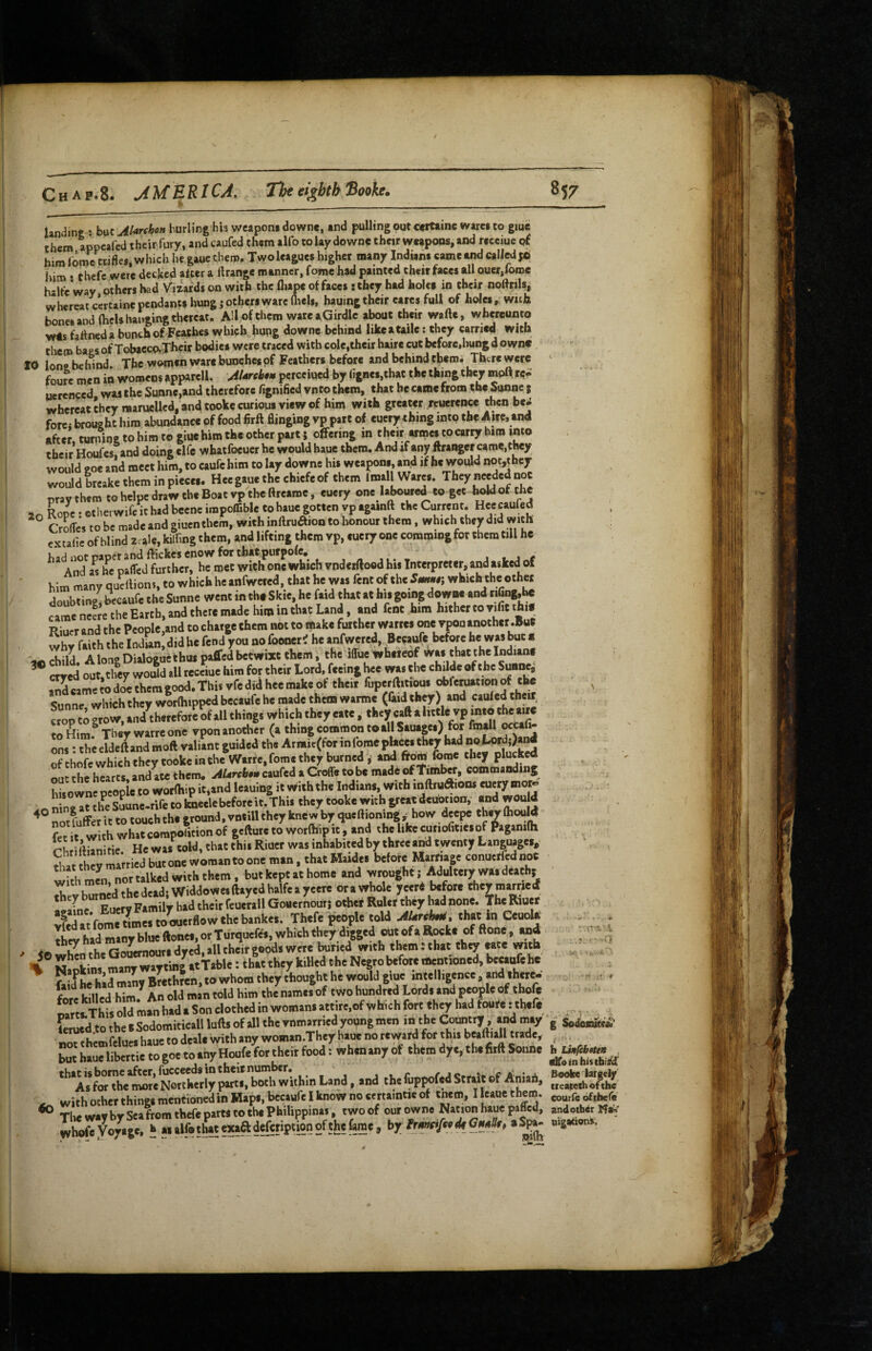 landing • but Al^rcho/t burling his weapons down*, and pulling out artainc wares to gme them appealed their fury, and caufed them alfo to lay downe their weapons, and receiue of him romVttifles.which he gaucthem. Twoleagues higher many Indians cametnd called jb him • Chefc were decked after a llrange manner, fome had painted their faces all ouei.fome halfe way others had Vizards on with the fliape of faces s they had holes in their noftrils, whercatcertaine pendants hung j others ware fliels, hauing their eares full of holes, with bones and fhcls hanging thereat. A' l of them ware a^irdlc about their wafte, wh«eunto w4s faftneda bunch of Featbes which hupg downe behind likeataile: they earned with them bags of Tobacco,Their bodies were traced with cole,their haire cut before,hung d o wn« lO long behind. The women ware bunches pf Feathers before and behind them. There were foure men in womens apparell. perceiued by lignes,thac the thing they molf rc^ uerenced was the Sunne.and therefore fignified vnto them, that be came from the Sunne ; whereat they maruellcd, and tooke curious view of him with greater reuerence then bei forci brought him abundance of food firft flinging vp part of euery thing into the A we, and after, turning to him to glue him the other part; offering in their armes to carry biro into their Houfesfand doing elfe whatfocucr he would baue them. And if any ffranger came,they would poe and meet him, to caufc him to lay downe his weapons, and if he would noV^ey would breake them in pieces. Hee gaue the chiefe of them Iroall Wares. They needed not pray them to helpc draw the Boat vp the ftreame, euery one laboured to get ^ of the so Rope • etherwife 1C had beenc impoflible to haue gotten vp againft the Current. Hec cauled CrolTcs to be made and giuen them, with inftruaion to honour them. which they did with extalic of blind z. ale, killing them, and lifting them vp, euery one comroing for them till he had not paper and ffickes enow for that purpofe. , ^ , a v Ar.f And as he palTcd further, he met with one which vnderftood his Interpreter, and asked of him many qudlions, to which he anfwcred, that he was fent of the 5ae«re; whichthe othw doubting bccaufe the Sunne went in tht Skie, he faid that at his going dowM and njjngj^ c.me2e crE.Kb.a.dth.^ •»<! ftnc him hithtreovifitth,. and the People,and to charge them not to make further wartes one vponanother.Bue «, Aili A lor.g Dirfogm t hu. p,ff.d betwixt them. the ilue wheteof ^ erred out they would all receiue him for their Lord, feeing hee was the childe of the Sunne,* .^»re™mgood.Thisvfediaheem.keof their ruperHittou. f ^tmne which they worlhippedbcctufe he made them warme (faid they) and cauled their, cropSrto^.Sh«eJ^^ coHim.^They warreone vpon another (a thing common to all Sauap) for fmall gall¬ ons • the eldeLnd moft valiant guided the Arraic(for in fome places they had no of chofc which they tooke in the Warre, fome they burned ,’ and ffom fome they picked out the hearts and ate them, ^/4rfh»i»caufedaCroiretobe madeofTimbw, commanding^ hiso wnc people to worlhip ic^and leaning it with the Indians, with inftruaions n at Che Suune-rife to kneele before it. This they tooke with great deuocion, and wou d not fuffer it to touch tha ground, vntill they knew by queftioning ^ how deepe they Ihould fee it with what corapolition of gefture to worlhip ic, and the like wnofitiesof Paganilh A IwHanirte He was toU, that this Riucr was inhabited by three and twenty Languages, S h variedman. thatMaide. before Marriage conucriednoc rhmfn nor talLd with them, but kept at home and wrought,- Adultery was dCatbj 'u K med the dead-widdowes flayed halfe a yeere or a whole ycerd before they married *^rine Euery Family had their fcuerall Gouernourj other Ruler they had none. The Riuer Thefe people told AUrci^. that In CeuoU > ic*. u RmLnours dyed, all their goods were buried with them: that they eate with 5© when t e : that they kiHed the Negro before mentioned, bemafe he ^ iiU hi hU man, Bretbrnn. to whom they thou jht he wj^ld giue intelligenee. «>d *«- fore killed him. An old man told him the namet of two hundred Lordt end people of thofe mitiThis old man had a Son clothed in womani attire,of which fort they had foote a theft Laed to ,he tSodomiticall lofts of all the rnmatried young men m the Counwyand may noithimfeluel haue to dealt withany woman.They haue no temtd for this beaftiall trade, but haue libettie to got to any Houfe for theit food: when any of them dye, the foft Sonne that is borne after, fucceeds in theit number. , , r aI • j. As for the more Northerly parts, both within Land, and the fup^fed Strait ©f Aniaii, with other things mentioned in Maps, bccaufe I know no certaintie of tnem, I Icauc them. ^ The way by Sea from thefe parts to the Philippinas, two of our ownc Nation haue pafl^, whofe Voyage. “ ai alfo that exaft description of the laine, by Gaififr, »Sp^ . VitViL I .a ini -....v.''- g Sodea&i^ h Lutfebttea , idfoin histbirT Booke largefy' ttcatethofthe' courfe bftbele and other Han' oigations.
