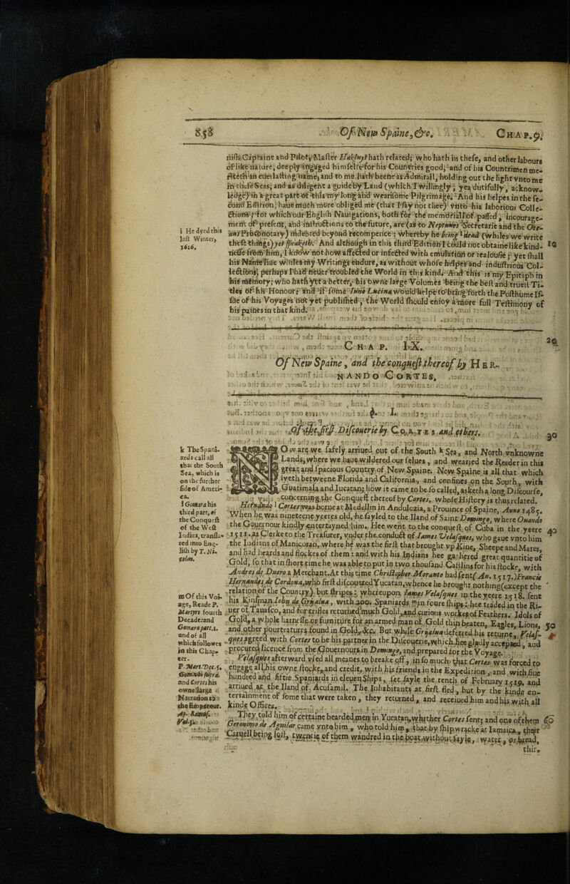 i Hcdyedthii Jnft Winter, %6l6. riidvCaptaine and Piloti'Mafte'r K*i^/<^?hath related; who'hath in thefe, and other labour* bflike na ture, deeply iir»’gia'ged himfclfe*f6t his CouftVries goodi'^arid of his Counttimen nic- eiieilarting Wmc\and to me lialthbceheas Admiral I, holding out the light vntorac in tltufe Seas, and as' diligent a guide'byXand (which! willingly^ ^ea dutifully, acknow- lcdg^>'ib ‘a-great pift ef ^hls my ton^ abU wcariibme Pilgrim^e, “An his helpes in the fel ^ohtf Eaiitem; haue mutSh more obliged mfc (chat I fty not thee)' vritb -his laborious Colle* iftieift'f‘for whichoiirEngliib Nauigafions, botli fbr the memdHsilfof paffed , incouraee- meri^ df‘ prefcnt, and ibllruift ions to the future, are'^ati to ahd the dr- *r#]rPfbtrdbocary) byebted beyond rtcohiperice : Wheitby he kih^ ^^aci ('whiles we write th^(h ^h^p)ye$pakith: And althohjb in this third'Edition Icduld notobtainelikekind- tiefle hmfi, I kritw nbt ho'w affeacd or infeifted with cmulkfibib or iealovGe • yet (hall his Namw'liue Wlbtes my Writings endure, as without whole h^i^eS and induftJious Col- liftlbns’ perhaps Phad hiUer ti'Oubltfdthe World in this kind, And this is my Epitaph in bis mamory; who hatfi^ta be'tter,>'his bwhfe Ia¥ge Volumes 'feeing the beft anti trueliTi¬ tle* df- hlS Honour• Vnd ^if'fdme •>/)«»# Lt/e/z/a wo uld helpc to'bringfbrth the Pofthumc If- faeof'his Voyages«dtyet publifliedyi-hc World (houldenioya^ore full Teftimonv of his paiftts in that kind. ' ' vai-.;nv _ c3,.'n.u* >‘4 ^ r ■ sriifij ’ zifllil' hX. '•'*0 ^**1 0/ N'etfi Spaine, 'and the con^efi thereof hj H b R- /r-nl iui.. NANDO C o'RT E S, .v,(t , •arij i'■ ; : i'ffzii',: ■ ^•nrvi'-.r.uz: , . 5* k TbeSpani- ardscal! all that the South Sea, which is on the further •fideof Ameri¬ ca. ] Gomara his third parr, «f tbeConqueft of the Weft Indies, tranfla- xed into Enu- lifli by r. Ni. ($Im. ID Of this Voi* age, Reade P. Hartyrt fourth Decadeiand CtmdrtjHinA. and of all which followes in this Chap¬ ter. <Sen.vbi fUfra, andCor/eihis owne'latge t. Macrationi6' cheEoipsrour. Af- -.tizrbzr. .-tr :V , b.'ln.! • .“btr O -MO • Ij-;, .i tr; andfitlf^rs. 30 !:1fjr'^r: v : - r . .r . i| : ' - Ow arq wC; fafely a^rriued out of the South k^ta , and North vnknowne Lands, where we haue wildcred our felqes, and wearjed the Reader in this great ^ridTpacious Country of New Spainc. Ncw?p.ainei* all that which iyethbetweeneFlorida and California., and confines on the South, with Guatimaia and lucatanj how it came to be fo calletl, asketha long Difeourfe, tr i Gpnquett thereof by Cortes, whpIeHiflory is thusrelatcd. txri ^ Cfric/^sborneacMcdellm in Andulozia, a Prouince ofSpainc, >d»»# 148?. When be,, was mnetcene yeeres old.diefayled to the Hand of Saint Domwo, where theOQuqnourkindlj<ncereayned<lum..Hecwe,n>,to theconqueft of Cuba in the yeere aq 1511 .,M Clerketo the Treafurer, yt^dcr phc^conduft qf lames VcUf<}Hes, who gauc vnto him ^ the Indians of Man|coMp, where he was the firil that brought vp Rine, Sbeepe and Mares. jnJ^dhevdsaodflockeiof them .-and with hlsl^diais. hee gathered' great quantitie of Gold, lo thatinlhortcimehe wasabletpputintwo thoufanJ Calllinsforhisltocke with A^sdresdf^ Duero a Mecchant.At this time ChriBop^trAiaraMe GzWtni(A», 1 c i n.)Francie HernMdetJe CordoHaMxp firftdifcouefedYucaran,whence he broqghc nothingfeicept the ' jelafion^f the Coumrymt%ipe%i whereupon. U,ms FeUf^aes 141 the yeere i e 18. fent his, with^cr,.Spania?ds «jm fourelhipsiXce tr,idedin the Ri- ^ oITauafco and forfnfles retarfa,^mucb Gold^(jxurious workef of Feathers.' Idols of .Gold, a whole harwffft.or furnitbre,fox.^^med panoLGold thin beaten. Eaales Lion* ta >^JlSl’?«‘E9urtr3tur£^ found inGpg,.4f^. But >f'M?.<?r9*/*4clc.fir.red his tetSne!rf/-/- > with Cortes tobe his partner in the Pdconcric,which JiecgJ^ly accepjed and procnre^licencefrom theGouernour>,i^ and.preparedfor the Voyage, ^ . ^f-^^ymafterwardyf^ IP fo m^uch. i;),at. was forced to engageal\his owAe liockfs;and credit, with his viriclifiue hunched and fiftie.SpMi|rds mele|jenShi^ the tenth of February 1510; and arriittd.af. the Hand qf-Acufamil. The Inhabitan^^ at fird fled , but by the kinde cn- kindTo£«^^°’'‘^'f>^«urncd, and receiucdhim^andhfswith a» ofcertainc bcardedin€n;in Yucataivwhither Cories Pent* and one ofthem io Geromf^os^ Agw/ar came yptQbira^ w^otold him j..tb^t;by Ihipwr^ckeaclamaica ' chc^f ^ of them wandred in tjr.elJoaf ,withon03yia, watec , or Vead. ''i' thir.
