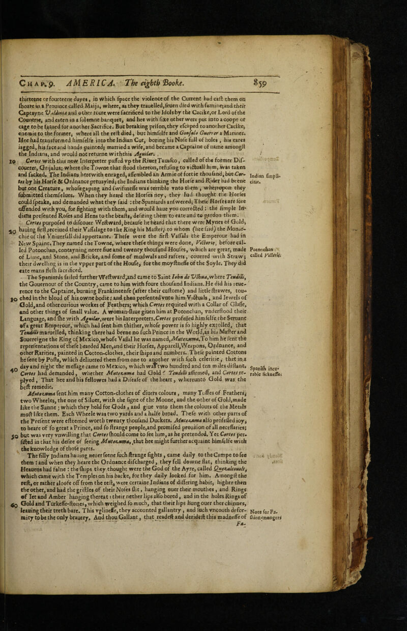 CH Ap. AMERICA^ The eighth Booke, §5P •r, Indian fimpli'’ citie. Potonc&an called yiliitUi thirceencorfourceencdayes, io Which I'pacethe violence of the Current hadcaft them on Ihoate in t Prouioce called Maija, where, as they trauclledjfeuen died with famincjand their Captayne Vdldinia and otber route were facrificed to the Idolsby the Cacike,or Lord of the Coantrte, and eaten in a folsmne banquet, and hee with Hite other were put into a coopc or cage to be faened for another Sacrifice. But breaking prifon,they efcaped to another Caeike, enemie to the forritcr, where all the reft died, but himfelfc and GoaftU Gutner a Mariner^ Hee had transformed himl'elfe into the Indian Cut, boring his Nefe full of holes , his eares his face and hands painted; married a wife, and became a Captaine of name amongli the Indians, and would noc returne withthis , lo Ctrtes with tliis neW incerpreter palTcd vp the River Tauafeo, called of the former Dif- couerer, Orijalua; where the Towoethac ftood thereon, refufing to viftuall hi(n,.Was taken and racked. The Indians herewith enraged, affembled ah Armieof fortie thou land, but Cw- tu by his Horfe 8c Ordnance prcuayledj the Indians chinking the Horfe and Rider bad beene but one |ii!reacure, whofegaping and fwiftnefle was terrible rntotiiem i whereupon they fubnaicced themfelues. When they heard the Horfes rtey, they had theight the Horfes could fpeake, and demanded what they laid : the Spaniards anfwercdj Tltele Horfei are lore amended with you, for fighting with them, and would haue you correfted : the limple Iri* diatu prelented Rofes and Hens to the btalfs, defiring t hem to eatc avd to pardon them: Corttt purpofed tO difeouer Weftward, bccaufe he h^ard that there were Mynes of Gold, hauing firUjeceiaed their ValTalagc to the King his Mafter/^to whom (hee laid) the Monar- chieof thf Vniucrfalldidappcrtainc. Thcfe were the firll Vaflals the Emperour had in New Spaine.They named the Townc, where thefe things were done, P^t^erie, before cil- led Potonchan, contayning neerefiueand twenty thoufand Houfes, which are great, made of Lime,and Stone, andBricke, and fomcof mudwalsand rafters, coucred with Straw; their dwelling is in che vpper part of the Houfe^ for the moyftneffe of the Soyle. They did cate mans flefti facnficed. ^ The Spaniards failed farther WellW4rd,and came to Saint l«hn de where TendiBi^ the Gouernour of the Country, came to him with foure thoufand Indians. He did his leuco rence to the Captaine, burning Frankincenfe (after their cuHome) and little Hrawes, tou« 30 ched in che bloud of his owne bodie: and then prelented vnto him Visuals, and Jewels of Oold,and other curious workes of Feathers; which Cortes requited with a Collar of Glarfe, and ocher things of fmali value. A woman-flaue giuen him at Potonchan, vnderftood their Language, and Ihe with AgmUr^'fitxt his Interpreters.Cer/e/ profefied htmfeife the Scruanc •fa great Emperour, which had fenc him thither, whofe power is fo highly extolled, that TestdsUi maruelled, thinking there lud beene no fuch Prince in the World,a,s his Mailer and Souereigne the King o(Mexico,whofe Vaflal he was named,y^«/e«iws4.To him he fenc the rq>rel'encacions of thefe bearded Men,and their Horfes, Apparell,Weapons, Ordnance, and ocher Rarities, painted in Cocton-clothcs, their (hips and numbers. Thelc painted Cottons hefeneby Ports, which dcliuered them from one to another with llich celcritic,- that in a day and nfghc the me/Tage came to Mexico, which waTtWo hundred and ten miles diftanc^ ^ Cortes had demanded, whether Mutex-um/i had Gold^ TestdiUiand CorteSte- plyed, That hee and his fellowcs had a Difeafe of the heart, whereunto Gold was the bell remedie. AfMtex^ttma fcnc him many Cotton-clothes of diuefs colours, many Tuffes of Feathers,- two Wheeles, the one of Siluer, with the figne of che Moonc, and the other of Gold,made like the Sunne ; which they hold for Gods , and giue vnto them the colours of the Metals mort like them. Each Wheeic was two yards and a halfc broad. Thefe with other parts of the Prefent were efteemed worth twenty thoufand Duckets. Mssttxatma allb profefled ioy, to heafe of fo great a Prince, and fo rtrange people,and promifed prouilion of all necclfarics; but was very vnwilling tlut Cortes (houldcome to fee him, as he pretended. Yet Certes per- lilled in chat his delire of feeing MHtee.sm4St .that hee might further acquaint himfelfc with ^ the knowledge of thofc parts. The filly Indians hauing neuer feene fuch rtrange fights, came daily to the Campe to fee them : and when they heare the Ordnance difeharged, they fell downe flat, thinking the Heauens had falne : the Ihips they thought were the God of the Ayre, called Qt^KtUonols^ which came with the Temples on his backe, for they daily looked for him. Amongllthe reft, or rather aloefe off from the reft, were certainc Indians of differing habit, higher then the other, and had the griftlcs of tlieirNofes flit, hanging ©ucr their mouthes, and Rings •f let and Amber hanging thereat; their nether lips alfo bored, and in the holes Rings of Gcftd and Tiirkeffc-ftoncs, which weighed fo much, that tlieir lips hung ouer ther chinnes, leauing their teeth bare. This vglincffe,they accounted gallantry, and luch vneouth defor¬ mity to be che only brauery. And thou Gallant, that .readert and derideff this madnelTe of SpanSh incu-* rabie iickneffs.' Note for Fa- ftiioc-^mongtri