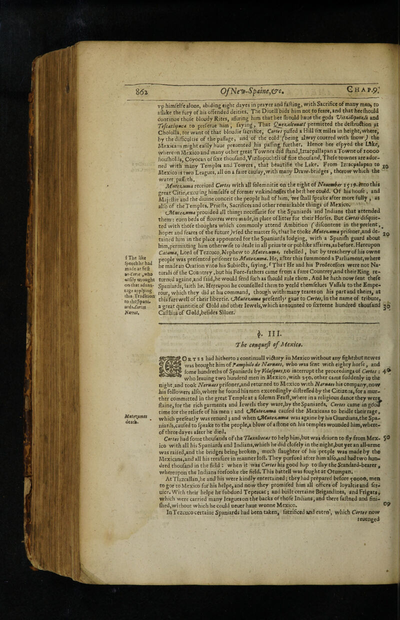 , / OfNe’^-Spaine^t^c. Qua P.9; vp himfelfealone, abiding eight dayes in prayer and fafting, with Sacrifice of many men, to allake the fury of his offended deities. The Diuell bids himnotto fcare,and chathecfhould continue thofe bloudy Rites, afliiring him that bee fhould hauc the gods VitiitiptttzJi and Tefc4t/tpmca to preferue him , faying . That Q^x.alc«uati permitted thcdcftruaion ft Chololla, tor want of that bloudic lacrifice, Cttits pafied a Hill fix miles in height, where, by thedifficultie of the paflage, and of the cold fbeing alway couered with fnpw^ the Mexicans might eafily hauc preuented his pafflng further. Hence hee cfpyed the L^ke, whereon Mexico and many other great Townes did ffand,Izcacpallapan a Towne of 10000 houfhol Js, Coyocan of fixe thourand,Vizilopuchtli of fiue thoufand. Thefc townes are ador¬ ned with many Temples and Towers, that beautifie the Lake. From Iztacpalapan to Mexico IS two Leagues, all on a fairc caul‘ay,with many Draw-bridges, thorow which the water pafLth, Mufezuma recciued Cortes with all foJemnitie on the eight of Nonember 15 i^.lnto this great Citie,excu.'3ng hirafelfe of former vnkindnefles the belt hee could. Of his houfe, and Majertie and the diuine conceit the people had of him, we (hall fpcake after more folly , as alfo of the Temples, Priefts, Sacrifices and other remarkable things of Mexico, -'si ‘ prouided all things necelTarie for the Spaniards and Indiana that attended them : cuen beds of flowres were made,in place oflitter for their Horfes. But Carrtfj'difquie- ted with thofe thoughts which commonly attend Ambition ( difeontent in theprclcnt,^ hopes and fearcs of the future jvfed the matter fo, that he tookc Mittetc^ma prifoncr.and dc- tained him in the place appointed for the Spaniards lodging, with a Spanifh guard about him,permitting him otherwifc to dcale in all priuate or publikeafFairei,as before.Hereupon Cacama, Lord of Tezcuco,Nephew to rebelled, but by treachely of his owne f The like people was prefented prifoncr He, aiftcr this fummoned a Parliament, where he madean Oration vnto his Subiefts, faying, f Tha t He and his Predcceflbrs were not Na- ,l»ho turals of the Countrey ,but his Fore-fathers came from a farre Countrey,and their King re- «afily wrought turned againe.and faid,he would fend fuch as Ihould rule them. And he hath now fenc thefc on chat aduan- Spaniards, (aith he. Hereupon he counfcllcd them to yceld themfelues Vafials to the £mpe- tageyplying which they did at hig command, though withrraany tcareson his part and theirs, at totheSani.^ tbisfarewell of their libertie. prefcntljf gaue to C#r/«, in the name of tribute, ards.Carrci * » great quantitie of Gold and other lewels,which an nounted to fixteene hundred tboufadd jo Cafilinsof Gold,befides Siluer.' ffamt. ^ III. ccnquejl of Mexico. O R T E s had hitherto a continuall viftory in Mexico without iny fighttbut newes ws^shroughthim of Famphilo de NarssMcs, who was fenc with eighty horfe, and (ome hundreths of Spaniards by Velafqites.l'o interrupt the proceedings of Cortes : leauing two hundred men in Mexico ,with 250. other came fuddenly iq the night,and took Ntruoes prifoncr,and returned to Miexico with Nornoes his company,now his followers alfo,where he found hismen excecdinglly diftrelTed by the Citizens, for a rour- thcr committed in the great Temple at a folemn Fealfl,where in a religious dance they wern flaine,forthe rich garments and lewels they ware,by the Spaniards. Cortes came ingdoff time for the reliefc of his men : and tJiiHUxjtmA caulcd the Mexicans to bridle their rage, Mott^mss ^ which prefeatly was renued j and when UHstte^nma was againc by his Guardians.the Spa¬ niards,caufed to fpeakc to the pcoplc,a blow of a ftone Oft his temples wounded him, where¬ of three dayes after he died. ^ ^ ! C4rrtf/hadfomcthoufandsoftheT/4are/w4xtobcIphim,butwasdriuentoflyfromMex- 5® ' ico with all his Spaniards and Indians,which he did clofely in the night,but yet an all-arme was railed,and the bridges being broken, much llaughter of his people was made by the | Mexicans,and all his treafure in manner loft. They purfued after him alfo,and hadt wo hun¬ dred thoufand in the field : when it was Ctfr/fx his good hap to flay the Standard-bearer , | whereupon the Indians forfookc the field. This battell was fought at Otumpan. At Tlazcallan.he and his were kindly entertained; they had prepared before 50000. men to goe to Mexico for his hclpe,and now they promifed him all offices of loyaltieand Icr- uice. With their hclpe he fubdued Tcpeacac; and built certaine Brigandines, and Frigats^ which were carried many leagueson the backs of thofe Indians, and there faftned and fini- flicd,without which he could neuer haue wonne Mexico. ^9 ' InTczcoco certaine Spaniards had been taken, facrificed and eaten’, which Cortes now reuenged
