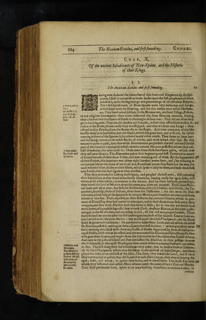 Chap.ig* C H A p. X, Of the ancient Inhabitants of New^Spme^ and the Hijiorie of their J^ings, J. I. The Mexican Exodus and frji founding. 19 a Bfftero.fm.i, lef.Acofti.l. 7. Lop. de Gom, part.i.H. di Gufi. figniSetb wel- /peakcK. c Mexico and Mexicaoi. The Mexican pi^arc'biftory faith of Mexici (cbenameof the people) Mexico vraa focalled.. Auingnow declared the fubuerfionof this State and Kingdomc \>y the Spa- niardS) I hold it not atnide to looks backe vpon the hrfl people which heere inhabited, with the beginnings and proceedings of the Mexican Empire. The* firfl Inhabitants of New-Spaine were very barbarous and fauage, which lined oncly by Hunting, and ,for this reafon were called Chtehmtm C'l^.They liued naked,foil Cary in the Mouataines, without Tillage,Policie^ or any religious Ceremonies; their wiues followed the fame Hunting exercife, leauing their children tied in aPanicr of Reeds to theboughs offome tree.. They did eat what they gociniiunting,raw. They ate alfo Snakes and Lizards, which they offered like wife in fa- 20 crificetotheSunne,whomonelythey woifhippcd, and that without any Image.* they offered to him Fowles,from the Butter-fly to the Eagle. And fome remnants of the like bcaflly mcnfas is faid before^are yet found,which doe great hurtj and will not, by either cunning or force of the Spaniard$,be reduced toany ocher courfe. They feeme to haue lear¬ ned the Sauage nature of the wilde Beafls, of whom, and with whom they liue. By this meanes it came to palfe, that this wilde Mountainous peoplelleft the beft and moft fertile part of the Country vnpeoplcd, which certaine remote Nations poflefTedjWhom they cal¬ led for their ciuilirie, Thcfe came from thofcNotthernc parts, which now they call new Mexico. The Nauauleas paint their beginning and firft Territoriein maner of Cauesf^becaufeoftheirfeuen Tribes, and men comming out of them. By the fupputation of their Booke$,chis departure was aboue eight hundred yeeret fince, and ('by reducing to our accoun:)about the yeerc of our Lord 72a.Fourefcore yeeres they flayed on the way,the caufe whereof they aferibe to their Gods, which fpake vjfibly to them,and bade them feek new Lands,that had fuch fignei as they notified. Thus they proceeded in feeking thofefignes, and peopled the bed parts , flill remouing their habitations as they found more fertile Countries, leauing cnely the aged, fickc, and weary,with a few others, to remainc in the former. And bythele leifurely proceedings, they entred the land of Mexico,about the yeerc 9o^. after our account. Thofc feuen Nati¬ ons came not all at once; but firfl,the Suchimilcoi,next,the Chalcas, and thirdly, the Te- panctanSjfourthly, thole ofTefcuco, after them the Tlalluicans *, the fixe were the Tiaf- 40 caltecans,which helped the Spaniards to conquer Mexico,and therefore arc exempted from tribute to this day. Thcfe expelled,as their Hiflories fay,certaine Gyants, whom in pre¬ tence ofFriendfhip they had inuited to a banquet, and in their drunkennes Hole away their weapons,and flew them,Neither doth this feeme a fable; for at this day are found dead mens bones,of incredible bigneffe.I law a tooth (faith >^«/4)at Mcxico,in the yeere 1586. as bigge as the fill of a man,and according to this, all the reft was proportionable. Three hundred and two yeeres after the flrft tranrmigration,thofc ofthc feuenth Caue or Line ar- riued, which is the Mexican Nation : they worfhipped the and the Diuel fpake & gouerned thiiNation: He promifed to make them Lords oucr all, which the other fix Nations poffefled, and to giue them a Land plcntifull in riches : whereupon ithey went 5© forth carrying their Idoll with them in a Coffer of Reeds, fupported by foure of their prin¬ cipal! Priefti.with whom he talkcd,and communicated his Oracles and Dircftions.He like- wife gauc them Lawes,and taught them the Ceremonies and Sacrifices they ftiould obferuc. And euen as the pillar of Cloud and Fire conduced the Ifraclites in their paffage thorow the Wilderneffcjfo this apifh Diuell gaue them notice when to aduance forwards,and when to ftay. Theflrftthingthcy did whercfocucr they came, was to build a houfeor Taberna¬ cle which they fet alway in the middeft of their Campe, and there ^ placed the Arke in the middeft of the Altar,Tfais done, theyfowed the Land, and if their God commanded to gather,they did fo,and if to raife their Campe, they obeyed, leauing the aged, fickc, an^ weary, to gathertheirfruits, and to dwell there. The ebiefe Captainc 6© whom they followed,was called Mtxi, whence came the name oftheir c City and Nation. Their Idoll perfwaded them, when fo me were bathing thcrofelucs in certaine Lakes, to / remoB*