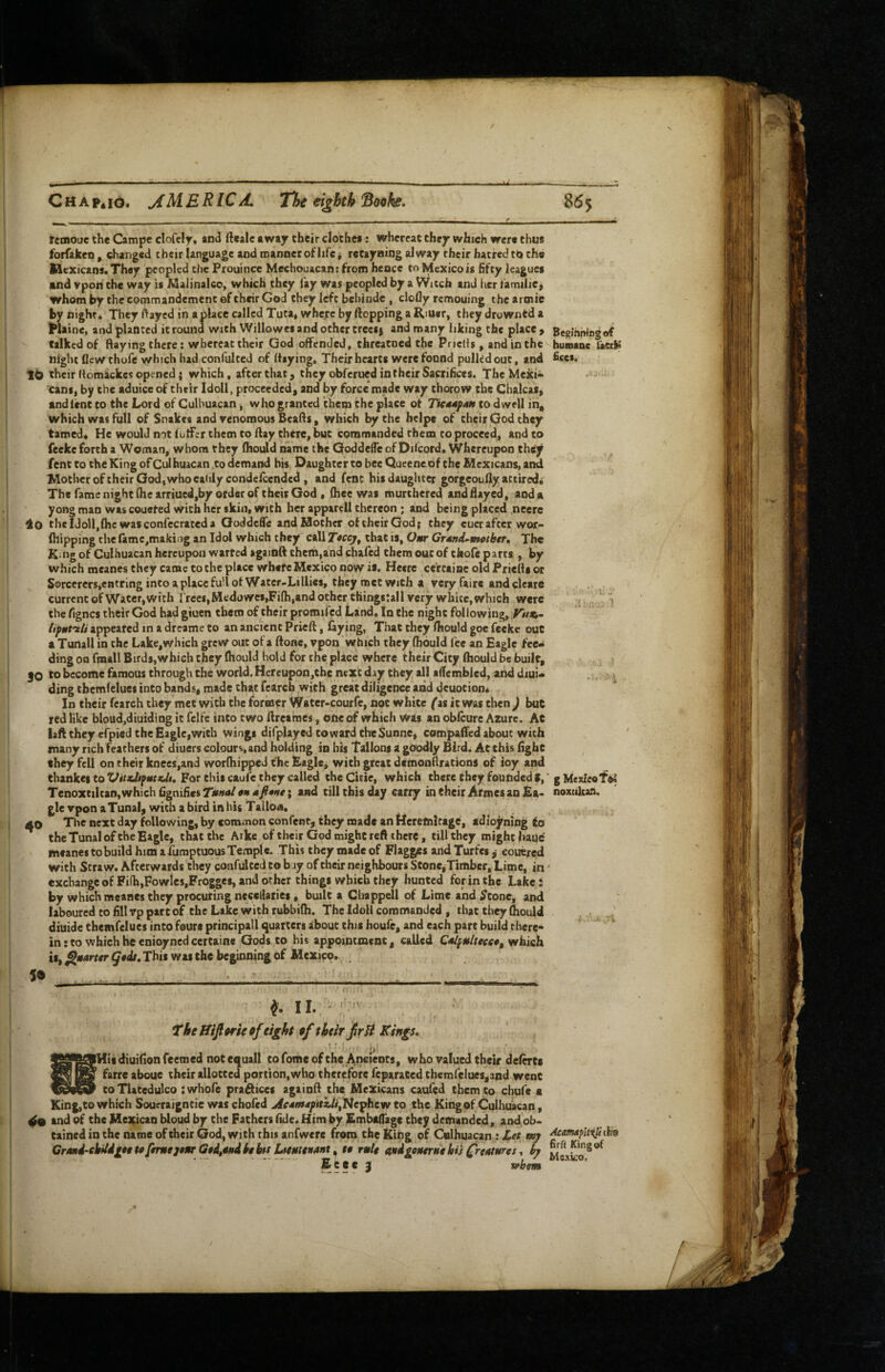 femoue the Campe clofely, and ftealc away their clochea: whereat they which were thus forfakeo , changed their language and manner oHife i reCayaing alway rheir hatred th the Mexicans. They peopled the Prouince Mechouacan: from hence to Mexico is fifty leagues and vpon the way is Maiinalco, which they fay was peopled by a Witch and her familiC) whom by the commandement ©f their God they left bebinde , clofly remouing the aroiic by nighr* They ftayed in a place called Tuta* wheye by flopping a Riuer, they drownfd a l^laine, and planted it round with Willowes and other trees j and many liking the place > Beginning of talked of flaying there; whereat their God offended, threatned the Priefls, and in the humsDc lietiS night flew thofe y/bich had confulted of flaying. Their hearts were fonnd pulkd out, and fi«s, t<> their flomackes opened { which, after that, they obferued in their Sacrifices. The Mexi¬ cans^ by the aduice of their Idoll, proceeded, and by force made way thorow the Chalcat, and lent to the Lord of Culhuacan ■, who granted them the place of Tkd4paf$ to dwell in, which was full of Snakes and venomous Beafls, which by the helpe of their God they tamed* He would not fuffer them to flay there, but commanded them to proceed, and to feeke forth a Woman, whom they (hould name the GoddeiTe of Dfleord. Whereupon they fent to the King ofCulhuacan ,to demand his Daughter to bee Queeneof the Mexicans, and Mother of their God, who calily condclccndcd , and fenc his daughter gorgeoufly attired. The fame night file arriued,by otder of their God t (hee was murthered and flayed, and a yong man wascouefed with her skin, with her apparell thereon ; and being placed .nccrc lo thcIdoll,(hc wasconfccrateda Goddeffe and Mother oftheirGod; they cucraftcr wor- fhipping the lamc,making an Idol which they call T«ccy^ that is, Owr Grdnd^motbtr, The K:ng of Culhuacan hereupon warted againft them,and chafed them out of tkofe parts , by which meanes they came to the place whefc Mexico now is. Hecre ce'rcaioe old Priefls or S©rcercrs,eiitring intoaplaccfu'lof Watcr-Lillies, they met With a very fairs and cleare current of Water, with frees, Medowcs,Fifh,and other thingstall very white, which were the fignes their God had giuen them of their promifed Land. In the night following, iiput'ili appeared in a dreame to an ancient Prieft, faying, That they Ihould goe feeke out a Tunall in the Lake,which grew out of a ftonc, vpon which they fhould fee an Eagle fee¬ ding on fmall Birds,which they (hould hold for the place where their City (hould be built, |0 to become famous through the world. Hereupon,che next day they all aflembled, and diuU ding tbemfelues into bands, made chat fearch with great diligence and dcuotion* In their fearch they’mec with the former Watcr-courfc, not white (ii it was then ) but red like bloud,diuidiag it felfe into two flreames, one of which Was an obfeure Azure. Ac iaft they efpied the Eagle,with wings difplayed toward theSunne, compaffed about with many rich feathers of diuers colours, and holding in his Tallons a gOodly Bird. At this (ighc they fell on their knees,and worfhippeJ the Eagle, with great dtmonflracions of ioy and chankei to For this caufe they called theCicie, which there they founded f,' g Mexico TenoxtiIcan,which(ignifies7»We*«j?w; and till this day carry in their Armes an Ea* noxukan. gle vpon aTunal, with a bird in his Talloa. i|0 Tlie next day following, by common confent, they made an keremltage, adiojining fa the Tunal of the Eagle, that the Arke of their God might reft there, till they might haue meanes to build him a fumptuous Temple. This they made of Flagges andTurfes,^ eouered with Straw. Afterwards they confulted to buy of their neighbours Stone,Timber, Lime, in' xchangcofFi(h,Fowles,Frogge8, and other things which they hunted for in the Lake: .l:.n 1. - V ■ ■ « by which meanes they procuring necedaries, built a Chappell of Lime and Stone, and laboured to fill vp part of the Lake with rubbifh. The Idoll commanded , that they fliould diuide tbemfelues into feure principall quarters about this houfc, and each part build there¬ in : to which he enioyned certaine Gods to his appointment, called which is, ^is4rrer This was the beginning of Mexico. . ^ ■-a ~ w f !\ f. I I. The Hiftrif of eight of their JirH Kings, rj iHtsdiuifionfeemed notequall cofomeofthe Ap^i^ots, who valued their de(<TCs ^ farre aboue their allotted portion,who therefore feparated themfelues,3nd went toTlateduIco :whore pra^ices againfl the Mexicans caufed them to chafe c King, to which Soueraigntie was chofed Ae*maptu,ti^f^e^tr/ to the King of Culhuacan, 4% and of the Me:(ican bloud by the Fathers fide. Him by Embaffagc they demanded, and ob¬ tained in the name of their God, with this anfwere from the King of Culhuacan ; Let AampUiU Crmd-ehUditetdfemeJ0»r GedfStidhint Ltemnidfit ^ te rule undgenernehis Credtures, by Ecee 3 whem