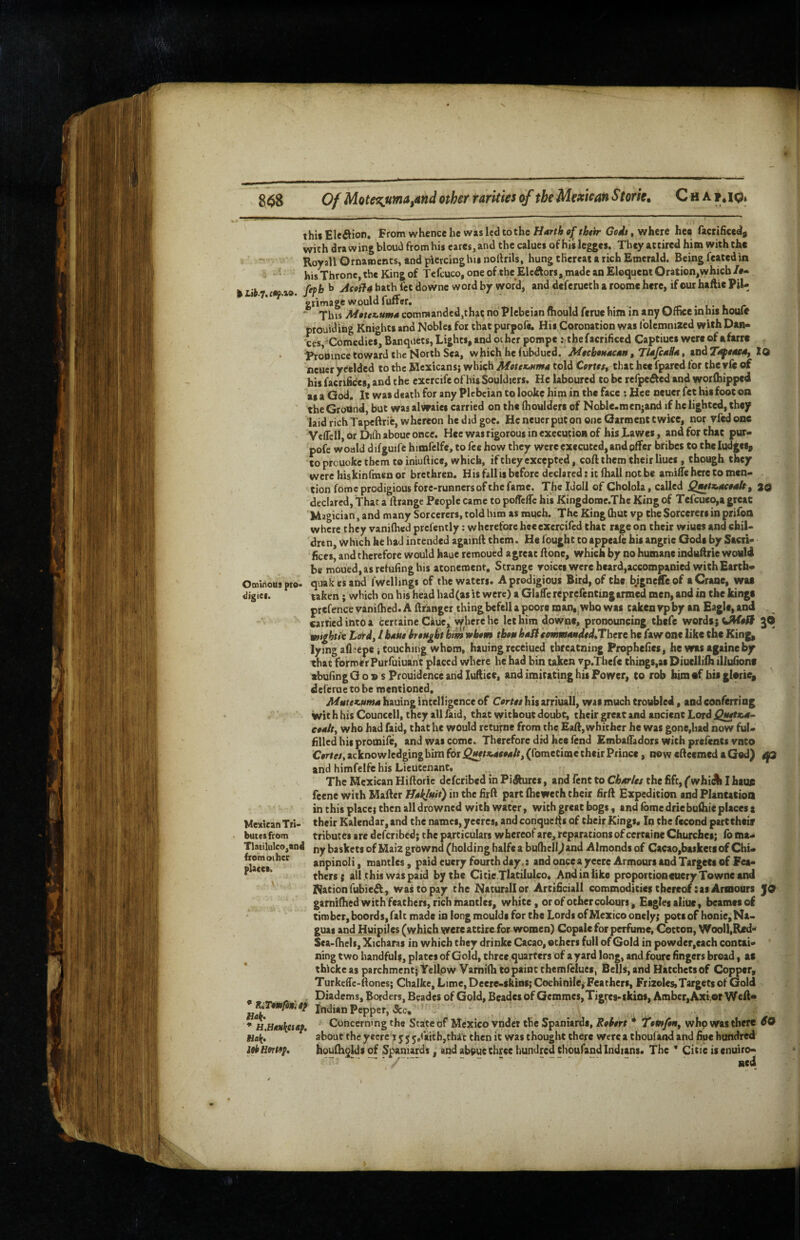 8Of Mote^ma^and other rarities of the Mexican Storie, C h a ?«lO* thii Elcftion. From whence he was led tothe Harth of thtir Godt, where heo facrificedy with dra wing bloud from his cares, and the calues of his legges. They attired him with the Royall Ornaroents, and piercinghisnoftrils, hung thereat a rich Emerald. Being feated in ‘ his Throne, the King of Tcfcuco, one of the Elcdlors, made an Eloquent Oration,whicb/#- k r i Ceph^ jicoff4 hath fet downe word by word, and deferueth a roome here, if our haftie PiU gnmagewouldluiter. . . ' This M0tcz>uma commanded,that no Plebeian ftiould ferue him in any Office mhis houfe prouiding Knights and Nobles for that purpofe. His Coronation was Iblcmnized with Dan¬ ces, Comedies, Banquets, Lights, and oihcr porape Mhefacrificed Captiues were of afarre Probincc toward the North Sea, which he tubdued. MoebottacMn, TUfesB*, and7i^e«e4, 10 neuer yceldcd to the Mexicans} which Mottx,nma told Carte/, that hee fpared for the yfe of his facnfices, and the cxercife of his Souldicrs. He laboured to be refpefked and worlhipped as a God. It was death for any Plebeian to lookc him in the face ; Hee neuer fet bis foot on the Ground, but was alvraies carried on the (boulders of Nobic.menjand if he lighted, they laid rich Tapeftric, whereon he did goe. He neuer put on one Garment twice, nor vfed one VcflclljOr Dilh aboueoncc. Hee was rigorous in execution of his Lawes, and for that pur¬ pofe would difguife himfclfe, to fee how they were executed, and offer bribes to the ludgcs, to prcuokc them to iniuftice, which, if they excepted, coft them their Hues , though they were hiskinfmenor brethren. His fall is before declared: it fhall not be amifle here to men¬ tion fomc prodigious fore-runners of the fame. Theldoll of Cholola, called Qwtx.M04ftf 20 declared, That a ftrangc People came to poffefle his Kingdome.The King of Tefcueo,a great Magician, and many Sorcerers, told him as much. The King (hut vp the Sorcerers in prifoa where they vaniffied prefently: wherefore heeexercifed that rage on their wiues and chil¬ dren, which he had intended againft them. He fought to appeafe his angric Gods by Sacri¬ fices, and therefore would haue remoued a great flone, which by no humane induftrte would be moued,asrefufinghi$ atonement. Strange roicci were heard,accompanied with Earth- Ominous pro- quak es and fwdlingi of the waters. A prodigious Bird, of the bigneffeof a Crane, was digies. taken; which on his head had(as it were) a Glaffe reprefentingarmed men, and in the kings prefencevanilhed. A ftranger thingbefellapoore roan,^wbo was takenvpby an Eaglc,an(i carried into a tertaine Caue, where he let him downe, pronouncing thefc words; gO wot^htk Li^dflbAuehoMgbt him whom tboM haSt ieommMdtdJTheve he fawonc like the King, lying afl-'epei touching whom, hauingreceiued threatning Prophefies, he wxs againeby that former Purfuiuant placed where he had bin taken tp.Thefe things,as Diuelliih iliufiont abufingO o v s Prouidence and luftice, and imitating his Power, to rob himaf bis glerie, deferue to be mentioned, , hauing intelligence of Cortot his arriuall, was much troubled, and conferring With his Councell, they all faid, that without doubt, their great and ancient Lord cooit^ who had faid, that he would returne from the Eafl, whither he was gone,had now ful¬ filled his promife, and was come. Therefore did hee fend EmbafTadors with prefents vnto Cortes, acknowledging him for QMtx^Aeoalt^ (fometime their Prince, now cBccmcd a God) rp and himfelfe his Lieutenant, The Mexican Hiftoric deferibed in Figures, and fent to ChArUs the fift, ^whi^ I haun feene with Mafter UAkluit) in the firft pairt fheweth their firft Expedition and Plantatioa in this place} then all drowned with water, with great bogs, and fomedriebufliie places a Mexican Trt- their Kalendar,and the names, yeeres, andconqaef|s of their Kings, Iq the fccond part their butes from tributes are deferibed} the particulars whereof are, reparations of certaine Churches; fo ma- Tlatilulco,an4 ny baskets of Maizgrownd (holding halfe a bulhcll)and Almonds of Cacao,baskecsof Chi- fromoiher anpinoli, mantles, paid eucry fourth day,: and oncea yecre Armours and Targets of Fea¬ thers; all this was paid by the Citie Tlztilulco. And in like proportion euery Towne and Nation fubieA, was to pay the Naturallor Artificial! commodities thereof:as Armours JO garni(hed with feathers, rich mantles, white, or of other colours. Eagles aliue, beamesof timber,boords,faIt made in long moulds for the Lords of Mexico onely; pots of honie,Na- guas and Huipiles (which were attire for women) Copalc for perfume, Cotton, Wooll,R«d- Sea-fhels, Xicharas in which they drinke Cacao, others full of Gold in powder,each contai¬ ning two handfuls, plates of Gold, three quarters of a yard long, and foure fingers broad, as thicke as parchment; Yellpw Varniih to paint rhemfelues, Bells, and Hatchets of Copper, TurkeiTe-Bones} Chalke, Lime, Deere-sktns; Cochinile, Feathers, Frizeles,Targets of Gold Diadems, Borders, Beades of Gold, Beades of Gemmcs,Tigrts-skins, Amber,Axi.or Weft* Indian Pepper, &c, , Concerning the State of Mexico vndet the Spaniards, Rohnt * Tomfoiiy who was there 60 about theyecre lyjj/aitbjthic then it was thouglit there werea thoufand and fioc hundred houlhgkisqf Spaniards, and about three hundred thoufand Indians. The * Citie isenuiro- ned places. • K,Tm/innf Hak, * H,llAH\eiAp. Hall, lObHortep,