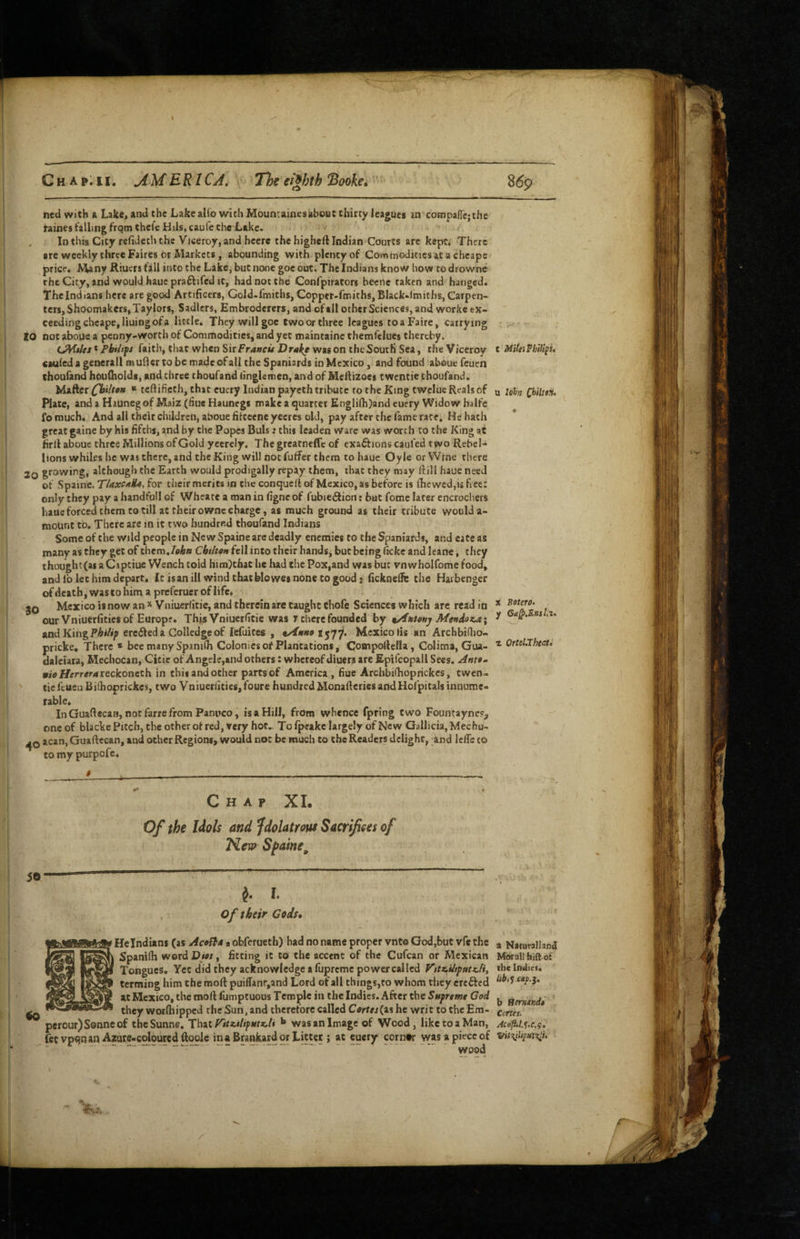C H A p; 11. jiME RICA, The eighth Sooke* ned with a Lak«, and the Lake alfo with Mountainesabout thirty leagues in compafie;the faines falling frqm thele Hils, caufe the Lake. , In this City refideththe Viceroy, and heerc the higheft Indian Courts are kept. There are weekly three Faires or Markets, abounding with plenty of Commoditiesat a chcape price. Many Riuers fall into the Lake, but none goe out. The Indians know how todrowne the City, and would haue praftifcd It, had not the Confpirators beene taken and hanged. The Indians here are good Artificers, Gold-fmiths, Copper-fmiths, Black-lmiths, Carpen¬ ters, Shoemakers, Taylors, Sadlers, Embrodcrers, and of ail other Sciences, and worke ex¬ ceeding chcape, lining of a little. They will goe two or three leagues toaFaire, carrying 10 not aboue a penny-worth of Commodities, and yet maintainc themfelues thereby. LMdes* Pbiiift faith, that when SxxFrancu Dral^ was on the South Sea, the Viceroy cauled a general! mufiertobc madeofall the Spaniards in Mexico, and found about feuen choufand houlholds, and three thoufand iinglemen, and of Mefiizoes twentie thoufand. Mafier Qailton “ teftifieth, that euery Indian payeth tribute to the King twelue Reals of Plate, and a Haunegof Maiz (flue Haunegs make a quarter Englifh)and cuery Widow halfc fomuch^ And all their children, aboue fitcccne yeeres old, pay after the fame race. He hath great gaine by his fifths, and by the Popes Buis: this leaden ware was worth to the King at firll aboue three Millions of Gold yeerely. The greatneffc of exaff ions caufed two Rebel¬ lions whiles he was there, and the King will not futfer them to haue Oyle or Wfne there 2o although the Earth would prodigally repity them, that they may ftili haue need of Spaine. for their merits in the conquell of Mexico, as before is (he wed, u free: only they pay a handfoll of Wheate a man in figne of fubieilicn; but feme later encrochers haue forced them to till at their owne charge, as much ground as their tribute would a- mount to. There are m it two hundrf-d thoufand Indians Some of the wild people in Ne w Spaine arc deadly enemies to the Spaniards, and cate as many as they get of them./flAai Chihen fell into their hands, but being ficke and leane, they thought(as a Capeiue Wench toid him)thaC he had the Pox,and was but vnwholfome food, and lb let him depart* It is an ill wind that blowes none to good 3 fickneUe the Hai benger ofdeathjWascohim a preferucroflifc. Mexico is now an * Vniuerlitie, and therein are taught chofe Sciences which are read in our Vniuerfities of Europe. ThjsVniucrfitie was T there founded by Metidoca; and KingPA</i»/> ere61eda Golledgeof lefuices , 1 jyy. Mexico fis an Archbiflio- pricke. There * bee many SpaniCh Colonies of Plantations, Cotnpolfella, Colima, Gua- daleiara, Mechocan, Citic of Angele,and others: whereof diuers are Epifcopall Sees. mio Herreratsekoneth in this and other parts of America, fiue Archbiilioprickes, twen¬ tie feuen Bifhoprickes, two yniuerl>tics,foure hundred Monafieries and Hofpitals innume¬ rable* In Guaftecara, not farre from Panuco, is a Hill, from whence fpring two Fountayne?, one of blackc Pitch, the other of red, very hot.. To Ipeakc largely of New Gallicia, Mechu- acan, Guaftecan, and other Regions, would not be much to the Readers delight, and IclTe to to my purpofe* Bottro. Ga^.EnsIii» Otttl.Thecti Chap XL Of the Idols and fdolatrotu Sacrifices of New Sfaine^ ^ I. 0/ their Gods, > He Indians (as AcoSto a obferueth) had no name proper vnt© God,but vfe the Spanilh wordDiw, fitting it to the accent of the Cufean or Mexican Tongues, Yet did they acknowledge a fupreme power called V’ltx.iitpmx.li, terming him the mod: puillanr,and Lord of all things,to whom they crefted at Mexico, the moll fumptuous Temple in the Indies. After the Sttfremt God -- they worfhipped the Sun, and therefore called Ctfrf«(as he writ to the Era- perour)S0nneof theSunne. That** wasanImage of Wood, liketoaMan, fetvpqnan Azare-colourcdftoolc inaBrankard or Litter ; at eucry corntr was a piece of wood