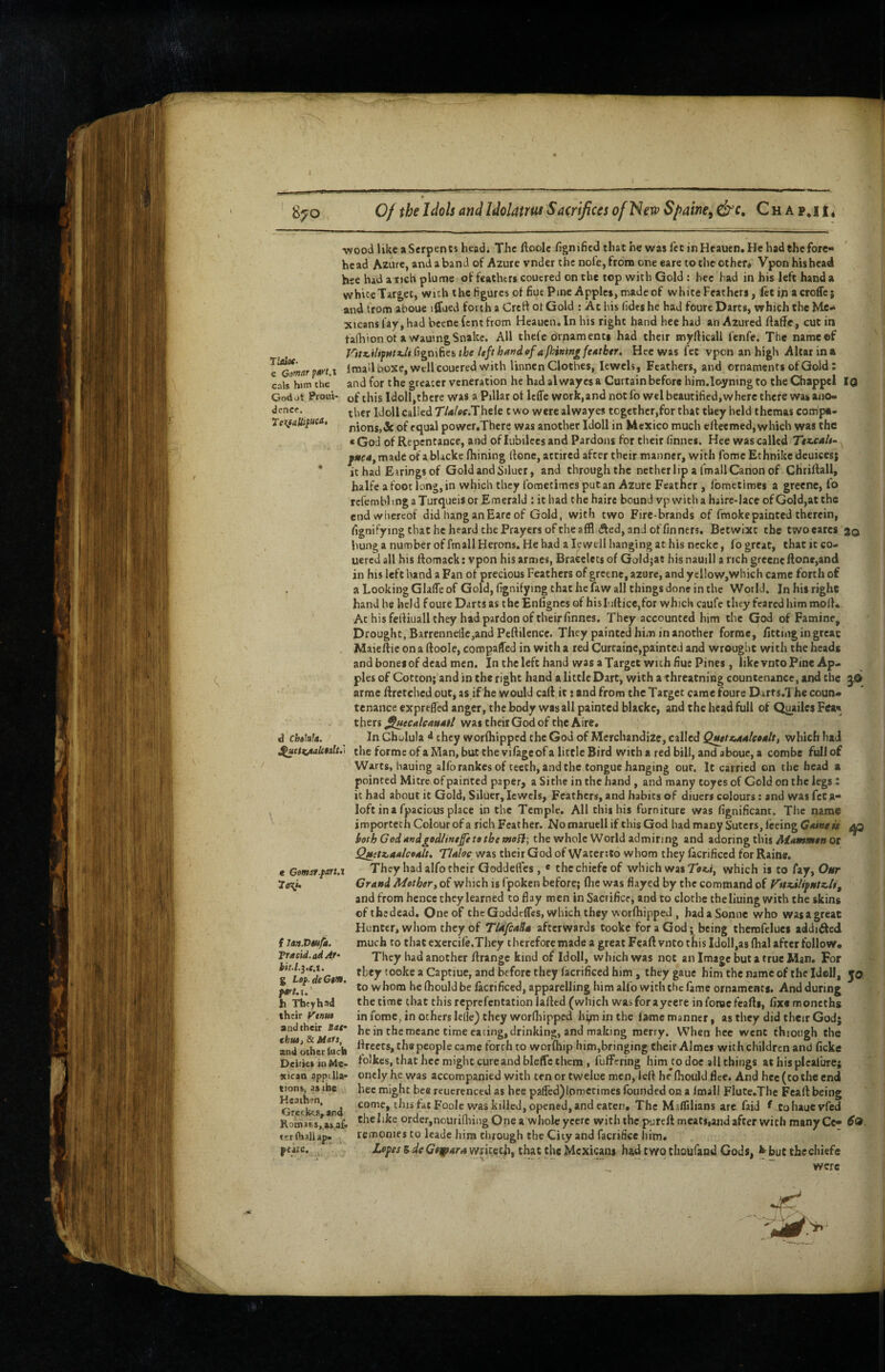 rudoc. c Gomarpt>'t.i cals h«m the Godot Proui- dence. “Wood like aSerpents head. The ftoolc fignifiedthathe was fee in Heauen. He had the fore¬ head Azure, and a band of Azure vnder the nofe,from one eare to the other* Vpon his head hse had a rich plume of feachtrs coucred on the top with Gold: hec had in his left hand a white Target, with the figures ot fiuePme Apples, made of white Feathers, fee in a croife; and from aboue iffued forth a Crett ot Gold : Ac bis fidts he had foure Darts, which the Me¬ xicans fay, had bceoe fent from Heauen. In his right hand hee had an Azured ftaffe, cut in fadiionot a wauingSnake. All thefe ornaments had their myfticall fenfe. The name of y’itz.iliffftt.h fignifies the left hand of a fhining feMtber. Hee was fee vpon an high Alcar in a Imall boxc, well coucred with linnen Clothes, lewels, Feathers, and ornaments of Gold: and for the greater veneration he had al waycs a Curtain before him.loyning to theChappel IQ of this Idoll,there was a Pillar ot leffe work,and not fo wel beautified,where there was ano¬ ther Idoll called T/4/«r.Thele two were alwayes together,for that they held themas compa¬ nions, & of equal power.There was another Idoll in Mexico much elleemed, which was the «God of Repentance, and of lubilecsand Pardons for their finnes. Hee was called Ttx^cah- fnc4y made of a bUcke fliining done, attired after their manner, with fome £t hnike deuicesj it had Eirings of Gold and Siluer, and through the nether lip a fmall Canon of Chrilfall, halfe afoot long,in which they fometimes putan Azure Feather , fometimes a greenc, lo rcfembl mg a Turqueis or Emerald : it had the haire bound vp with a haire-lace of Gold,at the cud whereof did hang an Eare of Gold, with two Fire-brands of fmoke painted therein, (ignifying that he heard the Prayers of the affl (Jfed, and of finners. Betwixt the twoeares jq bung a number of fmall Herons, He had a Icwell hanging at his nccke, fo great, that ic co- uered all his tiomack: vpon his armes. Bracelets of Goidjae hisnauill a rich greenc Rone,and in his left hand a Fan of precious Feathers of gretne, azure, and yd!ow,which came forth of a Looking Glafle of Gold, fignifying that he faw all things done in the World. In his right hand he held foure Darts as thcEnfigncs of hisIuftice,for which caufe they feared him molK At his fetliuall they had pardon of their finnes. They accounted him the God of Famine, Drought, Barrennelle,and Peftilencc. They painted him in another forme, fitting in great Maiefiie on a (loole, compared in with a red Curcaine,painted and wrought with the heads and bones of dead men. In the left hand was a Target with fine Pines, like vnto Pine Ap¬ ples of Cotton; and in the right hand a little Dart, with athreatning countenance, and the 3.0 arrae ftretched out, as if he would cart ic; and from the Target came foure Darts.The coun¬ tenance exprefied anger, the body was all painted blacke, and the head full of Q^ailes Fea« thtrs J^ecalcau4tl was their God of the Aire. In Gbulula they worfhipped the God of Merchandize, called Q$itt<.44leo4lt, which had theformcofaMan, but the vifage of a little Bird with a red bill, and aboue, a combe fuIJof Warts, hauing alforankcsof teeth, and the tongue hanging out. It carried on the head a pointed Mitre of painted paper, a Sithe in the hand , and many coyes of Gold on the legs : it had about it Gold, Siluer, Icwels, Feathers, and habits of diuers colours; and was feta- loft ina fpacious place in the Temple. All this his furniture was fignificant. The name importeth Colour of a rich Feather. NomaruellifthisGod had many Suters, feeing ^ both God4Kdgedlintfe to the the whole World admiring and adoring this or QMet^44lco4lt, TUloe was their God of Waterito whom they lacrificcd for Raine. They had alfo their Qoddefics, * the chief® of which was Tati, which is to fay, Our Grand Mothery of which is fpoken before; Ihc was flayed by the command of Vuzdlifutz^liy and from hence they learned to flay men in Sacrifice, and to clothe the liuing with the skins efthedead. One of the Goddeffes, which they worlhippeJ , had a Sonne who wasagreac Hunter, whom they of TlafiaSa afterwards tooke for a God; being therofelues addi61cd much to thatcxercife.They therefore made a great Feaft vnto this Idoll,as fhal after follow* They had another ftrange kind of Idoll, which was not an Image but a true Man. For they tooke a Captiue, and before they facrificed him, they gaue him the name of the Idcll, yo to whom he fhould be facrificed, apparelling him alfo with the fame ornaments. And during the time chat this reprefentation lafttd (which wasforaycere inforacfcafts, fix® moncths in fome, in others lelle) they wordiippcd hip in the fame manner, as they did their God; he in the mcane time eating, drinking, and making merry. When hee went through the rn^o^wluch the people came forth to worfhip him,bringing their Almei with children and ficke DcirktinMe* folkes, that hee might cure and bleffc them , fuffering him^to doe all things at his pleafure; oncly he was accompanied with ten or twelue men, left he (hould flee. And hec (to the end hec might bee reucrenced as hec pa(rcd)Ipfr)crimcs founded on a fmall Flute.Tbe Feaft being come, this fat Foole was killed, opened, and eaten. The MafTilians are faid f-tohaucvfed the like order,nouridiing One a whole ycere with the purefl meats,and after with many Ce- remonies to leadc him through the City and facrificc him, Lopes BdeGtiparamhujiy that the Mexicans had t wo thoufand Gods, ^ but the chief® were d chtlak. e Gomar.farui Ttr^h f lonVUifa. Tr4cid.ail4f'‘ bit.L^.e.i. g Lof. deG$>n. f»t.\. h Thcyhad their Vtnm and their iat' thtU) 8c Hats, xicao appdla tions, as the Kcaihen, Grei|£es,and as,af« tcribaliap. fcaie.