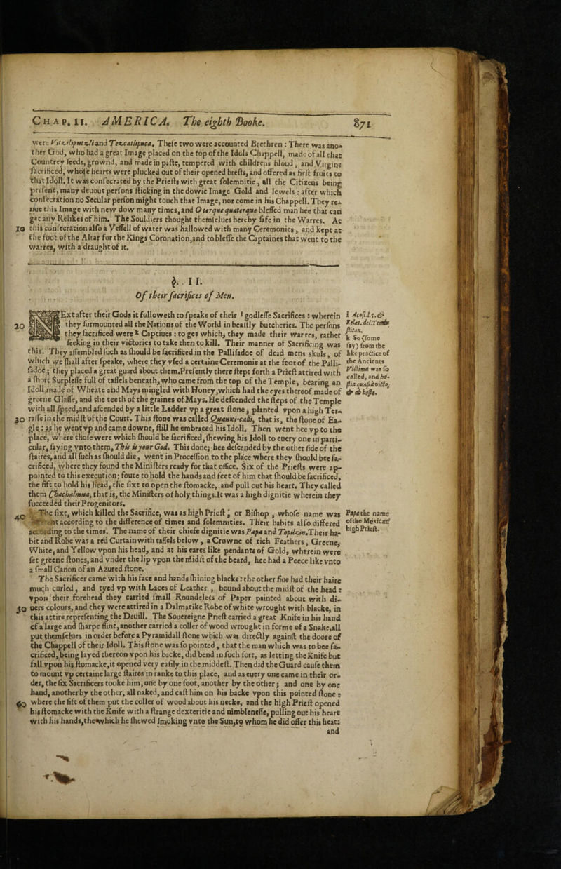 viere and TeK>cAtltfHCA, Thefc two were accounted Brethren : There was ano« ther God, who had a great Image placed on the fop of the Idols Chappell, made of all chat Countrey Icedsjgrownd, and made in paftc, tempered with childrens bloud, and Virgins facrih'ced, whoje hearts were plucked out of their opened brefts, and offered as firft fruits to thatidoll. It waisconfecratcd by the Prierts with great folemnitie, all the Citizens being prtl’ent, many deuout perfons flicking in the dowie Image Gold and Jewels; after which coni ecration no Secular perfon might touch that Image, nor come in his Chappell. They rea- ijue this Image with new dow many times,and Ottrqntquaterque blelTed man bee that can g«c any RelikcSof him. The SoulJieri thought themlelues hereby fafe in the Warres. At lo thisconfccrationalfoay'efrellofwatcr was hallowed with many Ceremonies, andkeptac fhe foot of the Altar for the Kings Coronation,and to blcffc the Captaines that went to the warres^ Vvith a draught of it. I' * • Extafter their Gods it felloweth to fpeake of their * godlcfTe Sacrifices: wherein I they furmounted all thcNations of the World in bealtly butcheries. The perfons tJiey facrificed were ^ Captiucs: to get whichj they made their war res, rather So 'fome feeking in their vi^orics to take then to kill. Their manner of Sacrificing was fay) from the they furmounted all thcNations of the World in bealtly butcheries. The perfons tJiey facrificed were ^ Captiucs: to get whichj they made their war res, rather 20 this. They afTcmblcdfuch as fhould be facrificed in the Pallifadoc of dead mens skuls, of lAe pradicc of which we fhall after fpeake, where they vfed a certaine Ceremonie at the foot of the Palli- Ancients fadoc.5 they placed a great guard about them.Prefently there ftept forth a Prieft attired with a (hort Surpleffe full of tafTels beneath, who came from the top of the Temple, bearing an Idollraadeof Wheate and Mays mingled with Honey ,which had the eyes thereof made of &ab^pe.  greene Glafle, and the teeth of the graines of Mays. He defeended the fteps of the Temple with all .;fpced,and afeended by a little Ladder vp a great Hone, planted vpon a high Tcr- 50 ralfein the midft ofthc Court, This ftone was called that is, iheftoncof Ea¬ gle ; as he yyent vp anti came downc, fUU he embraced his IdolL Then went hec vp to the place,wliefe thofe were which fhould be facrificed,(hewing his Idoll to euery one lO parti¬ cular, faying vntothem, Thu uj0Ur Ged. This done; hee defeended by the other fide of the flaifes, and all fuch as fhould die, went in Procefiion to the platcc where they fhould bee fa.- crificed, where they found the Miriifters ready for that office, ^ix of the Priefts were ap¬ pointed to this execution; fourc to hold the hands and feet of him that fhould be facrificed, the fife to hold his head, the fixt to open the ffomacke, and pull out his heart. They called thein ChachalmMy that is, the Minifters of holy things.It was a high dignitie wherein tlicy fuGceeded their Progenitors, 4.0 which killed the Sacrifice, was as high Prieft' or Bifhop , whofe name was natne ^ W**-c-nt according to the difference of times and folcmnities. Their habits all'o differed MexicsEr acC^biding to the times. The name of their chiefedignitic wasP4^4and7fl|pi/*iw,Their ha- *’‘S^^“*** bit and Robe was a red Curtain with taffels below, aCrowne of rich Feathers, Greene, White^and Yellow vpon his head, and at his eares like pendants of Gold, wherein were fet greene ftones, and vnder the lip vpon the ifiidft of the beard, hee had a Pcece like vnto a fmall Canon of an Azured ftone. The Sacrificer came with his face end hands (hiniug blacke; the other fine had their hairc much curled, and tyedvp with Laces of Leather , bound about the midft of the head; Vpon their forehead they carried fmall Roundclets of Paper painted about with di- 50 uers colours, and they were attired in a Dalmatike Robe of white wrought with blacke, in this attire reprefenting the Deuiil. The Souereigne Prieft carried a great Knife in his hand of a large and fharpe flint, another carried a coller of wood wrought in forme of a Snake,all put themfehies in order before a Pyramidall ftone which was directly againft tbedooreof the Chappell of their Idoll. This ftone was fo pointed, that the man which was to bee fa¬ crificed, being layed thereon vpon his backe, did bend in fuch fort, as letting the Knife buC fall vpon his ftomacke,it opened very eafily in the middeft. Then did the Guard caufc them to mount vp certaine large ftaires in ranke to this place, and as euery one came in their or¬ der, the fix Sacrificerstooke him, one by one foot, another by the other; and one by one hand, another by the other, all naked, and caft him on his backe vpon this pointed ftone: ^ where the fift of them put the coller of wood about his necke, and the high Prieft opened hit ftomaeke with the Knife with a ftrangc dexteritie and nimbleneffc, pulling out his heart with his hands,the^bich he (hewed fmioking vnto the Sun,to whom he did offer this heat; and N