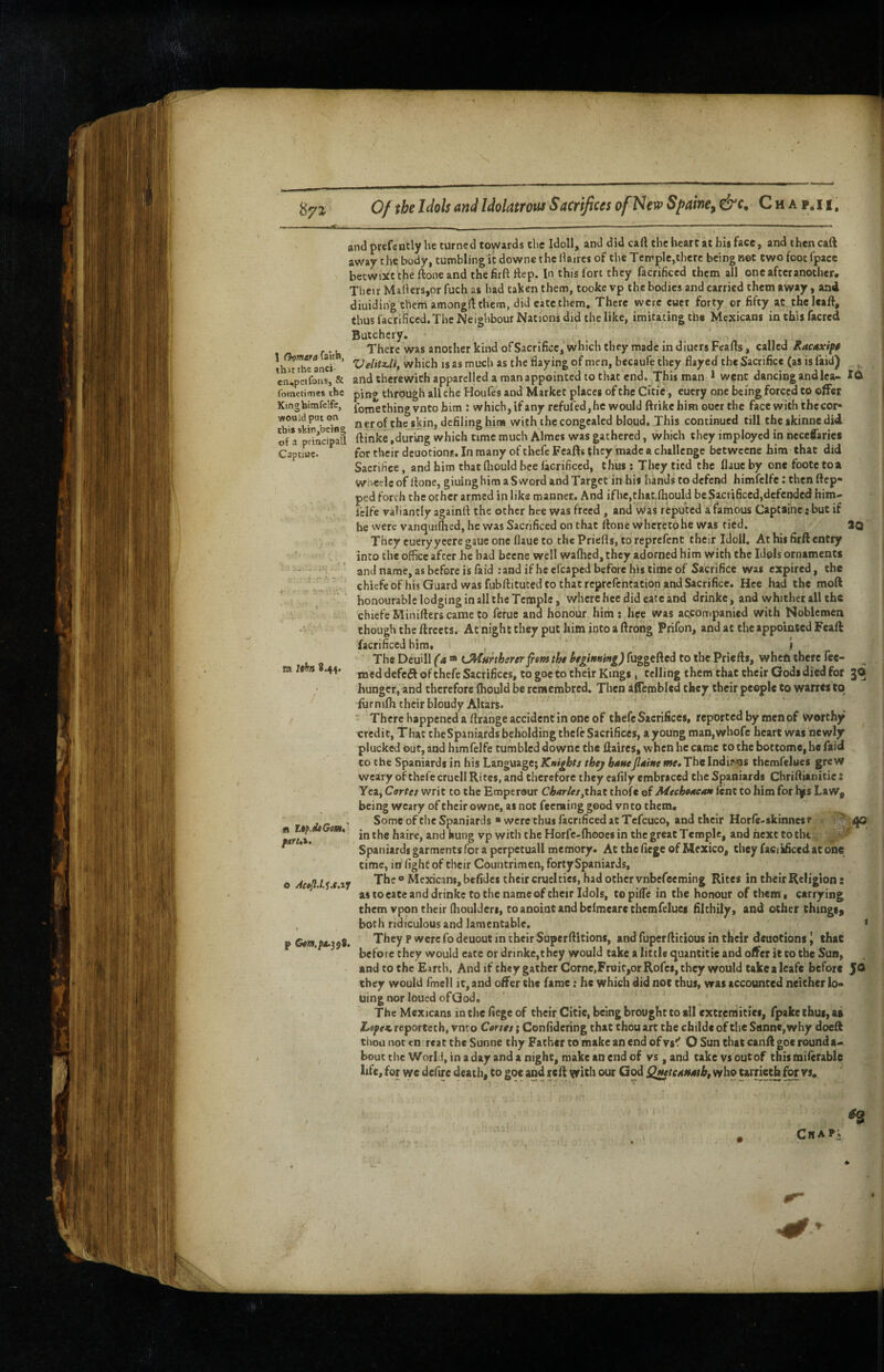 1 Gcmara^zK^, thit the anci- en.^cifonSj & •«oajd put on thi* skin,being of a principall Captiue* and prefently he turned toyvards the Idoll, and did cart the lieart at his face, and then caft away the body, tumblingit downs the lUires of the Tcrrple,there being net two foot fpace becwiXC the ftone and the firftrtep. In this fort they facrificed them all one after another. Their Mailers,or fuch as had taken them, tookc vp the bodies and carried them away, and diuiding them amonglUhem, did eate them. There were euet forty or fifty at theleaft, thus facrificed.The Neighbour Nations did the like, imitating the Mexicans inthisfacred Butchery. There was another kind of Sacrifice, which they made in diuers Feafts, called Racnxift Velitx.U^ which is as much as the flaying of men, becaufe they flayed the Sacrifice (as is laid) , andtherewichapparclledamanappointedtothat cnd. This man 1 went dancingandlca- ibmetimes the ping through all the Houfes and Market places of the Citic, euery one being forced to offer Ktnghtmfelfe, fomething vnco him : which, if any refufedjhc would ftrikehim oucr the face with the cor* nerof the skin, defiling him with the congealed bloud. This continued till cheskinnedid ftinke .during which time much Aimes was gathered, which they imployed in neceffarics for their deuotions. In many of thefc Fcafts (liey made a challenge betweene him that did Sacrifice, and him that fliould bee lacrificed, thus: They tied the flauc by one footc to a wiieeleof Hone, giuinghim a Sword and Target in his hands to defend himfelfe: then ftep* ped forth the other armed in like manner. And if he,chat.lhould be Sacrificcd,dcfendcd him- ielfe valiantly againll the other hee was freed, and v^as reputed a famous Captainc: but if he were vanquilhed, he was Sacrificed on that Hone whereto he was tied. 2Q They euery yeere gaue one flaue to the PrieHs, to reprefent their Idoll. At his firft entry into the office after he bad bcene well walhed, they adorned him with the Idols ornaments and name, as before is faid .-andiflicefcaped before his time of Sacrifice was expired, the chiefcof his Guard was fubHituced to that reprefcntacion and Sacrifice. Hee had the moft honourable lodging in all the Temple, where hee did eate and drinkc, and whither all the chiefeMiniHcrscameto ferue and honour him; hee was accompanied with Noblemen though the Hreets. At nightchey put himintoaftrong Prifon, and at the appointed Fcaft facrificed hira« , J The Deuill ('a “ LMurtherer^em thi hginuing) fuggefted to the PrieHs, when there Tee¬ med defefi of thefe Sacrifices, to goe to their Kings , telling them that their Gods died for gO hunger, and therefore Ihould be remembred. Then afiembled they their people to wanes to fur nifli their bloudy Altars. ‘ There happened a flrange accident in one of thefc Sacrifices, reported by men of worthy ^ credit. That theSpaniards beholding thcle Sacrifices, a young man,whofc heart was newly plucked out, and himfelfe tumbled downc the ftaires, when he came to the bottome, ho faid to the Spaniards in his Language; Knights thej bntteJlaine me* The Indir<os themfelues grew weary of thefe cruell Ri tes, and therefore they eafily embraced the Spaniards Chriflianitie : Yea, Cortes v/rit to the Emperour Charles^thut thofe of Mtchoacan lent to him for lys Law^ being weary of their owne, as not feeming good vnto them. Some of the Spaniards ■ were thus facrificed at Tcfcuco, and their Horfe-skinnest ^ inthe haire, and hung vp with the Horfe-fhooes in the great Temple, and next to tlu : Spaniards garments for a pcrpetuall memory. At the fiege of Mexico, they facikficedat one time, in light of their Countrimen, forty Spaniards, The o Mexicans, befidcs their cruel ties, had other vubefeeming Rites in their Religion: as toeate and drinkc to the name of their Idols, topilfe in the honour of chem i carrying them vpon their (lioulderi, to anoint and belmearechemfetues filthily, and other things^ both ridiculous and lamentable. < They p were fodeuout in their SuperHitions, and fuperHitious in their deuotions^ that before they would eate or drinkc,they would take a little quantitie and offer it to the Sun, and to the Earth, Andif they gather Come,FruitjorRofes, they would take a leafe before JO they would fmel I it, and offer the fame: he which did not thus, was accounted neither lo* uing nor loued ofGod. The Mexicans in the fiege of their Citie, being brought to all extremities, fpake thus, at Lowest, reportech, vnco Corses; Confidering chat thou art the childc of the Sanne, why doeft thou not en rcat the Sunne thy Father to make an end of vg'f O Sun that canH goe round a- boucthe World, in a day and a night, make an end of vs ,and take vs out of this milerable life, for we defire death, to goe and reH with our God Q^testtfath, who tarrieth for vs. m Ithn 8.44. fli UfMGovs* Cha^*