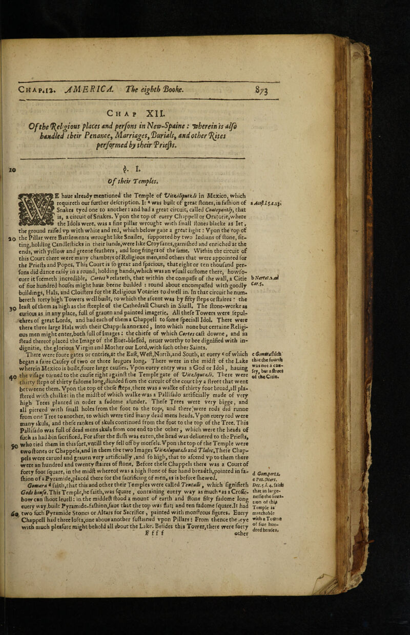 / CHApiij. jfMERlCA, The eighth 8/3 Chap Xll. Of the Religious places and perfons in New-Spaine: ’^herein is alfi bandied their Penance^ lAaTTiages^^jurials^ and other ^tes perfofmed hy their Triers. lO ^ I. Of thtir Templesi E hauc already mentioned the Temple of Vitx.ilifHti.li in Mexico, which requircch our further defcription. It * was b^ilt of great ftones,infaj[hion of Snakes tyed one to another i and had a great circuit, called Coxtefantly, that is, a circuit of Snakes. Vpon the top of eucry Chappell or Oratoric,where the Idols were, was a fine pillar wrought with fmall lioncs blackc as let, the ground raifed vp with white and red, which below gaue a great light: Vpon the top of 10 tl's Pillar were Battlerr.enti wrought like Snailes, fupported by two Indians of ftonc, fit¬ ting,holding Candlefticks in their hands,were likeCroyfantSjgarniflied and enriched at the ends, with yelloW and greene feathers, and long fringes of the fariie. VVitliin the circuit of this Court there were many chambers of Religious rhen,and others that were appointed tor the Priefts and Popes. This Court is fo great and Ipacious^ that eight or ten thoufand per* fons did dlnce ealily in a round, holding hands,which was an vfuall euftome there, howfo- euer it feemeth incredible. Cartes ^ relatcth, that within the compafic of the wall, a Cicie of fiue hundred houfes might haue becnc builded : round about encompalled with goodly buildings, Hals, and Cloiltcrs for the Religious Votaries to dwell in. In that circuit he num- bereth tortyhigh Towers well built, to which the afeent was by fifty fiepsorftaires ! the IQ leaft ofthcmaihighasthe ftecpleof the Cathedrall Church in Siuill, The ftonc-workeas curious as in any place, full of grauen and painted imagcric. All thefe Towers were I'cpul- chres of great Lords, and had each ofthera a Chappell to foraefpeciall Idol. There were there three large Hals with their Chapptli annexed, into which none but certaine Religi¬ ous men might enter,both full of Images: thechiefe of which C#ri« call downe, and in Head thereof placed the Image of the Euer-blefled, ncuer worthy to bee dignified with in- dignitie, the glorious Virgin and Mother our Lord,with fuch other Saints. There were foure gates or entries,at the Eaft, Well,North,and South, at euery « of which began a fairc Caufey of two or three leagues long. Thefe were in the midft of the Lake wherein Mexico is built,foure large caufics. Vpon eucry entry was a God or Idol, hauing 40 the vifage turned to the caufie right againft the Temple gate of Vitz.lifutx.li. There were * thirty Itepsof thirty fadomelong,diuidcd ft om the circuit ofthe court by a ftrcct that went betweene them. Vpon the cop of thefe fteps,there was a walkc of thirty foot broad,all pla- ftcred with chalke: in the midftof which walkc was a Pallifado artificially made of very high Trees planted in order a fadome afunder. Thefe Trees Were Very bigge, and all pierced with fmall holes from the foot to the topi, and there |were rods did runne from one Tree toanother, to which were tied many dead mens heads. Vpon euery rod were many skuls, and thefe rankes of skuls continued from the foot to the top of the Tree. This Pallifado was full of dead mens skuls from one end to the other , which were the heads of ftich as had bin facrificed. For after the flefh was eaten, the head was deliuered to the Priefts, ^ who tied them in this fort, vntill they fell offby morfels. Vpon the top ofthe Temple were ^ Cwoftones or Cb«ppcU,and in them the two Images Vitztlufutzltxv\^ Tlaioc^hcCc Chap¬ pell were carued and grauen very artificially ,and fo high, that to afeend vp to them there were an hundred and twenty ftaircs of ftonc. Before thefe Chappels there was a Court of forty foot fquarc, in the midft whereof was a high ftonc of fiuc hand breadth,pointed in fa- Ihion of a Pyramidc,placed there for the facrificing of men, as is before flicwed, Gamara * faith,chat this and other their Temples were called Teucalli, which fignificth Ced/Aesi/e. This Tcmple,he faith,was fquare , containing euery way asmuch*asaCroflc- bow can (hoot Icuell; in.theraiddcftftood a mount of earth and ftone fifty fadome long eucry way,built Pyramide-fafhion,faue that the top was flat; and ten fadome fquarc.It had two fuch Pyramide Stones or Altars for Sacrifice, painted with monftrous figures. Eucry  Chappell had three lofts,one aboue another fuftained vpon Pillarsi From thence the eye with much pleifure might behold all about the Lake. Bclidcs this Tower,there were forty F f f f other a j.e.ifi b Narfgt.i.ai (ar.s. c 6mtrjCahh' that (he fourth wasnota caa- fey, butaftreeS of the Cicie. d G»m,pjrt,i4 c Dcc.yl. that in largc- neifethefitua. tion of thi^ Temple is inatchable withaTotlrnc of fiue hun¬ dred houfes,.