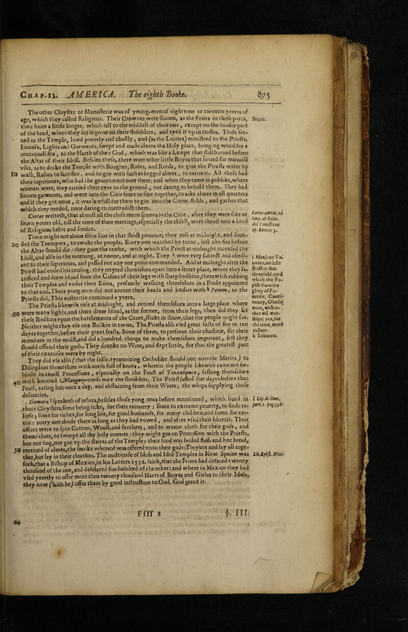 The Other Cloyfter or Monaftcrie was of young-men of eighteene or cwentie yeeres of age, which they called Religious. Their Crownes were lhaucn, a$ the Friers in thefe parts, their haire a little longer, which felt to the middeft of their care, except on the hinder part of the head, where they let it grow on their (lioulders, and tyed it vp in ttuffes. Thefe ler- ued in the Temple, liucd poorely and cbaftly, and (as the Leuites) miniftred to the Prielhi incenfe, Lights and Garments, fwept and made clemc the Holy place, bringing wood for i continual! fire, to the Harth of their God, which was like a Lampc that ilill burned before the Altar of their Idoll. Befidcs thefe, there were other little Boyes that lerued for manuall vfes, as to dccke the Temple with Boughes,Rofes, and Reeds, to giue the PricHs water to 10 walh Rafori to facrifice, and to goe with fuch as begged almes, to came it. AH thefe hati their lupcriours, who had the gouernment oucr them; and when they came in pubhke,where women were, they carried their eyes to the ground , not daring so behold them. They had linnen garments, and went into the Citie foure or fixe together, to aske almes in all quarters and if they got none, it was lawfull for them to goe into the Cornc-ri«Ids, and gather chat which they needed, none daring to contradift them. Corrrr writetb,that almoft all the chife mens fpnnes in the Citie , after they were fixe or feuen yeercs old, till the time of their marriage,efpecially the cldefi, were thrult into a kind of Religious habit and feruice. There might not abouefifcieliue in that flrliR penance; they rofe at midniglit, and foun- 20 ded the Trumpets, to awake the people. Euery one watched by turne , lelf the fire before the Altar (hould die .* they gaue the cenfor, with which the Pricft at midnight incenfcd the Idoll and alfo in the morning, atnoone, and at night. They * were very fubieiR and obedi¬ ent to their fuperiours, and paffed not any one point commanded. And at midnight after the Prieft had ended his cenfing, they letyrcd theml'clues apart into a fecret place, where they fa- crificed and drew hloud from the Calucs of their legs w ith fliarp bcdkins,there wi ch rubbing theirTemples and vnder their Eares, prefently wafliing themfelues in a Poole appointed tothatend.Theieyongmen did not anoint their heads and bodies with k Pers/w, as the Priefts did. This aufteritie continued a ycere. The Prieftslikewife rofe at midnight, and retired themfelues into a large place where 30 were many lights,and there drew bloud,asthe former, from their legs, then did they let chele Bodkins vpon the battlements of the Court,ftickc in fi:raw,thaC the people might fee. Neither might they vfc one Bodkin in twice. The Priefts alfo vied great falls of fine or ten dayes together,before their great feafti. Some of them, topreferuc their chaftitic, flic their members in the midft,and did a hundred things to make themfelues impotent, left they fliould offend their gods. They drunke no Wine, and flept little, for that the greateft pate ofcheircxercifes were by night. . . v. • \ They did vfc alfo (that the fclfe-tyrannizing Catholike fliould not out*vie Merits^ to Difeipline themfelues with cords full of knots, wherein the people likewife came not be- hinde incruell Proceflions , efpecially on the Feaft of Te<.CM/tpnca ^ lafliing themfelues ,.0 with knotted ti^K4>»g««^-cords oucr the fhoulders. The Prieft failed fiuc dayes before that ^ Feaft, eating but once a day, and abftaining from their Wiues; the whips fupplying ihofe ^*^Gflw!ir4*rpcakethofoth€rs,befidestIlofcyong ones before mentioned, which liued in . n.*—r__n/<lr» f’rtr rh^ir reroiicfv ? fnme in extreme DQuertV. tO findc tC.; eftces were CO ipin Vyoitui., .. > -----VV’ ? n’. n “ themfelues, to Iwcepe all thy holy roomes: they might goe on Proceflion with the Priefts, but not fing,nor goe vp the ftaires of theTempIe r their food was boiled fleOi and hot bread, 5© recciued of almes,the fmoke whereof was offered vnto their godsiTheyiatc and lay all toge¬ ther but lay in their cloathcs. The multitude ofidols and Idol-Tcmplcs in New Spaine was fuchlthat aBifliop of Mexico,in his Letters 1534. faith,that the Friers had defaced twenty ' thoufand of the one, and dcfolated fiue hundred of the other: and where in Mexico they had vfed yeerely to offer more then twenty thoufand Harts of Boyes and Girlcs to their Idols, they now (faith he) offer them by good inftruaion to God. God grant it^, Friers. Certet nirraiM Imp, &Relat. del Temi^itan ap.S.dmiv 3. i Mexican Va.' taries,nole£[c iiri^intbac threefold cord, which the Po- pith Votaries glory ©fPo- Uercie, Conti.i nency,Obedi* once, with o- (her wil wor- thips* yea,for the time, more auHere. k Tobacco. IV
