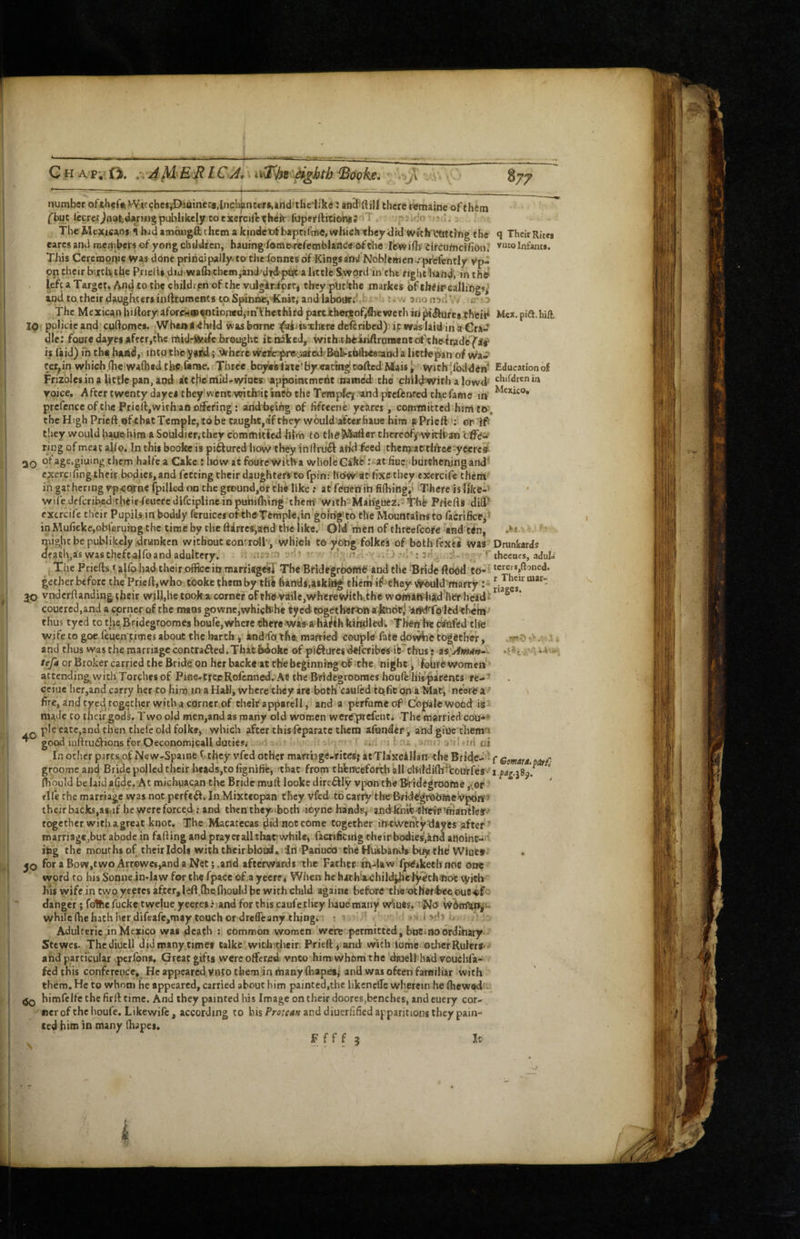 number ^Yitchc$iD;iuiner<t,Incb^nccr»,»riclftheijkc : there remainc of f him fbut lecrer^nafcdarwjgpublikely COrxefcifttheir fopefftitiomJ'iT , , The Mexicans i hid amougft them a kindet)fbapnfrae, which they dhl Wichl^titting the q Their Rites earcs and members of yong ebddren, hauing'fome.rcfemblanc««(sf the Ibwifli- Circufndfion; v“toInfants. This Cerchionie Was done prihcipally*to thefonnesdf Kingsans! Noblemen..'prfefently Vp- pn their birchche Priells did waflichem,and'dhlptit a little Swprd'in the righehand, inthe iefta Target. to tlie childieri of the vulgiriiprrg they ptic‘the markes of thtfireallings^ and to their daughtersinfttumentstpSpinne, Knit, and laboiirdth : : w anonsfl’ , n o The Mexican hillory aforfHaa^ntiontddhThethird partihorjof/fliewethin^ilufea their* Mex,pift.hift. ip# policicand'cuftoines. Whena'dlvild was borne Ji^i^isTbere described) it was laid in a Gra^ die: fouredayesnfrcr,the midri^itife brought it niked, With.thiiliftranMnc ck^'th^frade7'^i' is laid) m the hand,; into the yaril; Where wede:pr6sated*'Bob*si>lhi«8:and a littfepan of Wa^ f er,in which (hciwafhedthC; ferae. Three boyiesiaie'f by eating; coftedMais^ With'lbddCn’ Education of Frizblesin a licfle pan, and at thc'niid-v>r>ats apjiointmcrit Hametl the childwirh a lowd- chifdrcnin voice. Aftertwenty dayei they went withiipjncb the TempJqf‘and jwefenred thefame in ^®**^®* prcfcncc of the Pricll.with an o^efing: andheihg of lifteene ycares, comtnitted him to-, the High Prieftpf^batTemplCjtobe taught,ef they would aScerliaue him fPriefter 'IP tliey would hauehim a Souldier.they cbmmiticdhinr to theiMafterthereofy wirilban ring of meat alfp. In this booke is piftured how they inllru6f arid feed {thenjattliree^yeicrcs 20 of age.giuing them halfc a Cake : how at fourc’wi’tha whole Cake .‘^at fiuc 'burthenjng add* cxercdingtheir bodies, and fetting their daughters-to fpin: hoW'stt fixe they cxercife them in gathering vpcotne fpilled on the ground,or the like ; at'feaenfih fifliingd ‘There is Ifke-^ • wife dcfcribed'their feuere dlfcipiine in puhilhing them’ With Makguez.- iphi!' Priefts dilP exercile their Pupils in boddy fferuices of the^Temple/in’going’to the Mountainsto fiicrifice^I inMufickejObi'erurng the time by the darres,and the like. Old' men of chreefcore and ten, might be publikely druinfcen without comrolP', which to yoOg folkcs of bothfexes was Drunkards dfath,as waschefcalfoand adultery. • ii. '.''i -'fi/'. ..O *tl': 3ri^ .,:i- ; / * r , The Priefts»ajfo^had their,oificeinmarriag^f The Bridegrbome and the Brideftoed to-; «rers,ftoned. gether before the Pried, who tooke them by the hinds,asking tHcra if^ehey Would marry : - 30 vnderftanding their will,he tpokx corner oFtheyaile,whereWitfkth'e womifthkdhw headf ^ coucred.and a corner of the mans gowncjwhictehe tyed-eogetheftm a^Edotfjyifd'Tp'ledtf^bl • thus tycd CO tlje^Bridegroomcs boufe,where there‘Was aihaiJihWndlek Then Ite dinfed the wife to goe feuen'jtimes about the l>arth, and/fo thei married couple fate dowke together, .•;*'*' ■ and thus was the marriage contrafted. That bdokc of piftures deferibesi'e^thus: tefa or Broker carried the Bride on her backe at the beginning oif'the night fTohre women ^ attending with Torches of Pi0e.,treijRofcnned..'Ae the Bride^rooraes houfe'his'-parents re-^ cciue her,and carry her to him in a Hall, where tliey are both caufed tQficon a Mat, neWea^ \ fire, and tyed, together with a corner of their apparel 1, and a perfume of Copalc wood ii made to their gods. Two old men,and as many old women were'prcfenti The married cou-* pie catc.and then thefe old folkff, which after this feparate tlienj afiander, and giue themr* ^ good inihudbions for Oeconomjcall duties^ ; i... i Jif'-i lilrjfi cij fn other psrts of New-Spaine f they vfed other marrbge-ritcsj atTlaxcillail the Bridc.i’V groome and Bride polled their heads,tofignifife, 'that from thfeircefotth all oMdiflrd*courfes'i.^4^.j8p. Hiould be laid a*6de. At michuacan the Bride mull looke dire6l!y vpon the Bkidegroome ,v0f tlfe the marriage was not perfect. In Mixteopan they vfed to carrythc'Bride'gr&OMeivpbi^^ their backs,a8.if he were forced ; and then theyiboth ioyne hands^ andlcmC filte‘it»^ftiantleSf*‘ together with a great knot. The Macatecas ^id not come together in ewentydayes after ' roarriage,but abode in fading and prayer all that'while, faerificnig theirbodies'.kfid anoint-i- itsg the mourhsof their Idols with their blood* in Patiuco the Husbands bli the Wiue» jQ foraBow,twoArr©wcg,andaNet;.and afterwards the Father W\-lawifpie»kethnot one word to his Sonne indaw for the fpace of ,a yecre, Wlien he h«hhuOhild0e lyeth-noc with Kis wife in two yeetes after,led.fbe.lhould be with child again* before the'otheriixeoue-eif'- danger; fothe fucke twelue yecres.viand for this caufetliey baue man'y w*iues. iNo WbnlUn^u whilefhehathhcrdifeafe,may tench or drefleany thing. ; “ ; i u * Adulterie,in Mexico was .death : common women were permitted, boCinodrditiary** Stewes. Thcdiucll did many times talke witintheir Prieft, and with ibrhc other Rulers** ^ himfclfe the firll time. And they painted his Image on their doorcs,benches, and euery cor¬ ner of the houfe. Like wife, according to bis Pro/rdi? and diuerfificd apparitions they pain¬ ted him in many (hapes. and particular ^peribns. Great gifts were offered vnto him; whom the dwell had vouebfa- fed this conference. He appeared vnto them in manyiliapes,* and was often familiar with them. He to whom he appeared, carried about him painted,the likcnclTe wherein he (hewed