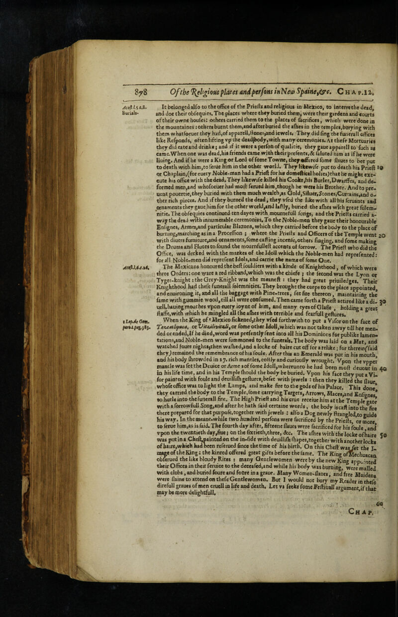 I 878 Of the ^hgiom flaees and fterfons in New Spme^ts^c. C h a p.ii^ ^coflU e.Z. It belonged alfo to the pffice of the Priefts and religious in Mexico, to interrethe dead. Burial*- and doe their obfequies. The places where they buried thetna were their gardens and courts oftheirownehoules: others carried them to the places of (acrifkes, which were done io the mountaines: others burnt them,and after buried the afhesin the temples,burying with them whatfoeuer they had,of apparell,(lones,and iewels* They did ling the funerall offices like Refponds, often lifting vp the deadjbody ,with many ceremonies* At thefe Mortuaries they did cate and drinks; and if it were a perfon of qualicie, they gaue apparell to fuch as came,When one was dead,his friends came with their prelenti.dc faluted him as if he were liuing. And if he were a King or Lord of feme Towne, they suffered Ibme flaues to bee put to death with him,to fenlc him in the other world. They likcwife put to death his Prieft *9 or Chaplain,(for cuery Noble-man had a Pried for his domcftical holiesdthat he might exe¬ cute his office with the dead. They like wife killed his Cooke,his Butler, Dwarffes, and de- 'Jv formed men,afld whofoeuerhad mod famed him .though he were his Brother. And to pre- uent pouertie,they buried with them much wealth,as Gold,Silucr,Stones,Curtains,and o- ther rich pieces. And if they burned the dead, they vfed the like with all his Icruants and wnaments they gaue him for the other world,and lafily, buried the aflies wkh great folem- nitie. The obfequies continued ten dayes with mournefull fongs, and the Prielis carried a- way the dead with innumerable ceremonies. To the Noble-men they gaue their honourable Enhgnes, Armcs,and particular Blazons, which they carried before the body to the place of burning,marching as in a Proceffion ; where the Prieds and Officers of the Temple went 20 with diuers furniture,and ornaments,lbme cading incenie,other* llaging, and fome making the Drums and Flutes to found the mournfulleft accents of lorrow. The Pried who did the Office, was decked with the markes of the Idoll which the Noble-men had reprefented: for al I Noble-men did reprefent Idols,and carric the name of fome One. Aeill.U6.e.%4i The Mexicans honoured the bed fouldiers with a kinde of Knighthood, of which were . . , , I three Orders: one ^are a red ribband,wbich was the chiefe ; the fecond was the Lyon or / : Tyger-knight: the Grey-Knight was the mtaneft : they had great priuiledges. Their 'I •; Knighthood had thefe funerall folemnitics. They brought the corps to the place appointed, and enuironing it, and all the baggage with Pine-trees, fee fire thereon, maintaining the fame wich gummie wood,tillall were confumed.Then came forth a Pried attired like a di- JO uell,hauiogrnouthes vpon eucry ioynt of him, and many eyes of Glafle , holding a great ftaffe,with which he mingled all the alhes with terrible and fearfull gedures. ^ I L0p.de Gm. King of * Mexico fickened,they vfed forthwith to put a Vifor on the face of #art.i.p(ig.383. TezxMUfueat or VitJiilivitfJi, or fome other ldoll,which was not taken away till hee men¬ ded or ended,If he died,word was prefently fent into all his Dominions for publike lamen¬ tations,and Noble-men were fummoned to the funerals. The body was laid on a Mat and watched fourc nightsjthen wa(hed,and a lockc of baire cut off for arclike; for thcreirffaid they^ remained the remembrance of his foule. After this an Emerald was put in his mouth and his body (hrowded in 17. rich mantles, coHly and curioufly wrought. Vpon the vpper mantle was fettheDeuice or Arme sof fome Idoll,whereunto he had been mod deuoutin dQ in his life time, and in his Temple (hould the body be buried. Vpon his face they put a Vi- ^ for painted with foule and dcuillilhgefturcs.befet with jewels : then they killed the flaue whofc office was to light the Lamps, and make fire to the gods of hii Palace. This done* they carried the body to the Temple.feme carrying Targets, Arrows, Macef,and Enfignes* to hurls into the funerall fire.. The High Prieft and his cruc receiue him at the Tcmple^te with a fortowfull Song,and after he hath laid certaine words, the body ig call into the fire there prepared for that puipofe,together with jewels : alfo a Dog newly ftrangIed,to guide bisway. Inthcmeane-whilc two hundred perfons were facrificed by thcPricfls, or more . to ferue htm,as is faid. The fourth day after, fifteene flaues were facrificed for his foule and vpon the twentieth day,fiue; on the fixtieth,three, &c. The afhes with the locke ofbaire 50 was putina.Cheft,painCedonthe in-fide with deuillifhftiapes.together with another locke * of haire,which had been referued fince the time of his birth. On this Cheft was/et the I- mage of the King: the kinred offered great gifts before the fame. The King ofMechuacaa obferued the like bloudy Rites s many Gentlewomen were by the new King appu’nted their Offices in their feruice to the deeeafed,and while his body was burning, were mailed with clubs, and buried foure and foOre in a graue. Many Women-flaues, and free Maidena were flainc to attend on thefe Gentlewomen. But I would not bury my Reader in thefe direfull graues of men cruell in life and death. Let vs fecke fome Feftiuall argument if that may be miore delightfull, ‘ - - - t, # 00 X