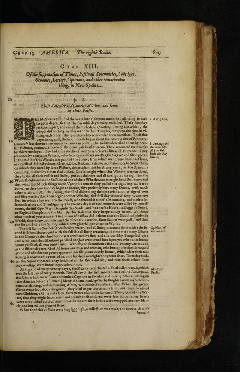 ScboQkSjLetterifiOf inionfy and other remarkeable * things in NeicpSpaine^, ;Wr. ]'|£ ThcirlCdle»de^[&dConceits efTime, and feme of their Feajls. He Mexicans > diuided the yeeit into eighteene monechs i afcribing to each a Acejl.lt^.e.i} twentie dayes^ fo chat the fine oddedayei were excluded. Thcfe fiuc they reckoned apart, and called them tke dayes of nathing: during the which, the people did nothing, neither went to their Temples, but /pent the time in vi- fiting each other ; the SacrificerslikcwifecealedtheirSacrifices, Thcfe flue dayes being part, the firft moncth began about the twentie fixe of February. liar Pifturcs, commonly taken of the principall Fcaft therein. They accounted their weeks Oitxitan. fc/*. by thirteene dayes: they had alfo a weeke of yeeres which was hkewift thirtcene. They ^ f ^ reckoned by a cercaine Wheele, which eontayned foure wcekes,that is^cwo and fiftie yeeres. jg**j*‘* In the midll of this Wheele was painted the Sunne, from which went foure beames of lines, * in a CrofTc of diftinftcolours, Greene,Blue, Red, and YellpW;and fo the lines betwixt chefe: on which they noted by forae Pifture, the jiccidenC that befell any yeere, as the Spaniards comming, marked by a man clad in Reji.^Thclaft night when this Wheele was run about, they'brake all their veffels and ftufFe, put out their fire and all the lights, faying, that the M World ftiould end at the finilhing of one of thefe Whecles, and it might be at that timej and then what Ihould fuch things need^ Vpon this conceit they paffed the night in great feare : but when they faw the day begin to breake, they prefcntly beat many Drums, with much other mirth and Mufickc, faying, that God did prolong the time with another Age of two and fifty yeeres. And then began another Wheele; thd firft day whereof they tookenew fire, for which they went to the Prieft, who fetched it out of a Mountaine, and made a fo- lemne Sacrifice and Thankfgiuing.Thc twenty dayes of each moneth were called by feuerall names, the firft CipM^U which ilgnifieth a Spade, and fo the reft a Houfc, a Dogge, a Snak e, an Eagle, a Temple, and the like. By this Kalcndar they keepc things in memory aboue nine hundred yeeres fiiice* The Indians of CulhnA did beleeue that the Gods had made the .Q World, they knew not how: and that fince the Creation, foure Sunnci werepaft, and that ^ the fife and laft is the Sunne, which now giueth light vnto the WQrld. The firft Sunne (forfooch) perifhed by water, and all liuing creatures therewith : the fe- bpfnwn of cond fell from Heauen,and with the fall flue all liuing creatures,and then were many Giants fiueSuanes, in the Country: the third Sunne was confuraed by fire; and the fourth by Tempeft of ayre and wind, and then Mankind perifhed nor,but was turned into Apes yet when that fourth Sunne perifhed, all was turned into darkneflcjand fo continued fiuc and twenty yeeres; and at the fifteenth yeere, God did forme one man and woman, who brought forth children,and at the end of other ten yeeres appeared this fift Sunne newly borne , which after their rec¬ koning is now in this yeere 1611. nine hundred and eighteene yeeres fince. Three dayes af- 50 ter this Sunne appeared, they held that all the Gods diddle, and that thefe which fince they worfhip, were borne in proceiTe of time. At tl\£ end of euery twenty dayes, the Mexicans celebrated a Fca ft called which Mexicaa- ms the Uft day ofeuery moneth. The laft day of the firft moneth was c^WedTUeaxipefta- Feais. /«.rA,©n which were flaine an hundred Captiues in Sacrifice and eaten, others putting on the skins (as before is (hewed.) Many of them would gcTto the daughter with ioyfull coun¬ tenance, dancing, and demanding Aimes, which befell to the Priefts. When the greene Come was a foot about the ground,they vfed to goc to a ccrtainc Hill, and there facnficcd two Children, a Girle and a Boy, three yeeres old, to the honour of TIaIoc, God of the Wa- ter, that they might haueraine: and becaufe thefe children were free borne, their hearts were not plucked out,but their throats being cut,their bodies were wrapped in a new Man- ^ tie, and buried in a grauc of ftone. j • u When the fields of Maiz were two foot high, a coUe^lion was made, and therewith wef# brought
