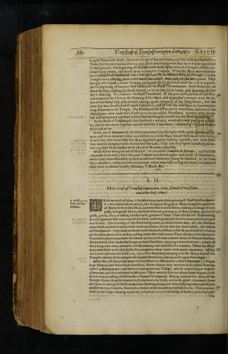 X AmflJ.i .e.2^ Refat. delThe<. Vtijiitm, Toughffoure little flaucT,'Bctwlj^lreagebffiuc anUfeuen,an31Ticy wcrefacrnTce'Hli^^^ TMoc^itx the continuance of raine,: and^chofe dead bodi« were fliut vp in a Caue appointed to that purpofe. The beginning of t Ail witchefie waij bjtbccafion of a drought, which con¬ tinued fourp ycetes, and forced theip toJfau^ the Country. When the ijaia wa»4'ipe,inthe tnoncth’and ^ti^iiniihox>9ih, eiiiry maV»^thered^1sBandfliIlrofMari,,andbfoH^c it to the Temple for an  ' • i t . . brought alfo —,- ^ At the beginning of Summer they*Celcbratca fweet flowres, making Qarlands thereq^to let on their Idols heads, and pending all that day in dancing. To celebrate thcFeaftTef«//A«/V/i, all the principall perfbns of each Pro- uioce came to the Citieon the Euening oflthe Ecaft, and apparelled a woman with the at¬ tire of the who danced among a great company of , her Neighbours , but the next day was faenficed with much fbfemlnitic, and all thit day wisfpenc in deuocion,bur- ningof incenfe in the Temple. The Mefehints hlid aTemple by thcmlelues, dedicate to the Got^ of faint: they made their Feaft vpon the day called Micailhuitl^ wherein werc/acrifi- ced and bten many captiues, which they had bought, and all theday fpeht^ip daii|in:g4^ ■ In the Fcaft of Vcbfafiix,tii, they facfificed a wom'an,’ whofc skin w^'‘ pufc4ponan Indi¬ an, which two dayes together danced theToVirnlmm, cclebrafirt|^ tl^fameFcaftin their beft attire. '* ' ^ ‘ i ‘ i In the day of BatamMtx.li, the Mexicans entred into the Lake with a greit number of Ca> jq noas, aird there drowned a Boy and a Girle,in a little Boir^ which they caufed to be funke, in fuch fort, that neuer after that Boat a’ppeared againe, holding opirfioft , that thofc Chil¬ dren were in company with the Gods of the Lake. Thit day theyfpentinfeaftingandae- ointingtheir Idols chcckes with a kind of Qumme, called When Ctrtts was gone out of Mexico, to incouriter Pamphih dt Narnatt, and had left in the Cieie, he in the great Tcfhple murtheredagreat multitude of Gentlemen, which had there aflembred, to their accuftomed folemnitie,^being fix hundred, or (as fome fay) a tlro'urand, richly attired and adorned, where they vfed to ling and dance, in honour of their God, to obtaine Health,'Gh11drln,Vi^lor^e,*Ab.*. j .it oniq {jHuIi . > ‘ y 1u' t; i r V,5* Y* . 11* ^ n.,!. 3® , #/TrdtifkkUittiauony Lent, sUnMe Precefiens, *■ andiftber hely times^^ 1 JN themoneth of May, * the Mexicans made their priucipall Feaft to^V*/4y*fr«- //.•two dayes before which, the Religious Virgins or Nuns mingled a quantity of Beets with rolled Maiz, and moulded it with Hony,making an Image of that pafte, in bigntffc like to the Idoll of wood, putting in, in ftead of eyes, graines of 4O glaffe, greene, blue, or white, and for teeth, graines of Maiz. Then did all the Nobles bring it a rich garment like vnto that of the Idoll, and being clad,did fet it in an azured Chaire,and in a Litter. The morning of the Feaft being come,an houre before, day, all the Maidens came forth attired in white with new ornaments, which that day were called, the Sifters of V'itz.ihpHtz.li : they were crowned with Garlands of Maiz rofted «St parched,with cHaines of the fame about their neckes, paffing vnder their left armes.Their checkes were died with Vermilion,thcir armes from the elbow to the.wrift were coucred with red Parrots feathers. Thus attired, they tooke the Image on their fhoulders, carrying it into the Court, whereaii the young men were, attired in red Garments,' crowned like the women. When the May- dens came forth with this Idoll, the young men drew necre with much reuerence, taking 5® the Litter wherein the Idoll was, vpon their fhoulders, carrying it to the ftaires footof the Temple : where all the people did humble themfelues, laying earth vpon their lie|ds. ' After this, all the people went in Proceffion to a Mountaine called Chapa/ttpera league from Mexico, and there made Sacrifices. From thence they went to their Iccond Station, called %Atlacuyauaja: and from thence againe toa Village , which was a league beyond ^nj/oacoMti, and then returned to Mexico. They went in this fort aboue fours leagues, in ft> many houres, calling thisProceflion Beeing cometoche fooceoftbe Temple ftaires, they fet downe the Litter with the Idoll, and with great obferuance drew the fame to the top of theTemple,fome drawing aboue,and others helping below,the Flutes andDrummes, Cornetsr^Trumpets, meane-whileincrcafing theSolemnicie. The people a- bode in the Cowt. Hauing mounted, and placed it in a little lodge of Rofes { prefeucly came • ‘ ' ’ *hf 09 9