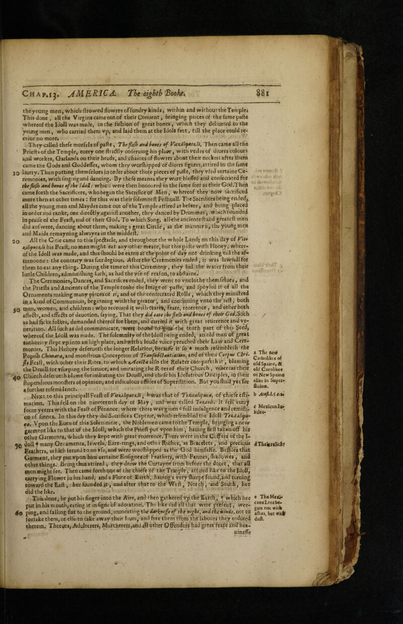 the young men, which ftrowed flowres of fundry kinds, within and without the Templci This done, all the Virgins cameout,of their Conuent j bringing pieces of thefamepafte whereof the idoll was made, in the fafhion of great bones, which they dcliuercd to the young men, who carried them vp, and laid them at the Idols feet, till the place could rca ceiuenomore* ' ' > ,■ They called thcfe morfcis of pafle, Tbefiefh btnes of Vitzi!if$itK,lu Then came all the Prierts of the Temple, euery one ftriiSlly oblcruing his plaee, with veiles of diuers colours and worker, Garlands on their heads, and chaines of hoWres about their neckesJ after them came the Gods and Goddelfes, whom they worlhippcd of diuers figures,attiredin thefarte JO liucry. Then putting chemfclucs in order about thole pieces of pdf e, they vied eertainfi Ce¬ remonies, with iingingand dancing. By thcfe meanes they wcre bleffed and confecratedfbr theflepj 4nd bontt oftbt IdeU: which were then honoured in the lame fore as their God.Theii cameforththcSacrificerSjWhoheganthcSacrificeof Men, whereof they ndw Sacrificed more then at other times: for this was theirfolemneftFcftiuall. The Sacrifices being endedj^ all the young men and Maydes came out of the Ternpleattircd as before, and' being placed in order aiid ranke, one direftlyagainft another, they danced byDfUmmes, v^hich founded inpraifeof the Feaft,andof their God* To which Song, all-theancicnteiband greateft m'efn did anfwcre, dancing about them, making a great Circle, as the manner if, the youhgmeHl and Maids remayning alwayes in the raiddefl. 20 All the Cicie came to this Ipeftacle, and throughout the whole Land* on this day of V^ttc his Feafl, no man might cat any other meace, but chispafte wifh Honey, where¬ of the Idoll was made, and this (hould be eaten afthe point of day ndC drinking till the af- ternoone: the contrary wasfacnlegious. Aftcrthe Ceremonies ended, it was laWfuUfor them to eat any thing. During the time of this Ceremony, they hid the water from their little Children, admonifliing fuch, as had the yfe of realbn, to abftaine. ‘ The CcremonicsjDances, and Sacrifices ended, tlicy went to vnclothcthemfelues, and the Pricfls andAncients of the Temple toofce the Image of paffe, and fpoylcd it of all the Ornaments making many pieces of it, and of the cbnlecrated Rolls, which they miniftred in a kind of Communion, beginning with the greater', arid continuing vnto the reft, both JO rocn, wpmen, and children: who receiued 15 wif h ttarti/feare, rcricrfcnce, arid'other both affeft«,and effeffs of dcuotion, faying, That they did tato ibefiefb oftdbones of their Ged.S^ch as had fteke folkes, demanded cherebffotfhem,arKj carrfeid it with great rcuerence and ve¬ neration. 411 fiich as did communicate, 5w«r^ boiJftd''<c?^hBte-the tenth part of this Seed, whereof the Idol! was made. The fblemniSy nf theldcil being erided, an old man of great authority ftept vpinco an high place, andswith a loude voice-preached their Law arid Cere¬ monies. This Hiftory deferueth the longer Relation, because it'fo ■ much refemblcth the Popifh Cbmara^ and monftrous Concepcion of Trafifkb^iaMtiation, and of their Corf us Cbri- fit Feaft, with other their Rites, to which tyfeoiti* alfo the Relater compantth it, blaming the Dcuill for vfurpmg the feruice, and imitating the R tes of their Church , vMhereas rheir 40 Church dcfci uech blame for imitating the Deuill,and thefe his Idolatrous Dilciples, in their ^ ftupcndious monfters of opinion, and ridiculous offices of Superftition. But you fhall yet fee a further refemblance. • Next to this principal! Feaft of Vitt.ihfMtz,li, f> Was that of TexicnUfucn^ of chiefe efti- tnacion. This fell on the nineteenth day of May, aiid'was called Tozxolti It fell'cucry foute y ceres with the Feaft of Penance .where there was giuen c full indulgence and rcmifti- onof finnes. In thisday they did Sacrifice a Captiue, which refembied the Idoll Tez-taltfte^ fit, Vpon the Euenof thisSoJen.nitic, the Noblemen cameto^heTcmple, bringing a new garment like to that of the Idoll^ which the Pfieft put vpon him, hauing firll fallen off his other Garments, Which they kept with great rcuerence. There were in the Gbff^srs of the I- ^ doll t many Ornaments, lewels, Bare*rings, and otlu i Riches, as Bracelets, and preebus ^ Feathers, which lerueJ to no and were worlhippcd as the God hinjfelfe. Bef^dei that Garment, they putypomhim certairie Enfignerof Feathers, With^Fannes, (hadpvvcs , and other things. Being thus attired , tl'ieydrew the Gurtayne frotri before thedbpre, that all men might fee. Then came forth(?ne ef the chiefe bf the Tem^^lrV attired like tb the Idoll, carrying Flowrcin his hand, arid a Flute of Earth^ihauing a Very ftiarpc found,and turning toward theEaft , bee founded iti and after rhatto the Weft, North, 'and South, hee didthclike. This done, he put his finger into the A’ire, and then gathered vp the Earth ,' «'which hee put in his mouth,eating It infigne bf adoiatiori. The like did all that were pr^feuf, wce- ping,and falling flat to the ground, inuocating tlic d4rkneffeef the night, and tbeittnds, not to fortake thcm,or cllc to take away their hues, and free them from the labours they endured therein. Thceucs, Adulterers, Mattherers^and all other G^enders had a'bd hea- '  umc!!!; / a The new Carholikes of old Spaine, St old Cacolikes otNewSpaine alike in Super- b Aetjl.Li.t.ti e Mexican lu« bilee- dTheicrelickf e TheMexi* cansLent be¬ gun not with afhe«. bill wklif duff. T