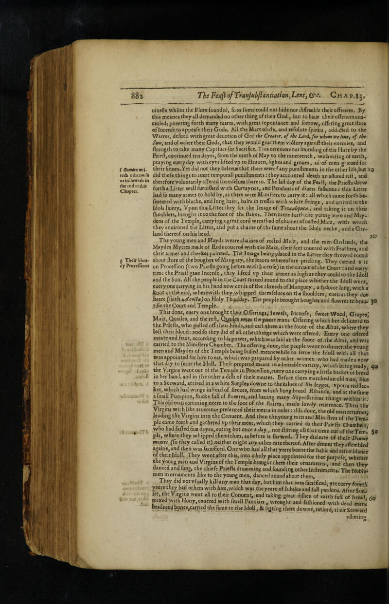 ( Gmira wri. teth ochetwife asfollowetbin tbe end ot this Chapter. 20 g Theuf blou- dy Proceffions *1 ;v,’ 13J(a» i-i ■ :,o Aitiu uineffe whiles the Flute founded, fo as fome could not hide nor diflcmble their ofFenees. By this mcanes they all demanded DO other thing of their God, but tobaue their offences con> ccaledj powring forth many tearcs, with great repentance and forrow, offering great ffore ofincenfe to appeafe their Gods, All the Martiali/ts, and refolute fpirits, addniiled to the Warres, de/ired with great deuotion of God tbe Creator, of the Lord^for whom we Aw, ef tbe S0n, and of other their Gods, that they would giue them viftory againff their enemies, and ftrength to take many Captiucs for Sacrifice. This ceremonious (bunding of the Flute by the Priert, continued ten dayes, from the ninth of May to the nineteenth, with eating ot earth, praying euery day with eyes lifted vp to Hcauen,hghes and groiies, as of men gneuedfor their (innes. Yet did not they belecue chat there were f any puniflimcncs in the other life,buc iQ did thefe things to auert temporall punilhments: they accounted death an alTured reff, and therefore voluntarily offered themlcluei thereto. The laffdayof theFcaff, the Piiefts drew forth a Litter well furnifficd with Curtayncs, and Pendants of diuers fafhions: this Litter had fo many armes to hold by, as there wcr.e Minifters to carry it: all which came forth be- fmeared withblacke, and long hairc, halfe in creffes with white firings, and attired in the Idols liuery, Vpon this Litter they let the Image of Tez^altpftctt, stnd taking it on their fhoulders, brought it to the foot of thefiaires. Then came forth.the young menandMay- densof the Temple, carrying a great cord wreathed ofehaines of roftedMaiz, with which they enuironed the Litter, and put a chainc of the fame about the Idols nccke, and a Gar¬ land thereof on his head. Tbe young men and Maydswcarechaines of rofied Maiz, and the men Garlands, the Maydes Mycres made of Rods couered with the Maiz, their feet coucred with Feathers and their armes and chcckes painted. The Image being placed in the Litter they fire wed round about lloreoftheboughes of Mangiicy, the Icaues whereofare pricking. They carried t it on Proceffion (t wo Pnefts going before with Incenfe) in the circuit of the Court: and euery time the Prielt gaue Incenfe , they lifted vp their armes as high as they could to the Idoll and the Sun. All the people in the Court turned found to the place whither the Idoll went euery one carrying in his hand new cords of the threeds of Manguey, a fadome long, with a knot at the end, wherewith they.vvhipppd themfelues on the (boulders, euen as they doe heere (faith t^ceiU) on Holy Thursday. The people brought boughes and flowres to beau- JO tifie the Court and Temple. « „ i This done, euery one brought tljffir Offerings,! Icwels, Incenfe, fweet Wood, Grapes,' Maiz, Quailes, and tfierefi, thep^ore mans Offering which hec deliuered to the Priclls, who pulled off their heads, and call them at the foote of the Altar, where they loft their bloud: and fo they did of all other.things which were offered. Euery one offered mcateand fruit, according to his power, which was laid at the foote of. the Altar, and was carried to the Minifters Chamber. The offering dene, the people went to dinneriihc young men and Maydes of the Temple being bu.(ied meanewhile to (eruc the Idoll with all that wasappointedforhimtoeat, which was prepared by other women who had made a vow that day to ferue the Idoll, Thefe prepared meats in admirable variety, which being ready 40 the Virgins went out of the Temple in Procc(non,eucry one carrying a little basket of bread in her band, and in the other a difh of thele meates. Before them marched an old man like to a Steward, attired in a white Surples downe to the calues of his leggei, vpon a red Iac% ket, which had wings inftead of (Iceues, from which hung broad Ribands, and at the fame afmall Pumpion, fiucke full of ffowres, and hauing many Superftitious things within it Thisold mancommingneeretothefoocof the ftaires, made lowly rcuercncc. Then the Virgins with like rcucrcnce prel'entcd their meats in order: this done, the old man returnes leading the Virgins into the Conuent. And then the.young men and Miniftm of thcTem* pic came forth and gathered vp their meat, which they carried to their Priefis Chambers who had faftedfiue dayes, eating but once a day , not ffirring all that time out of the Tem¬ ple, where they whipped themlelues, as before is (hewed. They did eace of thefe DiMiJe meates (fo they called it) neither might any other eate thereof. After dinner they alfcmbled againe,and then was facrificcd.One who had all that ycere borne the habit and refcmblancc of their Idoll. They went after this, into a holy place appointed for that purpofe whither the young men and Virgins of the Temple brought them their ornaments, and then thfcy danced and fung, the chiefe Priefis drumming and (bunding otherInfiruments. The Noble¬ men in ornaments like to the young men, danced round about them. They did notvfually kill any man that day, but him that .was facrificed, yet euery fourth’ others with him,which was theyeere of Jubilee and full pardons. After Sun- let, tlie Virgins went all to their Conuent, and taking great difhes of earth full of bread, ao mixed withHony,ceucred with fmall Panniars, wrought and fathioned with dead mens ®!F*osand Poncs,carried the fame to the Idoll, & fating them downe, retired, their Steward ylhering 50