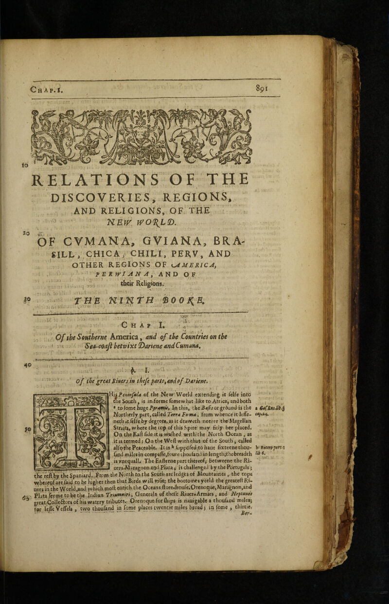RELATIONS OF THE . DISCOVERIES, REGIONS, AND RELIGIONS, OF. THE T; , ; • KEW, WO^LD. *0 ,iT.. PF CVMANA, GVIANA, BRA- SILL,, CHIC A, CHlti, PERV, AND .si“ q t* e Souchj is in forme ibmcwhat like CO Africa j and both [ * to iome huge Pjir^p^p In this, tbe £a/is or ground is the a Northerly part, called Terra Fiima i from whence it Icffe- netli itftUcby degrees.asitdraweth necrer the-Magellan Straits, where the top of this Spire may fitly bee placed. On the ^aftfide.icis w^fhed withithe North Ocean as ? » , it IS termed: On the Weft withithaSiof the South j called alfotlie Peaceable. Jc is luppofediCohaue fixteenethou- b Boteropafi z fand miles in coropalfejfpure ihouiandin lengch;chebrcadth is ynequalh The Eafterne part thereof^ beeweene the RU ‘ ^ uers-Maragnon and Plata j is challenged by the Portugals j tiifi reft bjr the Spaniard. From the North to the South are ledges of Mountaines,. the tops lafherepfarc faid to be higher then that Birds will yiGl; the boctomes yeeld the greawft Ri- uers in the World,and ^hich moft enrich the Oceans ftorc4iourc.Orcnoquc,Maragnon,and PJatajcfme to be the Indian Trittmuiri , Generals of thofc Riuer-Armies, and Neftuna greatGolieftors of iris watery tributes.. Orenoque for ftiips is nauigablc a thouland m iles; far leife Vcffeli two thoufand in fomc places f wen tie miles broad; in feme , thirtic, *• , j} * *