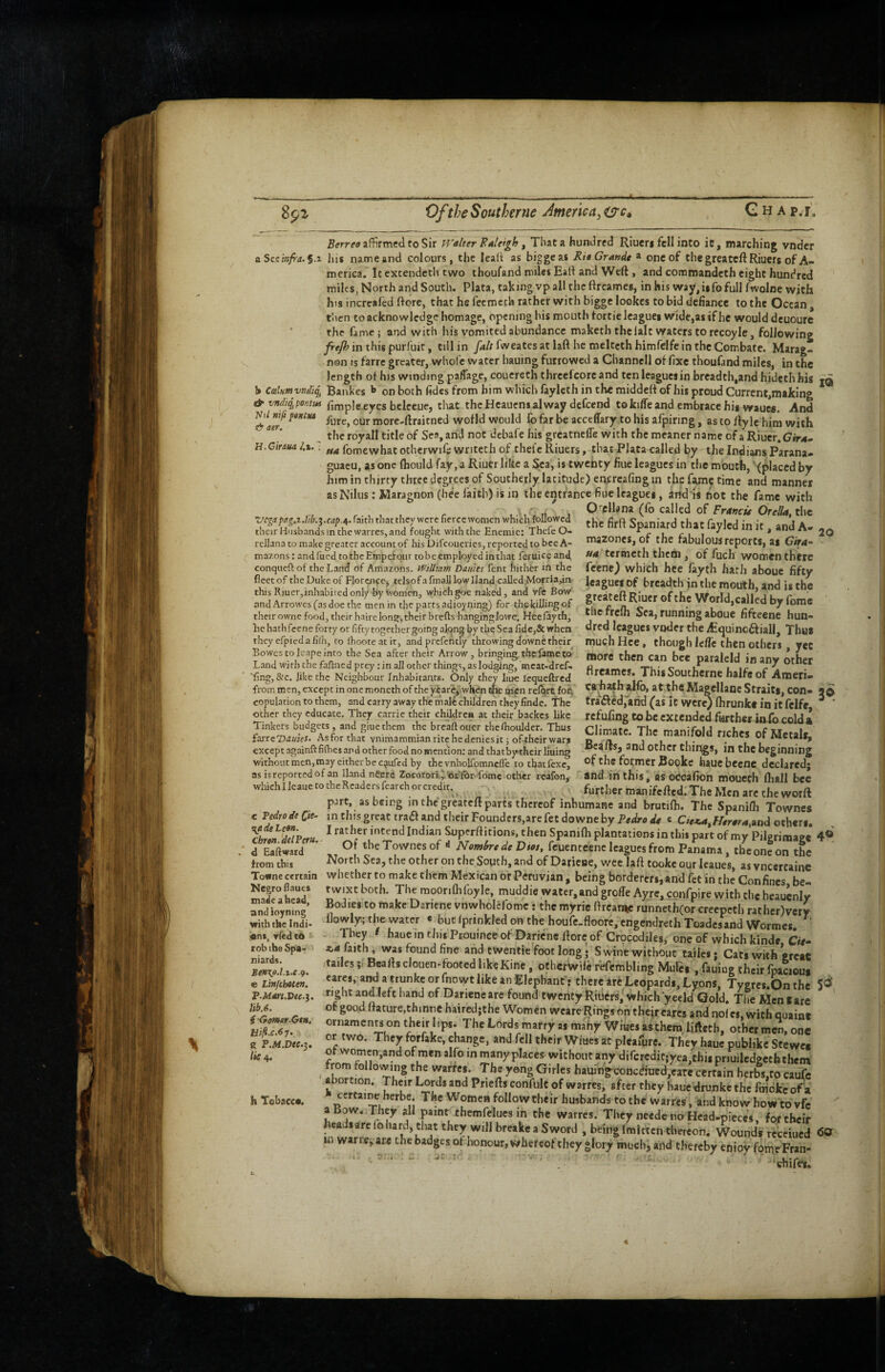 8p^ 0/the Southerne America^ Gh Ap.l’. aer. H.Ciraua /.i. affirmed to Sir T^'dlter FaUigh ^ That a hundred Riuers fell into ic, marching vndcr a See infra. §.t his name and colours, the leali as biggeas Fit Grande ® one of the greateft Riuers of A- merica. Itextendcth two thoufand miles Eall and Weft , and commandeth eight hundred miles, North and South. Plata, taking vp all the ftreames, in his way, i$fo full fwolne with his increafed (lore, that he fecmcch rather with bigge lookcs to bid defiance to the Ocean, tlicn to acknowledge homage, opening his mouth fort ie leagues wide,as if he would deuoure ' the fame; and with his vomited abundance maketh the lalt waters to recoyle, following in this purfuit, till in /^/rfweatesatlafthemeltcthhimfclfeintheCombate. Marag- non is farre greater, whole water hauing furrowed a Channcll of fixe thoufand miles, in the length of his winding paffage, couereth threefcoreand ten leagues in breadth,and hidethhis jq h cdumvndi^ Bankes on both fidcs from him which faylcth in the middeff of his proud Currcnt,niaking & vndi^pontm firnple eyes beleeue, tlut thcHeaucnsalway defeend tokiffeand embrace his wauM. And ua mfi pe/fita more-ftraitned wofld would fo far be acceffary to his afpiring, as to fty le him with the royall title of Sea, and not debafe his greatncfTe with the meaner name of a Riuer, ua fomewhat otherwife writech of chel'e Riuers, that Plata called by the Indians Parana- guacu, as one fliould fay, a Riuer like a Sea, is twenty fine leagues in the mouth, '<placcd by him in thirty three degrees of Southerly latitude) en^:rea(ing m the fame time and manner asNilns:Maragnon(beclaith)isin the entrance fine leagues, and is not the fame with L c t. 4 Orellana (fo called of Frrfww Ore/4*, the Vcgapag,zM.j.cap.A. faith that they were fierce women which foUowed jj,, Spaniard that fayled in it , and A- their Husbands in the wanes, and fought with the Enemic: ThcleO- u fu i ^ *‘•iiu rcllana to make greater account of his Difeoueries, reported to bee A- niazones, Ot the tabUiOUS reports, as Gira-' mazons: andfued tothcEmperour tobeemployedinthat feruice and, tertneth thcfU , of fuch women there conqueftof theEarid of Amazons. William Dames font hither in the fcene) which hce fayth hath aboue fifty fleetof thcDukeof Flonmpc, tclsofafmalllowlJand caUed,Moma,in ItagUCSOf breadth inthemoirth and is the this Riuer,inhabitcd only by Women, which goe naked, and vfc Bow or-atpft Uln-* ii’ 11 r and Arrowes (as doe the men in the parts adioyning) for the killing of §i._ o. _• by Tome their owne food, their hairc long, their brefts hanging Jowe. Hce fayth, lie hathfeene forty or fifty togethergoing along by the Sea fide,& when they efpicdafilh, to ihooteatit, andprefeiitly throwing downe their Bowes to leape into the Sea after their Arrow, bringing, the fame to Land with the faftned prey; in all other things, as lodging, mcat-dref- 20 Che fre(h Sea, running aboue fifteene hun¬ dred leagues voder the lEquincaiall, Thus much Hce, though Icfle then others, yet more then can bee paraleld in any other ftreames. This Southerne halfe of Ameri- ------'T'/ • -.^ .j — ■fing, &c. like the Neighbour Inhabitants. Only they hue icqueftred , , ---—-w.-.iuv..- from men, except in one moneth of the ^are,.wheniiic men rel^rtfoi^ Ca^athaliO, at the Magcllanc Straits, COn- 50 copulation to them, and carry away the male children they findc. The tra‘6ledjarid (as it Were} fhrunke in it felfc ^ ” other they educate. They carric their children at their backes like rcfufing to bc extended further info cold I Tinkers budgets, and giue them the break oner the Ihoulder. Thus rlimat#- Th- ....i.- r i farre'D.«ier. Asforthat vnimammianritehedeniesitjoftheirwar, r ' V .  • of Metal*, except againfbfilbes and other food no mention: and thatbytheirliuing 300 other tilings, m the beginning without men,may either be c^iufed by thcvnholfomncll'e to tbatlexc, of the former Bookc haucbeenc declared; as isreportedof an Hand nt'crc Zocotorfi,.’oi:'fbr fomc other rcafon, and in this , as occafion mouech fhall beC whichlleauetotheRcadersfearchorcredit. further manifefted.The Men arc the worft part, as being in the greateft parts thereof inhumane and brutifh. The Spanifh Townes e Pedro deCie- m this great traa and their Foundcrs,arefet downe by Pedro c C/o*4,f4frer4.aDd others. ThrJ'deTperu ^ Superftitions. then Spanifh plantations in this part of my Pilgrimage 4® o, ,he Townes oH feuenteene leagues from P.n.D,., theonfon the ' North Sea, the other on the Sopth, and of Dariene, wee laft tooke our Icaues, as vneertaine whether to make them Mexican or Peruvian, being borderers, and fet in the Confines be¬ twixt both. The moonfhfoyle, muddie water,andgrofte Ayrc,confpire w,itbtheheauenly Bodies to make Dariene vnwholelbmc: the myric ftrcarne runneth(or creepeth rathcr)very llowly-; the water « bucIprinkledonthehoufe.floore,cngendrethToadcsandWormes. ^ . They f haue in this Prouince of Dariene ftore of Crocodiles, one of which kindc Cie- a,4 faith i was found fine and twentie foot long • Swine without tailcs; Cats with ereaC tailesHeartsclouen-footed likeKine, otherWile fefembling Mules , fauing their fpaciou* cares, and a trunke or fnowt like an Elepbanf: there iti Leopardi, Lyons, Tygrcs.On the 5®' right and.left hand of Dariene are found twenty Riders, which yeeld Gold. The Men rare of good ftature.thinne haired;the Women weare Rings on their cares and nol e$, with quaint oriiamcn« on their lips. The Lords marry as many Wiuesasthero Ufteth, other men, one or two. They forfake, change, and fell their Wines at pleafure. They haue publike Stewc* of women,and of men alfo in many places without any difcredif;yea,this priuilcdgeth them from following the warfes. The yeng Girles hauih*^conceTued,eare certain herbs,to caufe abortion. Their Lords and Priefts confult of warres, after they haue drupke the fmoke of a certaine herbe. The Women follow their husbands to the warres, and know how to vfc '' aBow. They all paint themfelues in the warres. They ncede no Head-pieces, fortheir heads are lo hard, that they will breake a Sword , being fmitcen thereon. Wound* rccciucd <5® in warrcjare the badges ot honour, whereof they glory much, and thereby enioy fpmeFran- • ‘ ' . -- 'chif«« Chren.del Peru. d Eafiiward from this Towne certain Negro flaues made a head, andioyning with the Indi- ,«nt, Tfed t6 '■ rob the Spa< niards. Ben’Kp.l.x.e.g, e Linfehoten. P.Mm.Dte.i. lib.6. iGomar-Gtn. Eifi.c.^7\ g P.M.Dee.^, lie n. h Tobacc*.