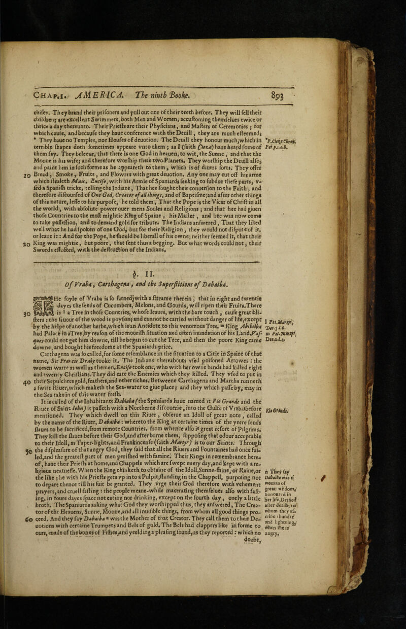 Chap.i. meric a. The ninth 'B&oke. chifcF. Th ey bnnd their prifoners and pull out one of their teeth before. They will fell theit children; are excellent Swimmers, both Men and Women; accuftoming themiclues twice or thrice a day thereunto. Their Priefts arc their Phyficians, and Matters of Ceremonies; fot which caule, and becaqfe they haue conference with the Deuill, they are much etteemed* • They haue no Temples, nor Houfes of deuotion. The DcujH they honour rouch,which in ''p.cieiaChroi^ terrible ttiapes doth lometimes appeare vntothem; as I (faith haue heard fome of Fer p.i SoS. them (ay. They beleeue, that there is one God in heauen, to wit, the Sunne , and that the Moonc is bis wife; and therefore worfhip thefe two Planets^ They worfliip the Deuill alfo, and paint him in fuch forme as he appeareth to'them, which is of diuers Ibrts. They offer 20 Bread, Smoke, Fruits, and Flo wres with great deuotion. Any one may cut off hisarme which ttealcth Mau, Ewif», with his Armie of Spaniards feeking to fubdue thefe parts, v- ied a Spanifh tricke, telling the Indians, That hcc (ought their conuerfion to the Faith, and therefore difeourfed of One Ged, Creator »f 4IIthingsy and of Baptifmejand after other things of this nature, leffe to his purpofe, he told them,' That the Pope is the Vicar of Chrift in al! the world, with abfolute power outer mens Soules and Religions ; and that hee had giuen chofe Countries CO the mottmighcieKfhg of Spaine , his Mallet, and hee was now come to cake pefTettion, and to demand gold for tribute* The Indians anfwertd , That they liked well what he had fpoken ofone God, but for their Religion, they would not difputeof it, or leaue it: And for the Pope, he fhould be liberall of his owne; neither feemed it, that their King was mightic, butpoorc, that fent thus a begging. But what words coiild not, theiff Swords ettc^ed, with the dettrudion of the Indians. J. II. of Vraha, Cdrtbagertd > and the Superjlttiom pf Dabaihd. foyle ofVraba isfb fatnedj with a tttearoe therein j that in eight and twentie dayes the feeds of Cucumbers, Melons, and Gourds, will ripen their Fruiti.There 30 * aTreeinthofeCouncries,whofeteaues, with the bare touch, caufe great bli. fters: the fauour of the wood is poyfonjand cannot be carried without danger of life,except j by the heipe of another herbe,which is'an Antidote to this venomous Tree. * King Abthtiha nec.j (.f. * had Palack ih aTrce,by reafon of the moorifh fituation and ofteh inundation of his Land.^'af m Ptt.MPrtffy ^w/couldnotgechirodowne,tillhebegantocuttheTtfee, and then the poore Kingcame downe, and bought his frcedortie at the Spaniards price, Carthagena was (o called,for fome refemblance in the fituation to a Citie in Spaine of that name, Sir JFfa^ c^ Dra{e tooke it. The Indian^ thereabouts vfed poifoned Arrowes :the ^ women warre as well as chemen,£»ri/i took one, who with her owne hands had killed eight and twenty Chriftians.They did eate the Enemies which they killed. They vfed to put in their Sepulchres gold,feathers,and other riches. Bet weene Carthagena and Martha runneth a fwift Riucr,which maketh the Sea-watef to giuc place; and they which pafTc by, may in the Sea take in of this water frefh; It is called of the Inhabitants ^the Spsfniards haue named it Pio Grande and the Riuer of Saint lehn) it pafleth with a Northerne difeoutrie, into the Gulfe of Vrtbaibcfore mentioned. They which dwell on this Riuer , obferue an Idol! of great note, called by the name of the Riuer, Dabaiba: whereto the King at certaine times of the yeere fends (laues to be facrificed.frora remote Countries, from whence alfo is great reforc of Pilgrimso They kill the (laues before their God,and after burne them, fuppofing that odour acceptable to their Idoll, as Taper.hghts,and Frankincenfe (faith Martyr) is to our Saints.' Through’ ^ the difpleafure of that angry God, they faid that all the Riuers and Fountaines had once fai¬ led,and the greateft part of men perifhed with famine^ Their Kings in remembrance here¬ of, haue their Priefti at home,and Ghappels which arc fwepe cuery dayi^nd kept with a re¬ ligious neatneffe. When the King thiinketh to obtaine of the Idoll,Sunne-flbine, of Rainc,or n Tbty fay the like ; he with his Priefts gets vp into a Pulpit,ftandiDgin the Chappell, purpofing not Dabaibavusd to depart thence till his fuic be granted. They vrge their God therefore with Vehement prayers, and cruell fatting : the people meane-while macerating thcmfclues alfo withfaft- §<■«« ing, m toure dayes Ipacc not eating nor drinking, except on the fourth day, onely a little [ier lifc^Deificd , broth. TheSpaniardsaskingwhatGodthey worlhippcd thus, they tnfwercd, The Crea- after deaihj to tor of the Heauens, Sunne, Moone,and all inuifible things, from whom allgood things pro- th^y »f- cecd. And they fay Dabaiba ■ was the Mother of that Creator. They call thetii to their De- uotions with certaine Trumpets and Bels of gold. The Bcls had clappers like informe to »»hcnSfcis^ ours, made of the bones of Filhcs^nd yeelding a plcafing found, as they reported: which no angry, doubt.