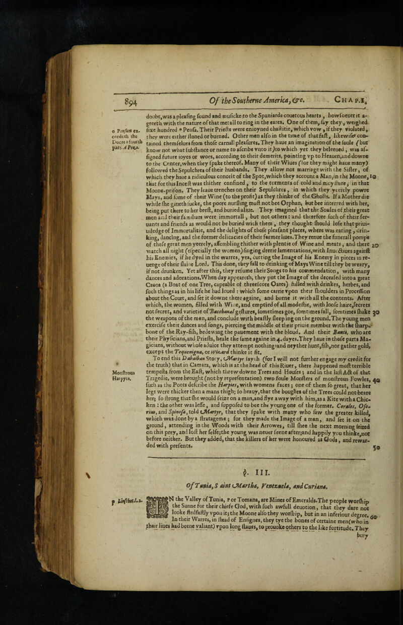 o Pex/iifH ex. ceedcth the Ducat a foultb Monftrout Harpyes. doubtjwas a pleafing found and muficke^to the Spaniards couecous hearts , howfoeucr it a- greeth with the nature of that met all to ring in the cares. One of them, fay they, weighed fixe hundred ® Penfa. Their Priefts were enioyned chaftitic, which vow , if they violated, they were either Itoned or burned. Other men alfo in the time of thatfaft, likewife* con¬ tained thcmfelucs frona thofc carnall pleafures.They hauc,an imagination of thefoule ^buc know not what lubftance or name to afcribc vnto it^co which yet they bcleeued , was af* figned future loyes or woes, according to their demerits, pointing vp to Heaucn.and downe to the Center, when they fpake thereof. Many of their Wiues fior they might haue many) followed the Sepulchres of their husbands. They allow not marriage with the Sifter, of which they haue a ridiculous conceit of the Spot,which they account a Man,in the Moone, lo that for this Inceft was thither confined, to the torments of cold and moyfttire, in that Moone-prifon, They Itaue trenches on their Sepulchres, in which they ytcrely powrc Mays, and fbmeof tneir Wine (to the profit) as they thinke of theGhofts. IfaMotherdie while ftie giueth fucke, the poore nurfling muft not bee Orphan, but bee interred with her, being put there to her breft, and buried aliue. They imagined that the Soules of their great men anJ their fa niliars were immortall, but not others: and therefore fuch of their fet- oants and friends as would not be buried with them , they thought ftiould lofe thatpriui- uiledgeof Immortalitie, and the delights of thofc pleafant places, where was eating, drin¬ king, dancing, and the former delicacies of their fwmer liues.They renue the funerall pomp'e of thefe great men yeerely,affembling thither with plentie of Wine and meats, and there 20 watch all night (cfpecially the women) finging drcric lamentations,with Inut^iues againft hii Enemies, if he dyed in the warres, yea, cutting the Image of his Enemy in pieces in re- uenge of their flaine Lord, This done, they fall to drinkingof Mays Winctillthey be weary, ifnot.drunken. Yet after this, they refumc their Songs to his commendation, with many dances and adorations,When day appeareth, they put the Image of the deceafed intoa great Caaoa (a Boat of one Tree, capeablc of thrcelcore Oates) hilled with drinkes, herbes, and fuch things as in his life he had loued : which fome carrie vpon their (boulders in ProcelHon about the Court, and let it downe there againe, and burne it with all the contents. After which, the women, filled with Wine, and emptied of all modeftie, with loofe haire,fecrets not fecret, and varietie oH^MehanAlgeftures, lometimes goe, fomtimesfall, fomtimcs (hake go the weapons of the men, and conclude with beaftly fteepingon the ground. The young men exercife their dances and fongs, piercing the middle of their priuie member with the (harpw- boneof theRay-fiib, bedewing the pauement with the bloud. And their who are their Phyficians,and Priefts, beale the (ame againe in ^.dayes.They haue in thefe parts Ma¬ gicians, without wliofe aduice they attempt nothing tand ney ther hunt,fi{h,nor gather gold, except the Tequerngnat or iViMrd thinke it fit. To end this DabMbttn Story, (>Vf(srryr lay ih (for I vyill not further engage my credit for the truth) that in Camara, which is at the head of thisRiuer, there happened moft terrible tempefts from the Eaft, which threw doivne Trees and Houles; and in the laft Ail of that Tragedie, were brought (not by reprefentation) twofoule Monfters of monftrous Fowles, fuch as the Poets deferibe the Harpies, with womens faces j one of them fo great, that her legs were thicker then a mans thigh; (o heauy,that the boughei of the Trees could not beare her; fo ftrong that (he would leize on a man,and flye away with him,as a Kite with a Chic¬ ken : the other was lefle, and fuppofed to bee th* young one of the former. Cers/es, Ofo^ riiutindSpinofa, told iAiartpry that they Ipake with many who faw the greater killed, which was done by a ftratageme ; for they made the Image of a man, and fet it on the ground, attending in the Woods with their Arrowes, till (hee the next morning Icized on this prey, and loft her relfe:the young was neuer feene after;and happily you thinke not before neither. But they added, that the killers of her were honoufed as Gods, and re war¬ ded with prefents, ^ III. Of Tft»U, S aim (Martha, Femzttela, and Curiana, jN the Valley of Tunia, p or Tomana, are Mines of Emeralds.The people worlhip the Sunne for their chiefe God, with fuch awfull deuotion, that they dare ntrt looke ftedfaftly vpon it; the Moone alfo they woifljip, but in an infcriour degree. In their Warres, in ftead of Enfignes, they tyc the bones of certaine men(who in ^ jheir liucs had bcenc yalianO r^pon long ftaues, to prouokfs others to the like fortitude. They bury * •