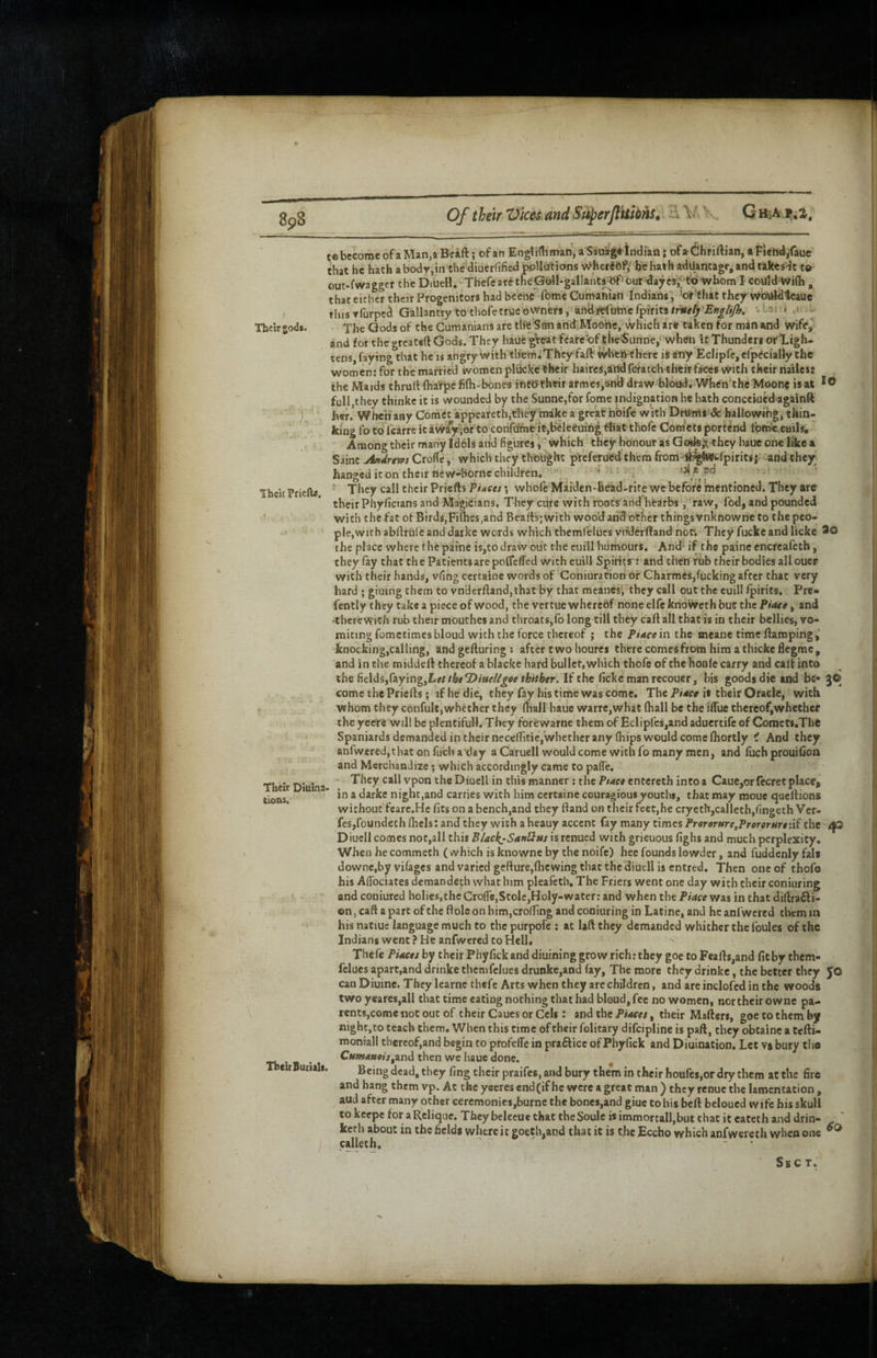 SpS Of their Vices and SuperftUions, Q HiA.ijiSr, Their® 0(3*. Thch ?rie{b. Their Ditiina' lions. ThciiBuiiali. tebccomeofaMan.aBeift; ofan Englidiman, a Sauag*Indian; of»dhriftiaD,*Fiehd/aue that he hath aboclr,in the diuerfified wUucions wherSef/ hchathadUancagf.andtik^sdc t© out-1*wagger the Diuell. Thefear6theGuii-gallantj^out daycai'^'W'whom I coilld'Wi(h , that cither their Progenitors had beehe fome Cunvaftian Indians, ’of'that they wdiildteaue tins Tfurpei Gallantry to thofc true owners, and refuhic fpirits tfkeljr'Ettg/i/h, * * 35 • = • ■ - The Gods of the Cutnanians are the’Sdn and.Moohe, which a're taken for man and wife,’ and for the greateft Gods. They haue ^eat fcarc'of ikeSimne, when it Thunders oflLigh- tens, faying that he is angry with therhiThcy fail ^hfeij-there is any Eclipfe, efp^ciaHy the women: for the married women pluck'e ^heir haircs,atldfcratch theiTfa'ce8 with their naiies: the Maids thruit (harpe fifti-bones into their armes,3nd draw blood. When'the Moon? is at *0 full,they thinke it is wounded by the Sunne,for fome indignation he hath conceiued againft her.* When any Comet appearetb,they make a greathbife with Dnirris & hallowing, thin¬ king fo CO fcarre it av^y^or to confdfne it,beleeuing that thofc Cordets portend ion^e euils. Among their many Idols and figures i which they honour as Gods,X they bauc one like a Saint jindrem Crolle ,• which they thought preferoedthem from fH^Wi-lpirits j and they hanged it on their new-borne children.  * ^ ' They call their Priefts PUces *, whofe Maiden-head-rite we before mentioned. They are their Phyficians and Magicians. They cure with roots and hearbs, raw, fod, and pounded with the fat of Birds,Fifties,and Beall's; with woo’d and other things vnknowne to the peo¬ ple, with abftrulc and darkc words which thcmfelucs vnderftand nor. They fucke and licke *0 the place where the pafne is,to draw out the cuill humours. And' if the paine encrcafeth, they fay that the Patients are potfeffed witheuill Spirits': and then rub their bodies all oucr with their hands, vling certaine words of Coniuracion of Charmes,fucking after that very hard • giuing them to vnderftand,that by that meanes', they call out the euill Ipirits, Prc« fcntly they take a piece of wood, the vertue whereof none elfe kno'weth but the Piate, and -therewith rub their mouthes and throats,fo long till they cart all that is in their bellies, vo¬ miting fomctimesbloud with the force thereof ; the Pwein the meane time llamping,' knocking,calling, and geiluring : after two houres there comes from him a thickeftegme, and in the middeft thereof a blacke hard bullet, which thofe of the houle carry and call into the fields,faying,If the ficke man recouer, bis goods die and be- J© come the Priefts; if he die, they fay his time was come. The Pince is their Oracle, with whom they confult,whether they (hall haue warre,what (hall be the iffuc thereof,whether the yeere will be plentiful!. They forewarne them of Eclipl'es,and aduertife of Comets.ThO Spaniards demanded in their neceftitie,whether any (hips would come (hortly i And they anfwered,thac on fuch a day a Caruell would come with fo many men, and fuch prouiCon and Merchandize; which accordingly came to palTe. They call vpon the Diucll in this manner; the Ptact entereth into a Caue,orfccret place, in a darke night,and carries with him certaine couragious youths, that may mouc qaeftions without fcarc.He fits on a bench,and they ftand on their feet,he crycth,calletb,fingeth Ver- fesjfoundech (heist and they with a heauy accent fay many times Prorarure^Prororurttii the Diucll comes noc,alI this BlackjSanliMs is renued with grieuous fighs and much perplexity. When hecommcch (which is knowne by the noife) hee founds lowder, and fuddenly fait downe.by vifages and varied gefture,flic wing that the diuell is entred. Then one of thofo his AlTociates demandeth what him pleafeth. The Friers went one day with their coniuring and coniured holies,the Cro(re,Stolc,Holy-water: and when the Piace was in that di(lra6li- on, caft a part of the ttolc on him,cro{fing and coniuring in Latine, and he anfwcred them in his natiuc language much to the purpofe : at Uft they demanded whither the foules of the Indians went ? He anfwcred to Hell, Thefe PUceshy their Phyfick and diuining grow rich; they goc to F€afts,and fit by them- felucs apart,and drinke themfclues drunke,and fay, The more they drinkc, the better they JO can Diuine. They Icarnc thefe Arts when they arc children, and arc inclofcd in the woods two yeares,all that time eating nothing that had bloud,fec no women, nor their owne pa¬ rents,come tiot out of their Caues or Cels: andthePirffw, their Mafters, goetothemby nightjto teach them. When this time of their folitary difeipline is pad, they obtaine a tefti- moniall thereof,and begin to profeffe in prafticc of Phyfick and Diuination. Let vs bury the Cnmanois^zn^ then we Iiaue done. Being dead, they fing their praifes, and bury them in their houfe$,or dry them at the fire and hang them vp. At the yeeres end (if he were a great man ) they renue the lamentation , aud after many other ceremonies,burne the bonei,and giue to his beft beloucd wife his skull tokeepc for a Rclique. They beleeue that the Soule isimmortall,but chat it eatech and drin- kerh about in the fields whereit goeth,and that it is the Eccho which anfwereth when one calleth. '  ■ Sec T.