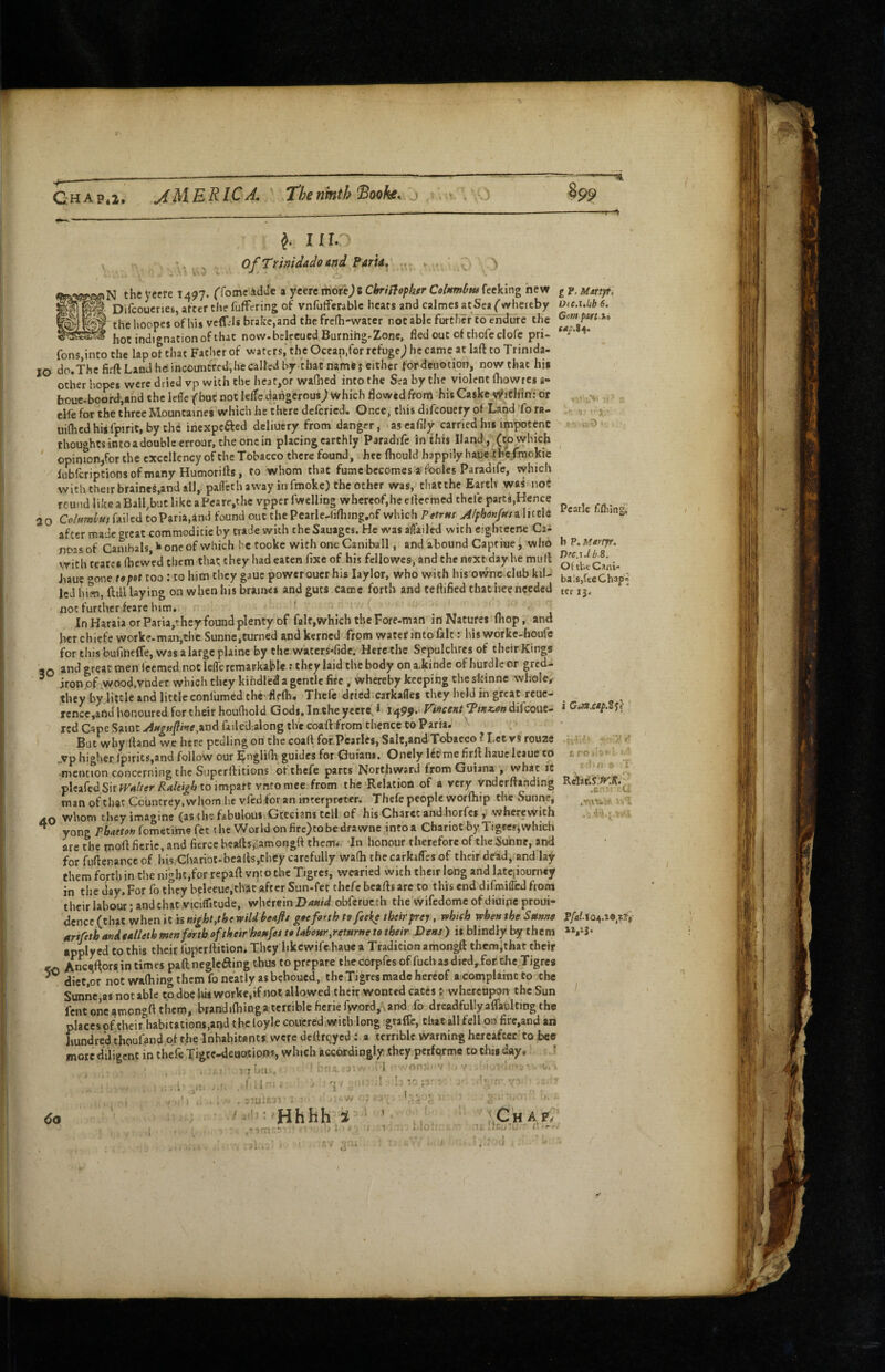 C-HAp.z. AMERICA. The ninth'Sothe. j 895, 1110 Faria ge^N the Vcere T497. ffomc idue a yeerc rtiorej 5 Cbriffopker Celambus fecking hew g p. Marij/t, ^ Difcoucrjes, atcer the fufFering of vnfutferablc heats and calmes atSea ('whereby Dtc.i.hb 6, W the hoopes of his vcffvis brake,and the fre(h-water notable further’to^ndure the Gom^part.xi ^ hot indignation of that now. beleeued Burning-Zone, fledout of thofeclofe pri- fons,into the lap of that Father of waters,’the Ocean,for refuge^ he came at laft to Trinida- 10 do.The firft Land heincountred,he called by that namfej either for deuotion, now that hi« other hopes were dried vp with the hcat^or wadicd into the Sea by the violent fhowres a- boue-boofd,and the Icffc f but not klTe dangerous^ which flowed from his Caske Within: or , . .-v, v elfe for the three Mountaines which he there deferied. Once, tlris difeouery of Land To ra- . uiflicdhiifpiric.by the inexpefted deliuery from danger, ascafily carried his impotent hD . thoughtsintoadoubleerrour.theonein placing earthly Paradife in this Hand, (to which ' opinion,for the excellency of the Tobacco there found, hee fhould happily haue the.fmokie lubfcriptionsofmany Humorifts, to whom that fume becomes a:fooles Paradife, which with their braines,and all,- patkth away in fmokc) the other was, that the Earth waS' nof round like a Bailout like a Pcare,thevpperfwelliog whereof,he elfeemed thefe part8,Hence 20 failed toParia,and found out the Pcarlc-lifliing.of which a hccle * > S- after made great commodicieby trade with theSauages. He was aflailed with eightecne Caa noas of Canibals, ^ one of which he tooke with one Caniball, and abound Captiue y who h P. M^iyr. with tearcs (hewed them that they had eaten fixe of his fellowes, and the next day he mull Jiauc gone t9pot too: to him they gauc power oucr his laylor, who with his owne.dub kil- talsicChap- Icd him, ftiU laying on when his brauws and guts came forth and teftified that hee needed tcri3. notfurthcr ieare him. ' ' InHaraiaorParia,theyfoundplentyof fait,which theFore-man in Natures (hop, and her chiefeworke.man,the Sunne,turned and kerned from water into fait: his worke-houle for this bunneffe, was a large plainc by the waters-fide. Here the Sepulchres of their Kings 30 and great men ieemed not leffercmarkable t they laid the body on a.kinde of hurdle or gred- ironpf ,wood,vnder which they kindled a gentle fire , whereby keeping the skinne whole, they byjittle and little confumed the-flflh. Thefe dried.carkaflei they held in great reue- ^ rcnce,andhonoured for their houfhold Gods, In cheyeere!,* *?/**«?» dilcouc- iGMxtp, red Cape Saint ^/K^^pwe.andfailed-.alongth'ecoafl: from thence to Parra. But why Hand we here pcdling on the coa(\ for Pcarles, Salt,and Tobacco? Let vSrouze jvp higher ipirits,and follow our ^ngUfli guides for Ouians, Onely kt mefirflhaueleaueto tro - mention concerning the Superftitions ot thefe parts Northward from Guiana , what it “ * ^ plcafcdSirfrrf/iffr^4/e«^6toimpare vntomee from the-Relation of a very vndcrflahding RdanS.^S.^ man of that Countrey, whom he vfed for an mcerpreter. Thefe people worfliip the Sunne, whom they imagine (as the fiibulpuiiGcecians tell of his Charet and-horfes whe.ewith . 4-i-' ^ yong P6<<fri’*;fometimefec the Worldonfirc)tobedrawne intoa Chariot by Tigrcsjwhich are the mofl ficrie, and fierce beads,’amongft them.-. In honour therefore of the Sunne, and for fudenance of his,Chariot-beads,they carefully wa(b thecarkafles of their dead,, and lay them forth in the night,for repad vnt o the Tigres, wearied with their long and latciiourney in the day. For fo they beleeue,that after Sun-fet chefc beads are to this end difmilTed from their labour; and chat viciflitude, wherein Dauid obferuc th the wifedomc of diuipe proui- dcnce (that when it is night,the wild be*flt g»eforth to fseke theirprej, which when the Sttnfie Mriftthandealleth men forth of their 'honfes to UhbHr,retnr»e to their Dens > is blindly by them * V3* applyed to this their fuperdition* They likcwifc,haue a Tradition amongd themithat their Anc^lforsintimespaftnegleaingthustopreparethecorpfcsoffucha3died,.fof.theTigres diet,or not wa(hing them fo neatly as behoued, the Tigres made hereof a complamcto the Sunne,as notable to doe his worke,if not allowed their wonted cateswhereupon the Sun fent one amongft them, brandifliinga terrible ficrie fword, vand fo dreadfully afTaulting the placcsof their habitations,andthc{oylecoucred.wicb long graffe, that all fell ohfire,and an hundred thouOnd of the Inhabitants were dedrqycd : a terrible warning hereafter to bee more diligent in thefe Tigre-deuotipns, winch accordingly they pcrfqrme to this d«y, ? • / i- /