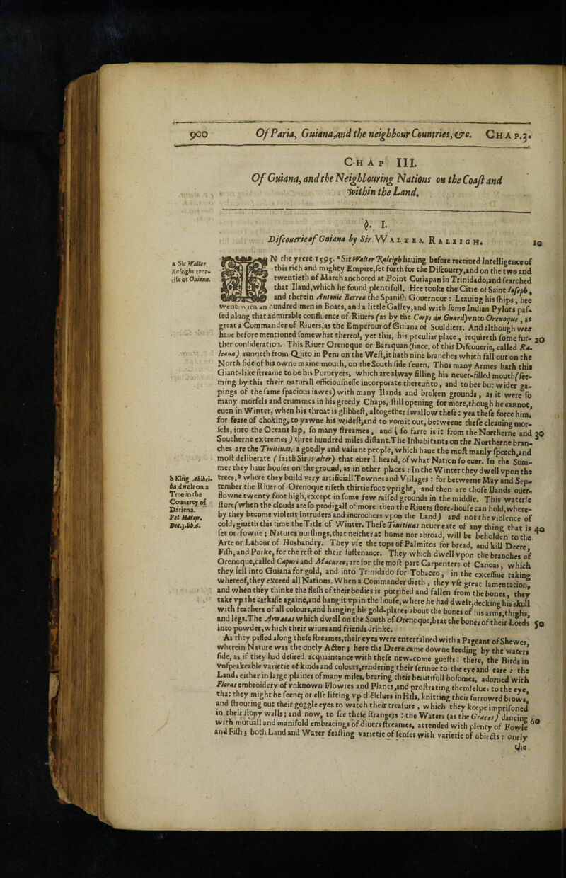 pco Of Pam^ Gmana^md the neighbour Countries^ ^c, C h A p.3* 11 a Sir ^Talttr Raleighs trea- glUot Gidamt. bKing Jh’thth ba dwelt on a Tree in the Countrejr of Dariena. FetMarijir, Vit.yUb.e. Chap HI. Of Guiana^ and the Neighbouring Nations on the Coaft and loithin the Land, '• ^ I. Bifcouerietf Guiana by Sir W alt ek RALxicHi IQ N theyeerc 1595. »SirW«Aer7^4/^/fAliauing before receiued Intelligence of this rich and mighty Empire,fee forth for theDifcouery.and on the tweand twentieth of March anchored at Point Curiapan inTrinidado.and fearched that Hand,which he found plentifull. Hce tookc the Citie ol Saint/ey/ai, and therein Antenit Berreo the Spanilh Gouernour; Lcauing his (hips, hec Went w icn an hundred men in Boats, and a little Galley,and with feme Indian Pylot$*paf- fed along that admirable confluence of Riuers ('as by the C«rfs du C?w4rd)vnto Orenoque as great a Commander of Riuers,as the Eroperour of Guiana of Souldiers. And although we* hauc before mentioned feme what thereof, yet this, his peculiar place, requircth feme fur- 20 ther conhderation. This Riuer Orenoque or Baraquan ((iace, of this Difeouerie, called Ra. lem») runneth from Quito in Peru on the Weft,it hath nine branches which fall out on the North fide of his ownc maine mouth, on the South (ide feuen. Thus many Armes bath this Giant-hke ftreame to be his Purueyers, which are alway filling his neuer-filled mouth/fee- ming by this their naturall officioufneiTe incorporate thereunto, and to bee but wider ea- pings of the fame fpaciousiawes) with many Hands and broken grounds, as it were fo many morfcls and crummes in his greedy Chaps, Hill opening for more,though he cannot cuen in Winter, when his throat is glibbeft, altogether fwallow thefe: yea thefe force him* for feare of choking, to yawne his wideft,and to vomit out, betweene thefe cleaning mor¬ als, into the Oceans lap, fo many ftrearaes, and ^ fo farre is it from the Northernc and 26 Southerne extremes j three hundred miles diftant.Tfae Inhabitants on the Northernc bran- ^ ches arc the Timiiuat, a goodly and valiant people, which haue the moft manly fpeech and moH deliberate ( (nithSit Waiter) that euer I heard, of what Nation foeuer. In the Sum¬ mer they haue houfes on the ground, as in other places ; In the Winter they dwell vpon the trees,b where they build very artificial! Townes and Villages: for betweene May and Sep¬ tember the Riuer of Orenoque rifeththirtie foot vprighr, and then are thofe Hands oucr- flowne twenty foot high,except in fomc few raifed grounds in the middle. This wateric ltorf('when the clouds arefo prodigall of more then the Riuers ftore-houfe can hoId,wherc- by they become violent intruders and incrochers vpon the Land; and not the violence of cold, giueth this time the Title of Winter. Thefe r/n/riWA/neuer cate of any thing that is aa fee or fowne j Natures nurflings,that neither at home nor abroad, will be beholden to the ’ Arteor Labour of Husbandry. Theyvfc the topsof Palmitos for bread, andkiU Deere Filh, and Porke, for the reft of their fuftenance. They which dwell vpon the branches of Oreneque,called Capttri and Macureg, are for the moft part Carpenters of Canoas which they fell into Guiana for gold, and into Tnnidado for Tobacco, in the cxccffiuc taking whercof,chey exceed all Nations. When a Commander dicch , they vfe great lamentation^ and when they thinke the flefh of their bodies is putjified and fallen from the bones they cake vp the carkafle againe.and hang it vp in the houfe, where he had dwelt,decking his skull with feathers of all colours,and hanging his gold-plares about the bones of his arms thighs and leg8.Thc Arvtaeas which dwell on the South of Oreneque,beat the bones of their Lords* «q into powder,which their wiuei and friends drinke. ' As they paffed along thefe ftrearaes,their eyes were entertained with a Pageant of Shewes wherein Nature was the onely Aiftor; here the Deere came downe feeding by the waters fide, as if they had defired acquaintance with thefe new-come guefts: there, the Birds in ynfpeakeablevarietieofkinds and colours,rcnderiDg their ferujce to the eye and care • the Lands either in large plainei of many miles, bearing their beautifull bofomes, adorned with PW embroidery ofvnknown Flowres and Plants,and proftrating thcmfelues to the eye that tliey might be feene; or elfe lifting vp thfifelues in Hils, knitting their furrowed brows* and ttroi^ng out their goggle eyes to watch their treafure , which they keepe imprifoned in their Itepy Walls; and now, to fee theic ftrangers: the Waters (as thcOMfe,) dancing with mutuall and manifold embracings of diuers ftreames, attended with plenty of Fowle ^ andFifli'i both Land and Water fcafting varieticof fenfes with varietie of obieifts; enely