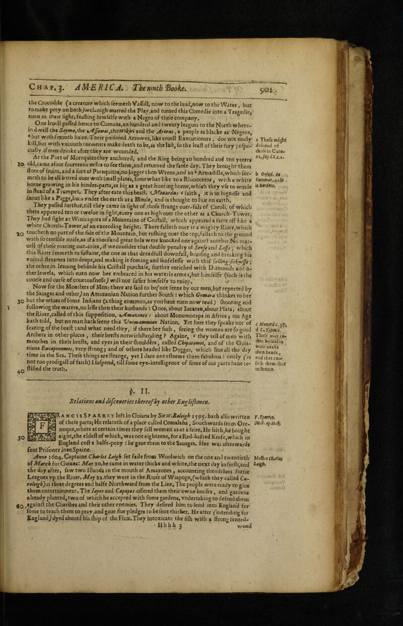 C H A p, AM.ERlCAi Thenmth Books, ^C che Crocodile ( a creature which fcemeth Vaflall, now to the laud,now to the Water, buc to make prey on boch^wcl-nigh marred the Play,and turned this Comedie into a Traaediej tuea in cheir light, feading himldfe with a Negro of their company. One leqell palTed hence to Cumana,an hundred and twenty leagues to the North Vvhere- in dwell the Sajima,the ty^Jfawai,thePFikiri and the Arorat, a people as blacke as 'Negros, * buc with fmooch haire. Tlieir poilbiied Arrowes, like cruel! Executioners , doe not onely a Thefc miohi kill,but with vpcouth torments make death to be,as the lad, fo che lead of their fury ; elpe-' d«fccnd of ciallyifmen drinkc after they are wounded. ihofeinCare- Ac the Port of Mpreqyitochey anchored, and the King being an hundred and tenyeeres lo old,came afoot fourteene miles to fee tbcm,and returned the fam‘c day. They brought them dorcof fruits, and a forc.ofParaquitos,nobiggcr then Wrens,and an I* Armadilla,which{ee- b 0uU4. it mech to be ail barred ouer with imall plates, fomewhat like to a Rhinoceros, with a white Summar,^cils home growing in his hinder«parts,as big as a great hunting home,which they vfc to winde in dead ofaTiumpet,-They after eate this bead* t.^ok*rdus ^ ^ itisin bigneffe and .u .- Ihout like a Pigge,hues vnder the earth as a Mode, and is thought to liile, on earth, 7'“ They palTed lurcher,till chiy came in fight of thofe ftrange ouer>fal$ of Caroli, of which there appeared ten or Cwelue in fight,euery one as high ouer the other as a Cliurch-Towcr. They had fighcac Winicap.oraofa/vIouncaineofCridall, which appeared a farre off like a ' ’ white Church-Tower,of an exceeding height. There falleth ouer ita mighty Riiier, which t.' 2Q toucheth no part of the fide ofthc Mountain, but rufliingouer the top,falleth to the ground - with fo terrible noifc.as if a thoufand great bell were knocked one againd another.No mar- ucll of chefe roaring put-cries, if weconfidcr that double penalty of and Z-o/e, which this Riucr feemeth to fudaine, the one in that drcadfull downfall, bruifing and breaking his voiced ftreames into drops,and making it foming and fenfcleffe with thii fulling-ftck»rffe; ' the ocher in leaning bchinde his Cridall purchafe, further enriched with D;amonds a<rdo- therlcwels, whicheuennow hcc embraced inhiswatericarmesjbuthimfeifc (luch istbe courle and curfe of couetoufnelTcj will not fuffer himfelfe to cnioy. V „ ‘ Now for the Monders of Men: there arc laid to be^ not feene by our men,but reported by ^ the Sauages and ocher; an Amazonian Nation further South : which Gomkra thinkes to bee 30 buc the wiues of fome Indians (a thing common,as youbaue euen now read) (hooting and following the warref,no lelle then their husbands: Once, about lucatan,about Plata, about the Riuer,called of this Tuppoficion, %Atinnc,oHct,t about Monomotapa in Africa j our Age hath told, but no man hath feene this Nation. Yet here they fpeake not of c Menard c if' fearing of the bred : and what need they, if there bee fuch, feeing the women arc fo good d i. Ktymis. ' Archers in other places , their bredsnotwithdariding? Againe, c they tell of men with Thefe may ta- roouthes in their breds, and eyes jn their Ihouldlrs, called Chipartmoi, and of the Guia- nitM Em4fou0moj, very drong; and of others headed like Dogges, which liuc all the day SheVds* time in the Sea, Thelc things are drange, yet I dare not edeeme them fabulous: onely ^as and that ca^ not too prodigal! of faith) I fulpend, till fome eye-intelligence of fome of our parts haue te- feth them thujf Q ftified the truth, tofeeme. II. Reldthns dnddifeoueries thereof by ctherfE$iglip}men, . R A M C I s S P A R R E Y left in Guiana by Sir n’.Raltigh i 595, hath alfo written F.Sparref. of thefe parts; He relaceth of a place called Comalaha, Southwards from Ore.. noque.wherc at certain times they fell women as at a faire. He faith,he bought eight,the eldcft of which, was noteightecne, for aRed-hafccd Knife, which in England coft a halfe-pcny ; he gaue them to the Sauages. Hce was afterwards fent Prifoncr inioSpaine. Ahko ido4, Captaine Chdrltt Lei^ fet faile from Woolwich on the one and twentieth Matter ©f Afdreh for Guisas: May io.be came in water thicke and white,the next day in frelh,and tlic day after, faw two Iflands in the mouth of Amazoncs, accounting chemfelues forcie Leagues yp the Riuer. May aa.chey were in the RiueV of Wiapogo,(which they called C*»- roUi^byia three degrees and balfe Northward from the Line, The people were ready to giue them entertainmeot. The Jayos and Cafayas offered them their ownc houfes, and gardens already planted, two of which he accepted with fome gardens, vndertaking to defend them ,tgainll: the Charibes and their other enemies. They defired him to lend into England for fome to teach them to pray,and gaue fiuc plcdgcs to befent thither. He after (intending for England;dyed aboord his Ihip of the Flux.They intoxicate theiilh with a ffrongfented- Hhhh 3 - -
