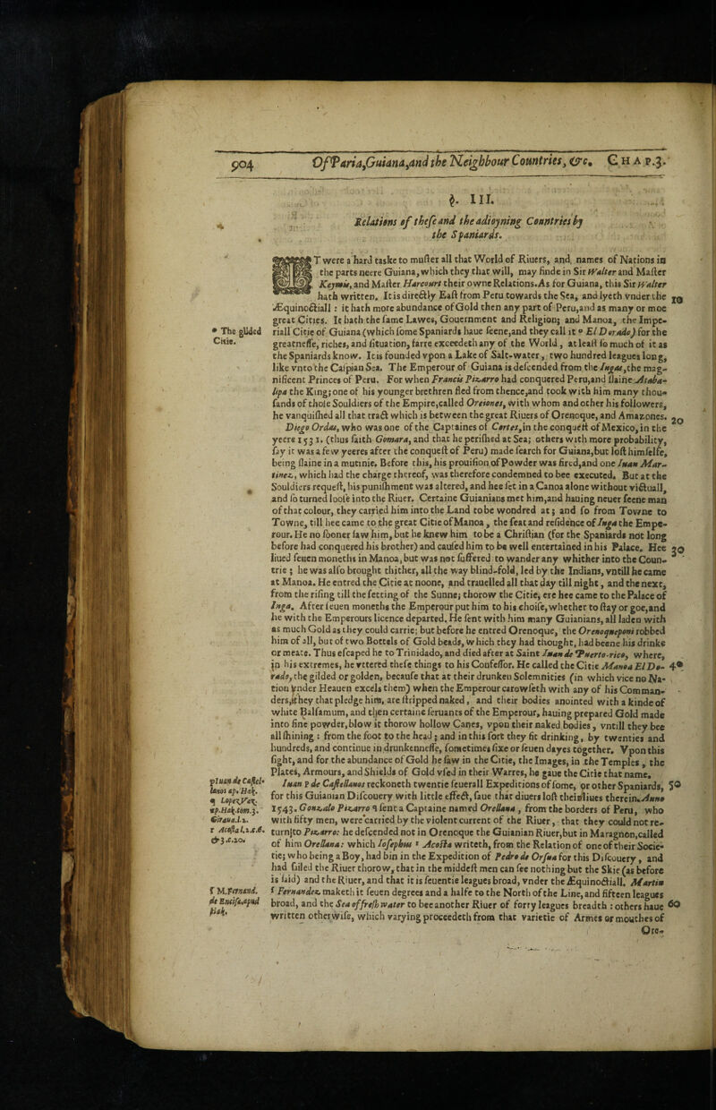 ' ■ ’ po4 OfTariafiuiana^andthe 'tZei^hbour Countriesy O'f• G h a p.3. ^ III. Relathns ef thefe and theadiowin^ Countries h't ' the Spaniards, ; • The glided Citie. fluandeCaflel* binos apt 'Hali. ^ Lopt’K.ya^^ eiraud.ix. I Act^ahxXJe, e^3.e.zo> dt EntiftXfttd tiak> T were a hard taskc to mufler all that World ef Riuers, and, names of Nations ia the parts neere Guiana, which they that will, may finde in Sir tValter and Mailer JCtf/wiif, and Mailer Harceurt their owne Relations.As for Guiana, this ^\x Walter hath written. It is dircftly Eaft from Peru towards the Sea, andlycth vnderthe jq wEquinofliall; it; hath more abundance of Gold then any part of Peru,and as many or moe great Cities. It hath the fame Lawes, Gouernment and Religion; andManoa, the Impe¬ rial! Citie of Guiana (which fbme Spaniards haue feene,and they call it ® £/ Derado) for the greatneffe, riches, and lituacion,farrecxcetdeth any of the World, at lead fo much of it as the Spaniards know. It is founded vpon a Lake of Salt-water, two hundred leagues long, like vnto’the Calpian Sea. The Emperour of Guiana is defeended from the /»^<ar,che mag¬ nificent Princes of Peru. For when Francis Piz,arro had conquered Peru,and llaine Ataha- lipa the King; one of his younger brethren fled from thence,and took with him many thou- fands of thole Souldiers of the Empire,called Oreionet, with whom and ocher his followers, he vanqiiilhed all that trad which is between the great Riuers of Orenoque, and Amaaoncs. Die^e Ordas, who was one of the Captaines of Certetyin the conquert of Mexico, in the yeers 1531. (thus laith Gomara, and that he perifhed at Sea; others with more probability, fay it was a fe w yeeres after the conquell of Peru) made fcarch for Guiana,but loft himfelfe, being llaine in a mutinie. Before this, his prouifion of Powder was fired,and one /nan Mar- sinezit winch had the charge thereof, was therefore condemned to bee executed. But at the Souldiers rcquell, his punilhment was altered, and bee fet in aCanoa alone without viftuall, aind fo turned loole into the Riuer. Certaine Guianians met him,and hauing neuer feene mm of that colour, they carried him into the Land tobewondred at; and fo from Towne to Towne, till hce came to the great Citie of Manoa, the feat and refidelice of the Empe¬ rour. He no fboncr law him, but he knew him to^ a ChriAian (for the Spaniards nbt long before had conquered his brother) and caufed him to be well entertained in his Palace. Hee liued feuen monetlis in Manoa, but was not lufiPered, to wander any whither into the Coun- trie ; he was alfo brought thither, all the way blind-fold, led by the Indians, vijtill he came at Manoa. He entred the Citie at noone, and trauelled all that day till night, and the next, from the riling till the fecting of the Sunne; thorow the Citie, ere hce came to the Palace of In^a, After feuen monethi the Emperour put him to his choife,whether to Ray or goe,and he with the Emperours licence departed. He fent with him many Guianians, all laden with as much Gold as they could carric; but before he entred Orenoque, the Orenoqnepeni robbed him of all, but of two Boctels of Gold beads. Which they had thought, hadbeene his drinke or meatc. Thus efcaped he to Trinidado, and died after at Saint Imande *P$terte~ric0y where, [n his extremes, he yttered thefc thi.ugs to his ConfelTor. He called the Citie Manoa El Do- 4® radoy rhe gilded or golden, becaufe that at their drunken Solemnities (in which vice no Na¬ tion Vnder Heauen excels them) when the Emperour carowfeth with any of his Com man- ders,»hcy that pledge him, are llripped naked, and their bodies anointed withakindeof white IBalfaraum, and then certaine feruants of the Emperour, hauing prepared Gold made into fine powder,blow it thorow hollow Canes, vpon their naked bodies, vntill they bee all Ihining : from the foot to the head; and in this fort they fit drinking, by twenties and hundreds, and continue in drunkennelfe, fonietimes fixe or feuen dtyes together. Vpon this fight, and for the abundance of Gold he faw in the Citie, the Images, in the Temples , the Plates, Armours, and Shields of Gold vfed in their Warres, he gauc the Citie chat name. luan ? de CaJitBanes reckoneth twentie fcuerall Expeditions of fome, or other Spaniards, 5® for this Guianian Difeouery with little effcdl, fauc that diuersloft cheiffitues chercin.y^»»« I^43. PtKoirro 4 fenc a Captaine named OreBana, from the borders of Peru, who with fifty men, were carried by the violent current of the Riuer, that they could not re- turnjco P$x.arro: he defeended not in Orenoque the Guianian Riuer,but in Maragnon,calIed of him OreBana: which lofephns » Acoifa writeth, from the Relation of one of their Socie- tic; who being a Boy, had bin in the Expedition of Pedro de Orfna for this Difqouery, and had failed the Riuer thorow, chat in the middeft men can fee nothing but the Skie(as before is laid) and the Riuer, and that it is feuentie leagues broad, vnder the ^quinofliall. Martin f Fernandez, makech it feuen degrees and a halfc to the North of the Line, and fifteen leagues broad, and the Sea offrefh water to bee another Riuer of forry leagues breadth : others haue ^ written other wife, which varying procccdcth from chat varietic of Armes or mouthes of I Ore- ***••**-