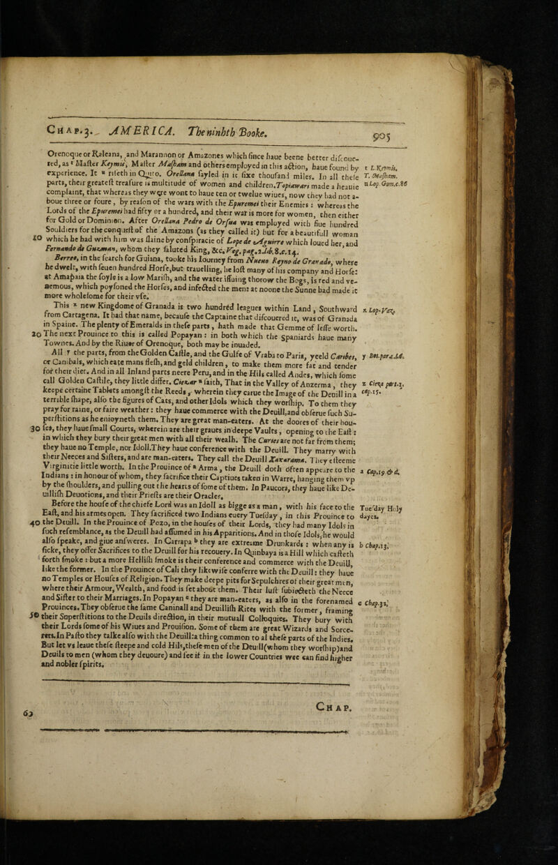 Chap.^, jiMRRICA. T'htmnhth'Booke, 905 Orenoquc or Rjlcana, and Marannon or Amszones which fince haue bcene better diTcoue led^astMafterXr^w^', Mailer and others employed ,n this aaion, hauefoundbv t LKamis, experience. It « rileth in Q;Mro. OreUana fayled in ic fixe thoufand miles. In all thele T.~sy,Jham, parts, their greatefttrealure IS multitude of women and chiIdrcn.ro;ww4r» made a hcauie complaint, that whereas they wye wont to haue ten or tweluc wiucs, now they had not a- bouc three or foure, by reafon of the wars with the Ep/tremei their Enemies; whereas the Lords of the Epuremei had fifty or a hundred, and their war is more for women then either tor Gold or Dominion. After OrtUana Pedro d* Orftta was employed with fiue hundred Seuld.ersforthcconquelUf the Amazons (as they called it) but for abeauc.full woman iO which he bad with him was ilameby confpiracie of which loued her and Fernandode Gutman, whom they falutcd King, dic,F'eg,pag,iMki.c,ix. Berree, in the fearch for Guiana, tooke his lourncy from Nneuo Rejno de Granada where he dwelt, with feuen hundred Horfc,buC trauclling, he loft many of lus company and Horfe: at Amafiaia the foyle is a low MariHi, and the water iffuing thorow the Bogs, is red and vc- aemous, which poyfoned the Horfes, and infefted the men: at noonc the Sunne bad made ic more wholefomc for their vfej This * new Kingdome of Granada is two hundred leagues within Land , Southward Kiep.^z, from Cartagena. It had that name, becaufe the Captaine that difeouered it, was of Granada in Spaine, The plenty of Emeralds in thefe parts, hath made that Gemmeof U/Te worth. 20 The next Prouince to this is called Popayan ; in both which the Spaniards haue many Towne$.Andby the Riu»rof Orenoque, both maybe inuaded. All T cl,eparts,fromtheGoiaenC»ftI».andthcGulfcof VrabatoPari., yeeldC„r,h,, r or Canibals, which cate mans flelh, and jeld children, to make them more fat and tender foj the,r diet. And m all Inland parts neere Peru, and in the Hil. called Andes, which feme call QoldeiiCaft,le,theyhttled.frer.C«a.«-*raith,ThacineheValIevofAn2erma, they ^ cliy, keepe certaine Tablets amongft the Reeds, wherein they caruc the Image of the Denillina terrible ftiapc, allb the figures of Cats, and other Idols which they worlhip. To them they pray for raine or fairc weather: they haue commerce with the Dcuill.and obferuc fuch Su- perftitions as he emoyncth them. They arc great man-eaters. At the dooresof their hou- 30 Ic*, they iiauefmall Courts, wherein are their graucs in deepc Vaults, opening to the Eaft • in which they bury their great men with all their wealb. The Gurus are not far from them;’ they haue no Temple, nor Idoll.They haue conference with the Deuill. They marry with their Neeces and Sifters, and arc man-eaters. They call the Deuill J:4r4r4W4. Thcycfteeme V.rginitiehttleworth.IntheProuinceofArma, the Deuill doth often appearc to the zcapxg&d. Indians ! in honour of whom, they facnfice their Captiucs taken in Warre, hanging them vp by the (boulders, and pulling out the hearts of fome of them. In Paucora, they haue like De- uillilh Deuotions, and their Priefts are their Oraclcf, ' ' ' ; , Before the houfe of the chiefe Lord was an IdoII as biggeasaman, with his face to the Tue'diy Hcly Eaft, and bis armesopen. They facrificed two Indians euery Tuefday, in this Prouince to d^ycu 40 the Dcuill. In the Prouince of Pozo, in the houfes of their Lords, they had many Idols in ^' fuch refcmblance, as the Dcuill had affumed in his Apparitions. And in thofe Idols, he would alfo fpeake, ^d giue anl weres. In Carrapa »> they are cxcreame Drunkards: when any is b ebap.u^ ficke, they offer Sacrifices to the Deuill for his recouery. In Qyinbaya is a Hill which cafteth ’ forth fmoke : but a more Hcllilb fmoke is their conference and commerce with the Deuill like the former. In the Prouince of Cali they like wife conferre with the Deuill: they haue noTemples or Houfes of Religion. They make deepe pits forSepuIchrcsofchcir great mm where their Armour, Wealth, and food is fet abobt them. Their luft fubieiSleth the Nccce and Sifter to their Marriages. In Popayan* they arc man-eaters, as alfo in the forenamed c chaaz^ Prouinces.They obferue the lame Camnall and Deuillilh Rites with the former, framing “ iO their Soperftitions to the Deuils dircflion, in their mutuall Colkiqures. They bury with their Lords fomeof his Wiucs and Prouilion. Some of them are great Wizards and Sorce- ' rct$,In Pafto they talkc alfo with the Deuill.-a thing common to al thefe parts of the Indies. But let vs leaue ihefc fteepc and cold Hih,chefcinen of the Deuill(whom they wor(hip)and Dcuils to men (whom they dcuourc) and fee if in the lower Countries wee can find higher and nobler fpirits, ® 67 Chap.