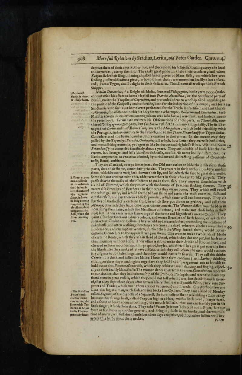 More fuU Relations by Scadius,Lcriuf Peter Carder. Oh a p.4^ biH. }iauig,mAmer- <t And,Th(Mtt- • i.iC] f>.! • K- k Great atone endjand little at th£ othetnn their inf ancie itiisabone.’and after agrecne if onc^tB foine aslortgas ones finger;they will tbruft outtheir tongues at the hole, when the Ifoneitremo; .ued. 1 TbeBrafiliao Pe/«mi$nei. ther in forme norvcrtue,tbe fame with To* bacco.as Lerm faith* The wo* pen take it net depriuethem of their cheere, they flue, and (becaufe of his fickneife) burling away the head andmwardes, ate vp the reft. They take great pride in thefe their cruelcieaj-v'and when K»njM Sttbe their King, i hauinga basket full of pieces of Mans flefh, on whicb^hee was feeding j offered Stadtm a piece, wlio told him chat it was more then beaftly; bee anfwe- red;, 1 am a Tygre, and I delight in thefe delicacies. This Studtm after efcaped in a French Shippe. TT - ' j,.; ; - '  I* -• NUelat Dttrdntim^ *,Knight of:Malta, firnamed VttiMgsgnortf in theyecrc I555. (male* content with his eftate at home) fayled into trancia jintari}>ca, or the Southerne parts of BrafilljVnder the Tropike of C4^rfe«rwe,and pretended there to worfhip God according to the puricie of the GofpcII i and to fortilie, both for the habitation of his owne , and for a iq Sanftuarw vnto fueh as at home were pcrfecated for the Truth. He fortified, and fent thence to ©eneua, for alTiflance in this his holy intent: whereupon Richerim and Ch^rterim, two Minifters(wich diuers others, among whom was lobHLerim)w9vt(tnt, and landed dvrein the yeere i j 57. Lerim hath written his Obferuations of thefe parts, as alfb, ano¬ ther of Company, but (as Ltrint teftifieth) in many things fallly.The firflSa- uages that Z-rriBS and his fcllowes faw, Ytm tht M4rgames ^ which hold friendfhrp with chePorcugals, and are enemies to the French,and to the Touett Rinambanlfij or Tuppin ImbM, Confederates of the French, and as deadly enemies to the former. In the meane way they pafTed by the Tapemiry^ Paraiba, Ouetacates, all which, howfocuer they excrcife hoftilitics, and mucuall difagreements, yet agree in like barbarous and righcleffc Rites. With the Teutu he conuerfed familiarly about a yeere. They are in habit of bodielikethe £b- ropeanst but ftronger, and leffe fubic^ Co fiekneffe, not fubieft to our bodily diflcmpers, by like intemperance, or vexation ofmind, by turbulent and diflrading paffions of Couetoul- neffe, Enuie, ambition. They are all naked, except fometimes: the Old men rather to hide their difeafe in thofe parts, then their fliame, couer their priuities. They weare in their nether lip a k Pyramidall hone, which braucrie weigheth downe their lip,and fubie^lech the face to great deformitic. Some alfo not concent with this, addc two others in their checkes to like purpofe. They prciTc downe the nofes of their Infants to make them flat. They anoynt themfelucs with a kind of Qumme, which they couer with the downe of Feathers flicking thereto. They jq weare alfo Frontlets of Feathers: in their cares they weare bones. They which will exccll ^ the reft in gallantry, and would feeme to hauc llaine and eaten the moft enemies, flafh and cut their flefh, and put therein a blacke powder, which neuer will bee done away. They vfe Rattles of chefhcllof a certaine fruit, in which they put ftonesor graines, and call them Maraea, of which they luuefome fupcrftitious conceit. The Women differ from the Men in nourifhing their haire, which the Men fhaue off before, and make not thofe holes in their lips; but in their cares weare Earc-rings of the forme and bigneffcof a meane Candle. They paint alfo their f^aces with diuers colours, and weare Bracelets of little bones, of which the men weare Chaincs or Collars. They would not weare clothes, pretending their cuftome of nakedneffc, and often wafliing (fometimes ten times in a day) whereto clothes would bee a hindcrance rand our captiue women, further then the Whip forced them, would notae- cuftomc themfelues to the apparell we gaue chem. The women make two kinds of Mcale of certaine Roots, which they vfe in ftcad of Bread, which they doe not put,but hurle into their mouches without Ioffe. Their office is alfo to make their drinke of Rooces diced and chewed in their mouthes, and thus prepared,boyled, and ftirred in a great pot ouer the fire; the like drinke they make of chewed Maiz, which they call jiuat$:thc men would account it a difgrace to do thefe things, and that they would net taftc fo well. They call this drinka CaomiH', it is thick,and taftes like Milke: I haue fccnc them contffiue (faith Lerim) drinking this liquor three dayes and nights together; they hold ita difparagement not to bee able to hold out at this S^rc^ewB/fexercife, which they celebrate with dancing and finging, cfpeci- ally at their beaftJyMan-feaftsrThc women dance apart from the men. One of them reported to our Author,that they had taken a (hip of the Peros, or Portugals, and eaten the mcnjthcy found therein great vcffels, which they could not tell what it was, but drank fomuch there¬ of,that they flept three dayes after :it was likely that it was Spaniffi Wine. They cate Ser¬ pents and Toads (which with them are not venemous) and Lizards. Our Authoor faw one Lizard as big as a man, with fcalcs on her backc like Oyfters. They haue a kind of Monkey called Sagetsm, of the bigneffe of a Squirrcll, the fore-halfe in ffiape refembling a Lion ‘they haue another ftrangc heart, called Ceafy, as high as a Hare, with a little head, fnarpe 'cares, <rnd a fnout or beake aboue a toot long, the mouth fo little, that one can fcarfely put in his little finger; It feedeth on Ants. They take 1 Petffm (it is not Tobacco) not in Pipesf but put foure or flue leaues in another greater , and firing it, fucke in the frooke, and therewith in time of warre, wil fuftaine themfelues three dayes together,without other fuftinance.Tfaey iircare Wii h cfbe about their neckes. ' ^ 40 50