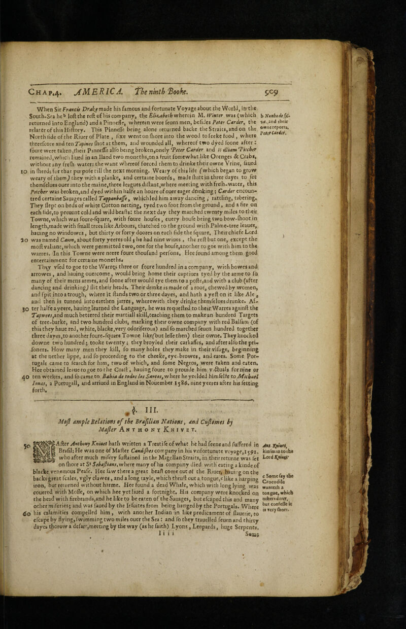 C H A P44. j(M. ERICA, The ninth Booh. When Sir Fr/tvcis Vrakf made his famous and fortunate Voyage about the World, in'the South-Sca he b loft the reft of his company, the wherein M.fVifiter wai(which returned into England) and a Pinnefle, whercan were feuen men, befiJes Peter Carder^ the relarerofthisHiftory. This Pinnefle being alone tccuined backc the Straits, and on the North (ide of the Riucr of Plate , lixe went on ftjore into the wood to feckc food , where thrcefcore and ten Tapines fliot at them, and wounded ait, whereof two dyed loone after: foure Were taken,their Pinneffc alfo being broken,onely ^eter Carder and H illtam ditcher remained, which lined in an Hand two nioneths,on a fruit fomewhat like Orenges & Crabs, withoutanyfre(h water: the want whereof forced them to drinke their owne Vrine, laucU 10 in ITierds for that purpole till the next morning. Weary of this life ('which began to grow weary of them^ they with a planke, and certaine boords, made (hitt in three dayes to fee thcmfelues ouer into the mainc,three leagues diftant,where meeting with frefti-watcr, this Pitcher was broken,and dyed within halfe an houre ofoi^er eager drinking; Carder cncoun- tred certaine Sauages called which led him away dancing ,* rattling, cabering. They llept on beds of white Cotton netting, tyed two foot from the ground, and a fire on each fide,to preuent cold and wild bcafls: the next day they marched twenty miles to their Townc, which was foure-rquare, with foure houfes, cuery houfe being two bow»(hoot in Icngth,made with fmall trees like Arbours, thatched to the ground with Palme-trec leaues, hauingno windowes, but thirty or forty doores on each fide the (quare. Their chiefc Lord 50 was named Cata»^ about forty yecres old ) he had nine wiues, the reft but one, except the moft valiant,which were permitted two,one for the houfe,another cogoc with him to the warres. Tn this Towne were neere foure thoufand perfons, Hee found among them good entertainment for certaine moncths* > Th^ vfed to goc to the Warrq^s three or foure hundred in a company, with bowes and arrowes, and hauing ouercome, would bring home their captiues tyed by the arnoe to lb many of their mens armes, and foone after would tye them to a pofte,and with a club (after dancing and drinking^ flit their heads. Their drinkc is made of a root, chewed by women, and fpic into a trough, where it ftands two or three dayes, and hath ayeftonit like Ale ^ and then is tunned into earthen jarres, wherewith they driqke thcmfelues drunke. Af- 30 ter halfe a yeere, hauing learned the Language, he was requefted to thetr Warres againft the TWpwWjand much bettered their martiall skill,teaching them to make an hundred Targets of trec-barkc, and two hundred clubs, marking their owne company with red Ballam (of this they haue red, white, blacke,very odoriferous) and fo marched feuen hundred together three dayes,to another foure-fquare Towne likefbut IciTe then) their owne. They knocked downe two hundred; tooke twenty; theybroyled their carkaffes, and after allb the pri- Toneri. How many men they kill, fo many holes they make in their vifage, beginning at the nether lippe, and fo proceeding to the cheeke, eye-browes, and cares. Some Por- tugals came ro learchfor him, two of which, and fome Negros, were taken a:id eaten* Hee obtained Icaue to goc to die Coaft, hauingfoure to prouide him v.Quals for nine or ten weekes, and fo came to Bahia de fades Us Sante/f wheie he yetldedbimklte to Afichaei JeaaSf a Portugall, and arriued in England in Nouember 1586. nine yceres after his felting forth. , ^ III. ■ MoJ! ample Relatictfs of the Brafilian Nations, and Cujldmes hy Mafer An T H o it Y Km V ET, A{[eT Anthony Kniaet Inth wtitten a Trcatifeofwhat he had feeneand fuffered in BrsfihHc was one of Mailer Candijhes com^my\n his vnfortunate voyage, 1591. who after much mifery fuftained in the Magellan Straits, in their returnc was fet on ftiore at S* SehaJlUns,where many of his company died with eating a kinde of blacke venemous Peafe, Hee law there a great bcaft come outof the Riuer, hauii gonthe backegreat fcales, vgly clawes, and a long tayle,which thruft out a tongue,eftke a harping iron, but returned without harme. Heefounda dead Whale, which with long lying was couered wichMolTe, on which heeyetliucd a fortnight. His company were knocked on the bead with firebrands,and he like to be eaten of the Sauages, butclcaped this and many other miferies; and was faued by the lefuitcs from being hanged by the Portugals. Where bis calamities compelled him, with another Indian in like predicament of llaueric, to efcape by flying,fwimming two miles ouer the Sea: and fo they trauellcd feuen and thirty dayes thorow a defart,meeting by the way (as he faith) Lyons, Leopards, huge Serpents. I i i i SoiQ$ 9^9 b ‘NknhodtfyU their owne reports. \ Jni. kinfmantoihe Lord t^niutP' c Some fay the Crocodile wanteth a tongue, which others deny, but coofede is it very (hort. N