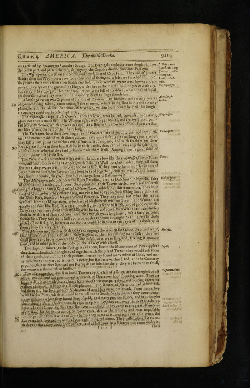 C H A p, 4- AMERICA The nmth^Booke. 9U was refcuedby another Sauigf* TbcJ^ortugals tooke.fixteenc thouland, fle' the tenth parf.and parted the re(t, derfrbymg the dountry dowric theRiucr Paracyua. . __ I *11 1 n/ ^ nr crrf»6 Ahtiuf/injk\ vtidm. ;W Ibitnarae fitjnifieth I rg le rentJi parr,and parted tne reit, oenroyrng inc v.uu*iv. j ««»»..v , i.». jobacco uhe The dwell on the North.and South lidesof Cape Frio, They greater ilature then the VVaymoores t we took thirteene of them,and whiles we fearched for mote, /.f^jaiother* they burnt their cords from their hands atid fled. Their ;wbmcn warre with bowes and ar- wile, row'es. They lye on the ground like Hogs,with ah re in the midfl:: hold no peace with any, Wa)t<i<{Ui'^- but eate all they can get, Heere the mountaincs were full ot Ctablice, which Ifickedfo talt. on their skins,that they were faine to cakedry ftraw to flnge thcmfeluts. rex<*»w wasCaptaincofa kindeof Tamojet, an hundred and twenty yeeres lo old,which bcihg taken, ranneamongii the enemies, where being fhoc in one and twenty- places,he fell; then defired BaptilVnc, after which,..wifhin toiire houres he died: his haugh- ' tie courage could nptbropkc captiuit.if* ’ . . ' Xhtyf'ajuna^esyLkt^cit IUGra».dethey are low, great bellied, cowards, not earned,, J! u glory notxo eate mans flclli: the Women Vgly, witVbigge bodi^ei^and are well faced,p^n- t^dred'^With 'yr«c«,whi(:hgrowes in a cod like a Beane: the crowhes of both Stxesarc iha- Ucnlikfe Friers,the reft'ofthcirhairclongHd.n . . , n . » • • The Tcfinaanes luuc tlieir d wcllingat Saint rinants: ate of good ftature and comph on : the women painted with diuers colours 5 eate mans flelh ; .^a^^re Ppthing; encly when they kill a nian, paint thcmfelucs with a fruit called lanipano, and with feathers gn -JO heads. grcat itoncs in their lips,Rattles in their hands, dance three dayes together,drjnking a filt1iy liquor,whercto theyfaid Tobacco made them frcfli. Among them is great Kore ot ; Gold inprany hilsb^thc Sea. .... Potltv ' The Pories dwell an,hundred miles within Tan^d, are low like the^<*7^»'*ifex,hueon Pane* ’ huts',and fmall Cocos ftibig as Apples,with 'iliels l^c ,Wall-nuts,but harder; they caU them JEyrircs: they warre with none,eate not mans flcih, if they hauch?tber ^eat: lyein nets of >arkViauc no houlVsibuftwo or thrV?.|)pughs tyesl together, coucr.ed with Palme-Icaucs': W>Whifcorcombe,tiiey,willgiuc ,fiuetorfi.xeoallph.?^^ . - ' 'flieit/tf/oMfl««,inhabite hccrc theRiucr Patadiu^^^^ are like Dutchmen in bigncfle, taire 'of complexion,bearded,ciuilKcoucr ^heix priuities.- their Towns circled with w^s of earth on; ■[ ^o‘and'efeailogg'cs; haue (Morimjk^m..which had thirteene wiues. They haue .u i ftbPeofboIdjwhicKt^eycfteemcn^,norvfci.tbut^totyeon.jheir,fifliinglines' thf foufeferc leaguei beyond Piracyua. They take npne but what the rayne wafK'cth from theji^buntaincs, which are of blatjkejarth without,Trees. ‘ The Wp^cn aie •oodly and faife likcEuglifti women, npqde.ft, neucr feenc to l?ugh,: and of good capacitie. 'Th'^ tye their hahe about theirwith bark^ and couer therewith their nakedneffe r their,haire alfo is of diuers colours .-'and they w.hith want long Raire, vfe a furre to coue^c thcmlcfiis.They ca« roans flcfRiobferuc mealcs at noone andnigh.t fa thing/,«e in thofc ^paitjjj^ifnoReligion.,fo as QUrAptlior couldfee innine or cc.n dayesof his abode with dwijg ,na:i;ng!n|i the women feaBouc the^iha wept; ' f° and^Hhihst forchtheif vi^iiaisthey laughed at dicm for wtufing mans flefli . .they are fmlfl pe^tc arid hrowneiweare^heiriiirc in fajhlonas we in^ngland, frizlmg it round a- bouc,aBlid other parts of the '.r: , . The Lotos^ot Biher0s,^s the Portugals call them, liue in the Mountames of Pine-apples j lepts, rVy^wnnhnnfes,biir houghs tyfid together with the pils of Trees: they would rob them of their eoodi hut not hurt their perfons: heercthey found many mines of Gold, and ma¬ ny rich ifoncs: no part of America is |■^cher,but.i*is farre within Land, and the Countrey populous,tint neither Spaniard nor Porrugallca^n fnha^tc there: they are browne Sc Imall, the womenasihamelc/feasbeafts.*'  t r i r u vf'taAnnvi^i-, tw.SSplpem^,Uzle ib^ye .fipf.teene of..t!>fJ? compiny dyjJ with eating ,«rtain, ,T®iiilu§mfSMita Hoir4;pjummc.. Xl,e;Roott..,pf;_M>nd,oet b.a.,l(nort fc.U fet4fiemallVWiir.iFW°tXtVfi»t.Ks:Honvf;'Sl4l,wer^p« Ftom ■w.tYuweCtVwuiaWettrmimJ to trtmll to the Souch-Scahy ,W n)tntouofaii«swUae,th6V,found()pre.ofgolJ,,tfl4,inanjpteeiou.:ftone,, andhad though. ®ESSvSsncvJi vp.o.ntdfy.f.heyffAjIVfJ the n;*?Wtake ep . b,tt?, 44t!CTS?ri|thfy t«9 they «mf P >/'Nffii^:K4hh*tffii9&,ffi:tfWrvpK the clotKly, agd yvas ..npairabl. for ll Sun wa^ ^ 60 c? .tr¬ io. ,yf