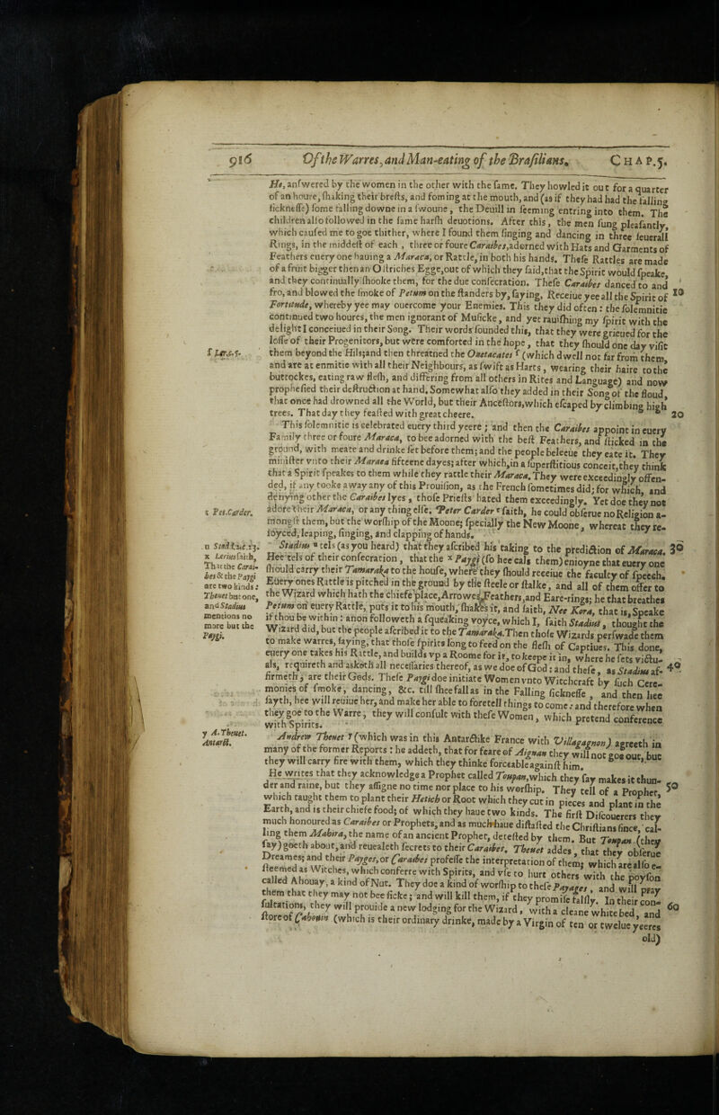 ^i6 Of the Wanes ^ and Man-eating of the Brafilians^ CHAf.5, f lm>i’ I FeiSarder. n Stmd.tue.i^, X tcz-isafaitb. That Che Carai- its 8c the Paygi arc two kinds : ?]&«««/fatjt one, an<iStadiui mentions no mare but the F0Jtgi. y A.Tbeutt. A^tarH. Htf.anfwercd by the women in the other with the fame. They howled it out fora quarter of an houre, (hiking their brefts, and fom ing at the mouth, and (as if they had had the faliin? <ickne(re)fometal!jngdowneinaiwoune, the Deuill in fccming entring into them. The children alio followed in the fame harih deuotions. After this, the men fung pleafantly which caufed me to goe thither, where I found them finging and dancing in three feuerall Rings, in tlie middeif of each , three or foure Caraiks,zds>intd with HaS and Garments of Feathers euery one bauing a or Rattle, in both his hands. Thefe Rattles are made of a fruit bigger then an O itriches Egge,out of which they faid,that the Spirit would fpeake and they continually ihooke them, for the due confecration. Thefe Caraibes danced'to and ' fro, and bio wed the imokeof on the ftanders by, faying, Receiueyee all the Spirit of Tormw*, whereby yee may ouercomc your Enemies. This they did often: the folemnitie continued two houres, the men ignorant of Muficke, and yet rauifliing my /pirit with the delight I conceiued in their Song. Their words founded this, that they were grieued for the lolfe of their Progenitors, but were comforted in the hope, that they fhould one day vific them beyond the Hilsjand then threatned the Oneucatet f (which dwell not far from them hours, asfwiftasHarts, wearing their haire tothc buttockes, eating raw fleOi, and differing from all others in Rites and Language) and now prophefied their dcftruaion at hand. Somewhat alfo they added in their Song of the floud that once had drowned all the World, but their Anceftors,which efcaped by clirabinp high trees. That day they feaded with great chcere. ^ iraoing nign This folemnitie is celebrated euery third yeere; 'and then the Caraihs appoint in eucry Family three or foure to bee adorned with the beft Feathers, and Sicked in the ground, with meate and drinkc fet before them; and the people beleciie they eatc it They ininiftcr vnto their Maraea fiftcenc dayes; after which,in a fuperftitious conceit,they think that a Spirit fpeakes to them while they rattle their Maraea, They were exceedingly offen¬ ded, if any took® away any of this Prouifion, as the French fometimes did; for which and denying other the lyes, thofePriefts hated them exceedingly. Yet doe they not adote-their A/araca, or any thing clfe. Ttttr t faith, he could obferue no Religion a- mongft them, but the worfhip of the Moone; fpeclally the New Moone, whereat they re. ioyced, leaping, finging, and clapping of hands, ^ ^ «tels(asyoo heard) that tliey afetibed his taking to the prediaion of Maraca, 3© petelsof their confecration, that the x PW(fo heecal, them) enioyne that euery one fliould carry their to the houfe, whe^'they fhould receiue the faculty of fpeech. ' Eue^ ones Rattle is pitched ,n the ground by tfie fteele or ftalke, and all of them ofer to the Wizard which hath the cluefe\,Iace,Arrowe^Jcathers,and Eare-rings; he that breathes on euery Rattle,, puts it tohis mouth/fhafi^ft, and faith, N.c xL, that is.Spcake ^hou be within; anon followcth a fque^king voyce, which I, faith , though^t the 7'4«4r4^4.Then thofe Wizards perfwade them to make warres, faying, that thole fpirits long to feed on the flefh of Captiues. This done, euery one takes his Rattle and builds vp a Roorae for h, tokcepc it in, where he fets yiau- ^ als, requircth and askoth all necclfaries thereof, as we doe of God; and thefe. as Sfadius af- firmethj^are their Gods. Thefe P4j'^i doe initiate Women vnto Witchcraft by fuch Cere momes of Imoke, dancing &c till fheefallas in the Falling fickneffe , and then hee fayth, hee will reuiue her, and make her able to foretell things Co come .• and therefore when wifhfpVrL. * ''' conference Thtuet T(which was in this Antaraike France with ViUagamon) apreeth in many of the former Reports : he addech, that for fcare of Aionan they wilfnot eof out hue they will carry fire with them, which they thinke forceable^againft him ^ ’• Hem. tes that they acknowledge a Prophet caUed Touf^nMneh they fay makes it thun- der and raine, but they affigne no time nor place to his werftip. They tell of a Proohet which taught them to plant their or Root which they cut in p.eLs and plant iS the Earth, and IS thcirchiefe food; of which they haue two kinds. The firft Difcoucrers they much honoured as Carjubet or Prophets, and as mucWiaue diff afted the Chriftians fince ' cal- hngthcrn^46ir4,thenameofanancientProphec,detefiedby them. But r^«4» ^hcL fay) goech about, and reuealcthfecrcts to their C4r4i^^r, ThcHet addes, that they obferue Dreames; and their Paygcs,ox Caratbet profclTe the interpretation of them; which are alfo e! ffeemed as Witches, which conferre with Spirits, and vfe to hurt others with rhp them that they may not bee fickc; and will kill them, if they promife blfiv Tnth#>irf ^ ^Qvcof(which IS their ordinary drinke, made by a Virgin of ten or twelue yeercs old) 50 6q