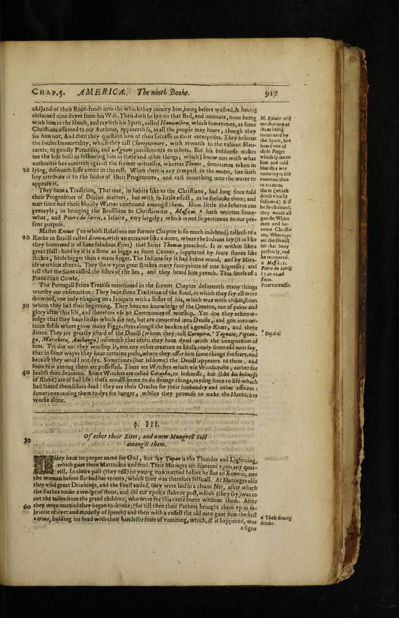 C H A p*5» ERIC A. f Tl;e ninth 'Boohe^ ^17 ol«j)aftd of cheit Ro6f-food: into the which they conuey him,being before washed,& hauing abdained nine dayes from hisWife.Thendothhelyeoo that Bed, and inuocate,none bcin? with him in the Houfe, and rayfeth his Spirit j ca\UdHaniettlfirM’, which lometimcs as fome Chriftians affirmed to our Authour, appearcth fo, as all the people may hearc, though they fee him not. And then they queflion him of their fcicce/Te in their enterprifes. They beleeuc the foules Immortality, which they Call C6ere/)#ir’o»<ire, with rewards CothevaliantMan- eaters, in goodly Paradifes, and «^^;74«iipuni(lrmencs coothersa But hi$ boldneffc makes nrc the Icffe bold in following him in thefc and other things j which I know not with what authohtie hec auerreth againlf the former witnefles, whereas Thettet, fometimes taken in to lying, deferuech leffe credit in the,rcft. When thefe is any tcmpcll in the water,, bee faith hey actribace it to thfc foulcsof their Progemcofii''and call lomething into the water to appeafeit. They haue a Tradici6n» That one, in habitclike totlje Chriftians, had long finceCoId their Progenitors of Diume matters, bucwith.fodictleeffcft,, asheforfooketbemjand cuer fince had thofe bloady Warres continued ampngft them. How little the lefuites can preuayie, in bringing the Brafilians to Chri/lianitie , » hath vyritcen fome- what, and Pierredn farrie, a lefuitc , very largely j which is not fo pertinent to our pre- fenc purpole. . Marter Knittet (to whofe Relations our former Chapter is fo much indebted) telleth of a 10 Rocke in Brafill called Etooe4,vrith an entrance like a doorc, where cheindians fay(it is bke they borrowed it of fome fabulous Frier) that Saint Thotuae pitched, Ic is within like a great Hall: hard by it is aftone as bigge as foure Canoes, fupported by fbure ftonei like Ifickes , little bigger then a mans finger. The Indians fay it had beene wood, and by Mira¬ cle was thus altered, Theyfhew vpon great Rockei many foot-prints of one bjgncfle} and tell that the Saint callei^ the fifhes of the Sea , and. they heard him preach. This fmels of a Frariiifcan Cowle, 1-0 • r n • The Portagall Friers Treatife mentioried in the former Chapter‘deliuerech many things worthy our obferuatiqn .‘They hauc,foroe Tradition of the flood, in which they fay all were drowned, one only efca^iiig on a lapipafa with a Sifter of his, which was with chUde,from |0 whbni t htfy had cheir bcgihniin|. T^hty haue no knowledge of the (Jreator, nor bf painc and gloryifter this life, and therefore yjblpq Cerempmcipf worlhip, Yet doe theyacknow- ^ ledge that they haue foul^ which die npt^ but are conuerfed ipto Deuils //and gbe into cer- ' taine flelds where grow many Figge.ti;ees alongft.the ^nke^,of agoqdly Riuer^ and there dance. They arc greatly afraid of tht,peuill (whom c^ey iall ^r*;pfra, TrtguimyPigtan^ ga, Mat/chera, ^Wi&4«^y),inforntJch^chatbft^n they haue dy«d ?iwith the imagination of him. Yet doe not they worfliip it, nor any other creature or Idollipnely fome^ld men fay, that in fbme wayes they haue certaine pofts,whcre they offer him fpme things for/carc,and becaulc^hey would not^dye. Sometimes (but leldomc) the OeuUl [appeares tbthem , and feme fb'w among them are poflelfed. There are Witches which yfe Witchcrafts , rather for 40 health then deuotion/Some Vifitcb« ace called C4r.y^/«, or holinefle, but (\\ke bu bolinefe bf Rb^tj'arebf badlife: thefc wbmfjfccme to do ftrange things.rayflng fome to lif^ wh^h hadfaintd thCmfelues dead : they arc their Oracles for their husbandry and ocher aftaires; foractimeicaufingthemrtp dyeforjiiwger , jWhile^ they promife to make tile Mattockes Werkealonc. . -i/r. * Hi, : M. IQtfuet tolij me that one ot them being tormented by the Spirit, hee beard one of thefe Faf^ei which ipake to him and told him this was contrary to bis couenantthas to toimenc them (which death vlually followed) &if be foebtinued, they would all goe the White men and be¬ come Chriflj- ahs. Whereupo €«i tbeOeuill left (hat body prcfcmly,and he recouered, I Maff.l.iS* Time du lafrii l-^,ae.ii,ad finm- friers etcaefto '.i irii - ■M iriiu ii.nV/ 10 vv /V ] ' .■ '[1 •’■f; t?! ^ Illi' ? T- ■ .-j .'iiW ‘ ■ .V 7 ^ 7 ■; of other their Rites ^ and aneto Mttnfret SeSl ■'■V ^ ' no . 4ynongH4hem, ^ 1 ; - -dir 1: * J 5(1^ ' ■ • • , nri :! ^. t /...M '1 ‘ ‘. li (1 IjTe? ?Hfiy haue hoproper name , biicTay is the thunder and tlgfcning ?, w*^«ch gaase clicmMattbckei slnd fooci.Thtir Miriages afe diuorced vpop aby quar- ..—In tinifes paft (they tell) hoyoung niah married beforehe flue an fenemie, ner the woman before flic bad her cermts/vvhich timi; wai fhtrefore Feftiuall. At Marriages alfo they vfed great Drinkings, arid the ;Raft ended, they, were, laid in a cleanc Ncr, after which the Father, tooke a wedge of ftont, and did cut y.pdh:a ftafcc or poll, which (they fay)was to cot the iwles from rhe grand children, who were FortKjs canfe' bornir without theih. After they w^e marriedthey began to drinke; (for tilHIren thtit Fathers brought them Vpin fo- brietie ofdyet and omdefty of fpecch) arid then with a veffell the. old men gauc hiin the firft • h§lding his head with their hands for fcart of ^omiting^Wbicb,.if it happened, was a Tfccirftren^. driake.