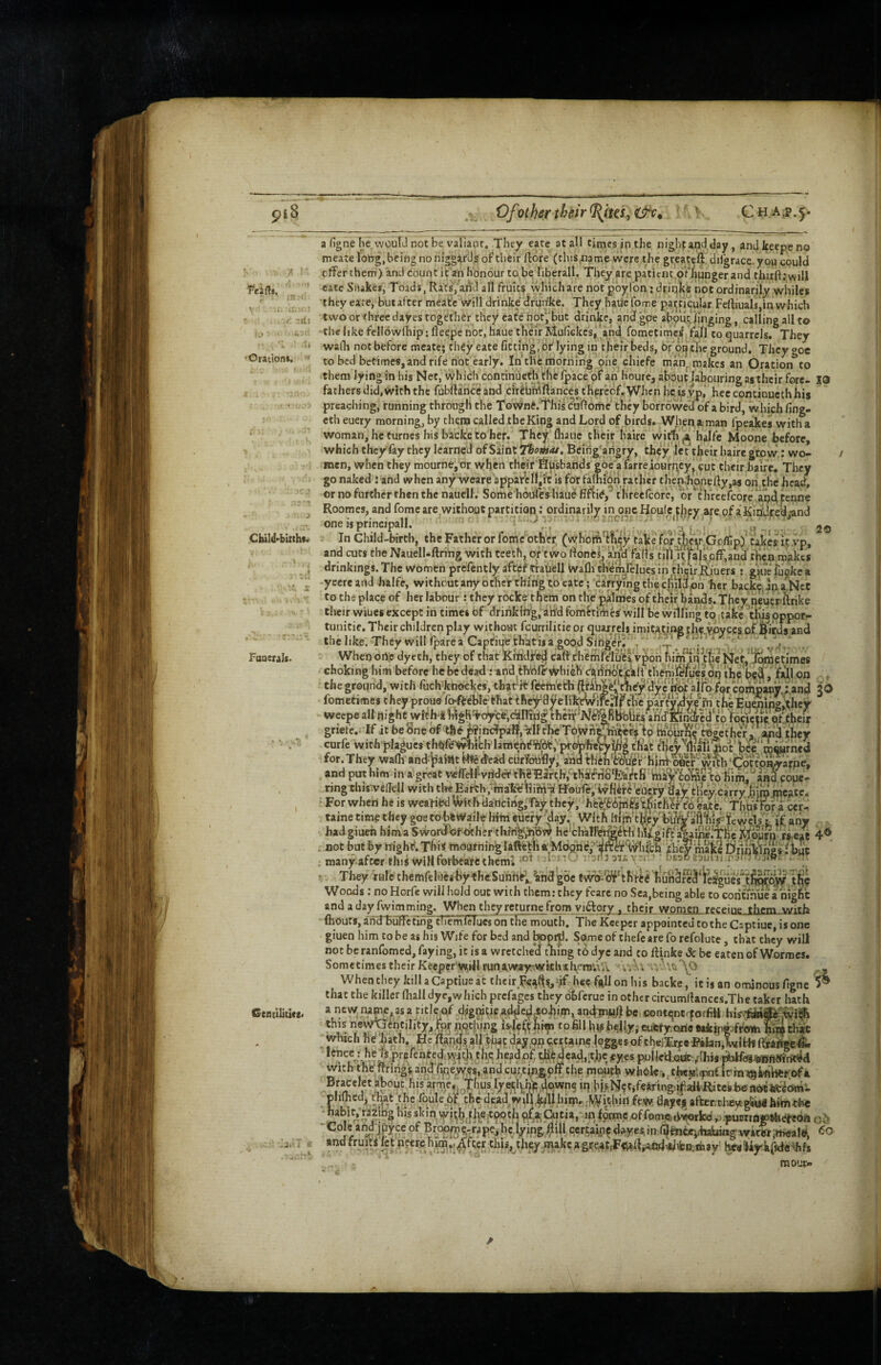 I piS 'lii Oration*. Cbild'biithtr Faoerals. |i ' Centiliucs< £ f Of other their ^tta, Chap. a figne he, would not be valiant. They eate at all tinjcs in the night and day, and keepe no mcate lobg, being no niggards of their ftore (this,name were the greatcfi dilgrace you could cdfer them) and count it an honour to be liberal!. They are patient,ofhunger and thuft.'will cate Siiake*, Toads, Rats, and all fruits vvhich are not pbylon; driqks not ordinarily whiles they eate, butafter meatc Will drinke dfundcc. They hade fome particular Fertiuals,in which two or-three dayes together they eate not^,‘but drinke, andfgpe abputjinging, calling all to -the like fellowlhip: lleepe not, haue their Mufickes, and fometime^ fall to quarrels. They wadi not before meate; they eate fitting, of lying in their beds, Or 6t| the ground. They ooe to bed betimes,and rife not early. In the morning phei chiefe man^jraakes an Oratipn to them lying in his Net, which continuetlt the fpace pf an houre, about labouring as their fore- 19 fathers did, with the fubilanccand cfriUfdftance^thereof.When heisyp,' heccontinuethhis preaching, running through the Townft. This cuffomc' they borrov/ed of a bird, which fing- eth euery morning, by them called tbeKing and Lord of birds. When n man fpeakes with a woman,heturnes his backe toher. They fhaue their haire wit1i ,a halfc Moone before, which they fay they learned of Saint TborHai, Bcirig’arigry, they let their haire grow: wo¬ men, when they mourne,or when theif^fi^sbands eoe‘a farreiourn|Cy^cut their haire. They go naked : and when any weare appafenjit is for famion rather thcn,honedy,as on the head, or no further then the nauell. Some houfeshau^fi^if,' threefcore, or^thrcefcore aq^tenne Roomes, and fomc are without partition: ordinarily in oncfioule thfv are of a'Kindcea -and one is principall. '' -fl) 20 In Child-birth, the Father or feme other (whoift'ifiey take for ter.'Go/fipy xVvp, and cuts the NauelLftring with teeth, or'two rtones, a!^‘d falls til\i;faIs.off,and th^n mjakts drinkings.The women prefentlyafteHrauell ivafli themfeluesin tKeirRiuers: gkiefuokea -yeereand halfe, without any ocher tb/hg to cate; cafrymgthecjiildph her back^ anaNct to the place of her labour: they rocke them on the palmes of their bands. They neuerftrike their wiues except in times of dririkilfg, an'd fomFtifhcs will be willing to take U^oppor- tunitic. Their children play without fcurrilitie or quarrels imitating the vovees of Sieds and the like. They will fparea Capfiue thatisa good SingVr£ £ 'f ' ’ ‘ . When orte dyeth, they of that Krhidifed cafl'themfclu'feivpon him*in the Net,*,!)^^times choking him before he be dead ;and th’bl?\iyhich dadnb'tiill the'bed. fill on curfe with plagues thOfe^lthlamehf that tl>cy w|U'riot' h^e mmrned for.They wafh andJialntf-Wedead ciirfotifly, aridbiiih^^r'hinh&cr'with'dbt^^^^^ and ntre him Jn a oi-(»nf: COyC- _ . . ..^^stbfa cer- taine time they goetobivi^aili^ liitn eiicry day. With liijfi'tnej had giueh hima SwordTof Other tltrng^^bv^ he-ch'allVr^^Hi Ini^gift . not but by itighf. This tnosjtnihgla^t1ia''Moohd;,^'^fte^%1i;fch . many after this wiHforbeafcthcml 1 j'- ^ 3i£v-i' ^ They rule themfclaeg-by^heSunHfe^^^^hd'goetwodii^ffthrtg huhSre^ Woods; no Horfc will hold out with them: they fcarc no Sea,being able to°Gorifrhue a night and a day fwimming. When they returne from vi61:ory . their women receine thrm with fliouts, andTuffcring themicTues on tKFmouth. The Keeper appointed to the Captiuc, is one giuen him to be as his Wife for bed and bopiti. Some of thefe are fo refolute, that they will not be ranfomed, faying, it is a wrctche'd tiling t6 dye and to llinke & be eaten of Wormes. Sometimes their Keeper'wniJl runawayriWkhthfroiVii. uh ^ When they killaCaptiueat their Feijfisjdf hec fi^Il on his backe, it is an ominous figne ^ that the killer Ihall dye,which prefages they bhferue in other circumfiances.The taker hath a new; namc^ as a title.of d?gratic,adde^4o^im, ancjTnjuJJ be contqntrfoffitt this newp'ihtility, for p.qthing is-If him to fill ht« belly, cutty.oria Bakgirjfftnti tbit which he bath.^Hc Ran^s all tbiipday,6p teijtame logges of theiT^^ *^”ce: he Is prcfented.wbivtht thedead, tjljc #ycs pulledxjdt ^Hiw with the;ftririgs and %eyy.es, and cu;,tin,gpff the moud? whbk^,,tbiry'.,pnt Irrnr^lmhtr.ofa riifk/ Hfl’Ujacisrr.jitjrpr ed leSgues tlifiii^pyy tht -i. phfted^ rbat.tbe tbule 6f thedead willb^llhirp. .^^ithiI1 few dftyes after.Theygliirthimch€ * *^>5 skin vyiijb.fbetpoth Ptitia,' 10 forme of fonM^Owrlce p.piwtrn^ih^dn “Coleahj'ipcepf Brc^^jtrrapc.hc.lyipg^iU qcr^aiii^diiryesinfi|fen<»i.-haiuu*gwim,it>eaW, ^ and fruiti fet ncerehim..,^fterthis, thty/nakc.agre^CiFtt^s^cd^ifettmay keaWy'kffcfe^hfs raoiic-