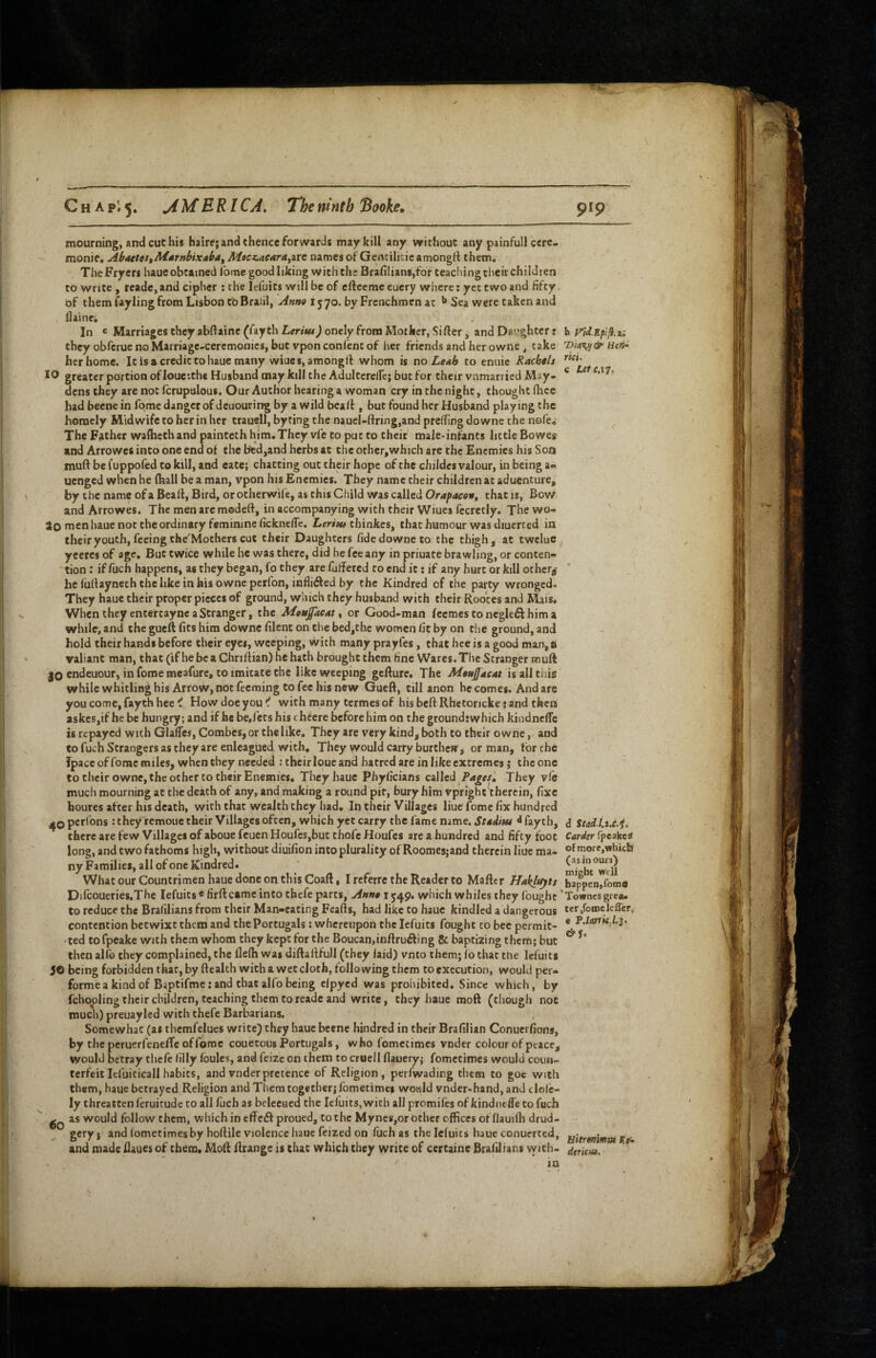 •'-V CnApi^. jiMERI CA. The ninth Booke, mourning, and cut his hairc; and thence forwards may kill any without any painfull cere- monie, Ab4ctct$Mitrnhixab4f M»ct.4C4r4^nt names of Gentilicic amongft them. The Fryers haue obtained Ibme good liking w ith the Brafi!ians,for teaching their children to write, reade, and cipher; the lefuits will be of eftecmc eucry where: yet two and fifty of them fayling from Lisbon to Braiil, 1570. by Frenchmen at Sea were taken and i1 aine^ In *= Marriages they abftainc (fay th Lenw) onely from Mother, Si fter ^ and Daughter: they obferue no Marriage-ceremonies, but vpon conl'cnt of her friends and her owne, take her home. Itisacredittohauemany wiucs, amongrt whom is no LcAb to enuie Rachels greater portion of loueithe Husband may kill the Adultcrcire; but for their vnmarried May- dens they are not fcrupulous. Our Author hearing a woman cry in the night, thought fhee had beene in fqmc danger of deuouring by a wild bcaff, but found her Husband playing the homely Midwife to her in her trauell, by ting the nauel-ftring,and preiTingdownc the nofe. The Father waflicthand painteth him.They vfe to put to their male-infants little Bowes and Arrowes into one end of the bcd,and herbs at the other,which are the Enemies his Son muff be fuppofed to kill, and eate; chatting out their hope of the childcs valour, in being a* uenged when he (hall be a man, vpon his Enemies. They name their children at aduenture, by the name of a Bealt, Bird, or otherwife, as this Child was called 0r4pacoi$, that is, Bow and Arrowes. The men are modeff, in accompanying with their Wmes fecretly. The wo- ao naen haue not the ordinary feminine ficknefle. Lmwthinkes, that humour was diuerted in their youth, feeing the^Mothers cut their Daughters fidedowneto the thigh, at twclue ^ yeeres of age. But twice while he was there, did he fee any in priuate brawling, or conten- 'tion: if fuch happens, as they began, fo they are fulTercd to end it; if any hurt or kill othcrj’ he fullayneth the like in his owne perfon, infliifted by the Kindred of the party wronged. They haue their proper pieces of ground, which they husband with their Rooces and Mais. When they entertaync a Stranger, the Mtuffaeat ^ or Good-man fecmestonegleft hima while, and the gueft fits him downe filent on the bed,the women fit by on the ground, and hold their hands before their eyes, weeping, with many prayfes, that hce is a good man, si valiant man, that (if he be a Chnltian) he hath brought them h'ne Wares. The Stranger muft 30 endeuour, in fome meafure, to imitate the like weeping gefture. The is all this while whitlin^ his Arrow, not feeming to fee his new Gueft, till anon becomes. And are you come, fayth hee i How doe you ^ with many termes of his beft Rbetoricke: and then askesjif he be hungry; and if he be,fees his cheere before him on the groundrwhich kindnclTc is repayed with GlafTes, Combes,or thelike. They are very kind, both to their owne, and to fuch Strangers as they are enlcagued with. They would carry burthew, or man, tor the fpace of fome miles, when they needed : their loue and hatred are in like extremes j the one to their owne, the other to their Enemies, They haue Phyficians called P4^f/^ They vie much mourning at the death of any, and making a round pir, bury him vprigheVhercin, fixe houres after his death, with that wealth they had. In their Villages liue fome fix hundred 40 pcrlons : they remoue their Villages often, which yet carry the fame mme. St4iitu ^ fayth, there are few Villages of aboue feuen Houfcs,but thofe Houfes are a hundred and fifty foot long, and two fathoms high, without diuifion into plurality of Roomesjand therein liuc ma¬ ny Families, all of one Kindred* What our Countrimen haue done on this Coaft, I referre the Reader to Maftcr Haklt^ts Dilcoueries.The lefuits«firftcame into thefe parts, Aunex^^^g, which whiles they fought to reduce the Bralilians from their Man-eating Feafts, had like to haue kindled a dangerous contention betwixt them' and the Portugals: whereupon the lefuits fought to bee permit¬ ted to fpeake with them wliom they kept for the Boucan,inftru^fing & baptizing them; but then alfo they complained, the flelh was diftalffull (they laid) vnto them; lo that the lefuits 50 being forbidden that, by ftealth with a wet cloth, following them to execution, would per- , forme a kind of Baptifmc; and that alfo being elpyed was prohibited. Since which, by fchooling their children, teaching them to reade and write, they haue moft (though not much) preuayled with thefe Barbarians. Somewhat (ai thcmfelues write) they haue beene hindred in their Brafilian Conuerfions, by the peruerfenefTc of fome couetoiis Portugals, w ho fomet imes vnder colour of peace, would betray thefe lllly foules, and feizc on them to cruell llauery; fometimes would coun¬ terfeit Icfuiticali habits, and vnder pretence of Religion, perfwading them to goe with them, haue betrayed Religion and Them together; fometimes woiald vnder-hand, and clofc- ly threatten feruicude to all fuch as beleeaed the lefuits, with all promifes of kindntfle to fuch as would follow them, which in effciSf proued, to the Myncs,or other offices offlauilh drud¬ gery } and lometimes by hoftile violence haue feized on fuch as the lefuits haue conuerted, and made fiaues of them. Moft ftrange is chat which they write of certaine Brafilians with. in 919 net. c Lerc.iT, d Stad.l.s.e.io Carder fpeakes of more, which (as in ours) might well happen,foms Townes grea¬ ter,fome lelTcr, c P.ZarrWj/.s. yiermimm dtricfdi.