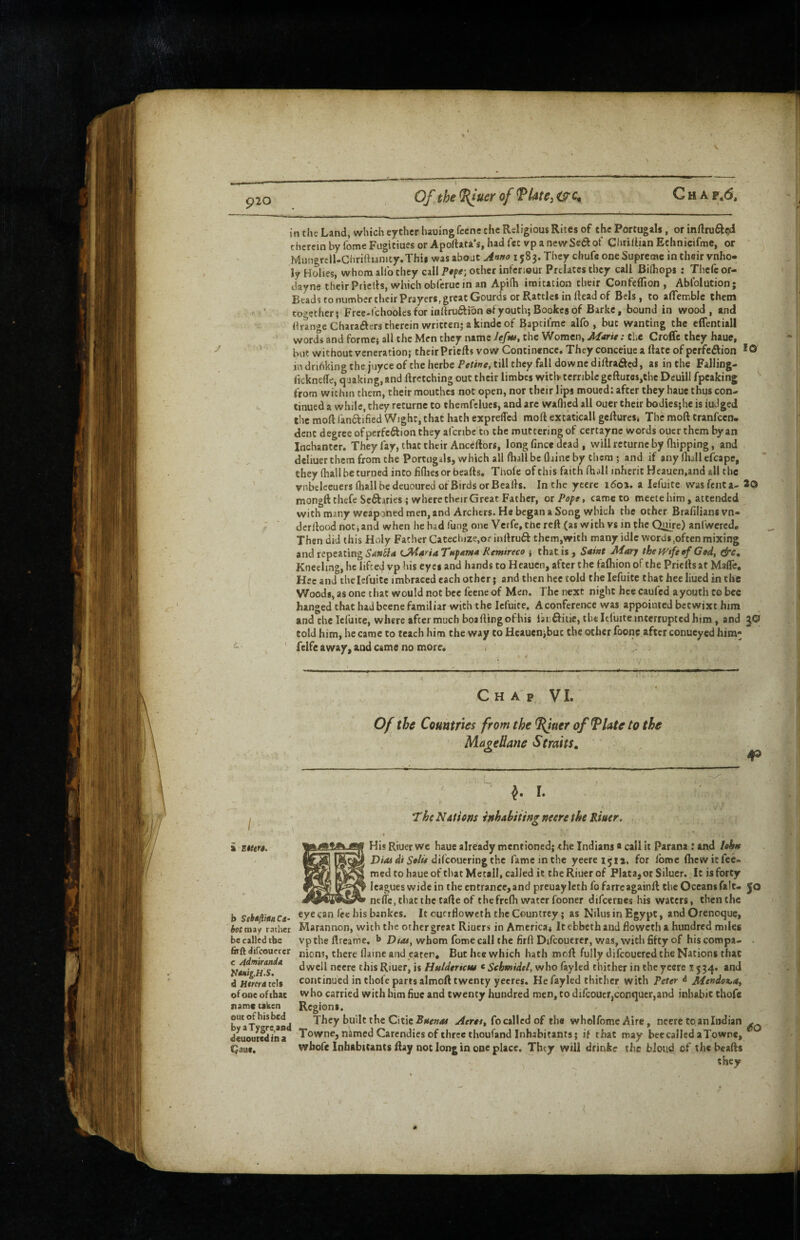 p20 Of the ^uer of Tlate^ G H A f \6s in the Land, which eychcr luuing feene the Religious Rites of the Portugal, or inftruft^ therein by fome Fugitiues or Apofhta's, had fee vp a newSedof qiuilhan Echnicifme, or MungrclUChriftianity.Thii was aboat ji»»o 1583. They chufc one Supreme in their vnho* ly Holies, whom allb they call other infenour Prelates they call Ridiops : Thcfc of- dayne their Priells, which obferue in an Apifh imitation their Confefllon , Ablblution; Beads to number their Prayers, great Gourds or Rattles in Head of Bcls, to affemblc them together; Free-i'chooles for iallru61ibn sfyouth; Bookes of Barke, bound in wood, and Hrange Charaaers therein written; a kindc of Baptifme alfo , but wanting the elfentiall words and forme; all the Men they name Ufns, the Women, Marie: the Croffe they haue, but without veneration; their Priefts vow Continence, They conceiue a Hate of perfeftion *0 in driAking the juyee of the herbe Per/we, till they fall downediftraded, as in the Falling- licknelTe, quaking, and ftretching out their limbes witl> terrible gefture$,thc Deuill fpeaking ^ from within them, their mouthes not open, nor their lips moued: after they haue thus con¬ tinued a while, they returne to themfclues, and are waflicd all oucr their bodies;he is iuJged the mod ran6f i6ed Wight, that hath expreffed moft excaticall gellures. The moft tranfccn. dent degree of perfection they afcribe to the muttering of certayne words ouer them by an Inchantcr. They fay, that their Anceftors, long fince dead , will returne by fliipping, and dcliuer them from the Portugils, which all fhdl be flbnc by them ; and if any (hall elbape, they (hall be turned into liflies or beads. Thole of this faith (hall inherit Heauen.and all the vnbeleeuers (hall be deuoured or Birds or Bealls. In the yccrc 160%. a lefuite wasfenta- *0 mongftthefe Sectaries; where their Great Father, 01 Pope, came to meete him, attended with many wcapaned men, and Archers. He began a Song which the other Brafilians vn- dcrltood notiand when he had (ung one Verfe, the rclt (as with vs in the Quire) anl'wcrcd. Then did this Holy Father Catechize,or inltruCt them,with many idle words,often mixing and repeating CMariaTttpama Remireco ; thatis, Saint Mary the wife ef God, &c. Kneeling, he lifcetl vp his eyes and hands to Hcauen, after the fafhion of the Prieits at MalTe. Hec and ihelefuitc imbraccd each other; and then hce told the lefuite that hee liued in the Woods, as one that would not bee feene of Men. The next night hce caufed ayouth to bee hanged that had beene familiar with the lefuite, A conference was appointed betwixt him and the Icfuicc, where after much boa (ling ofhis larditie, the It(uite interrupted him, and JO told him, he came to teach him the way to Hcaucnjbuc the other foone after conucyed him- felfe away, and came no more. Chap VI. Of the Countries from the ^uer of ^late to the MageUane Straits, 4® « The NAtiem inhahiiittg nesre the Riuer. ( ■ His Riuer we haue already mentioned; the Indians a call it Parana : and lohn dilcouering the lame in the yeereijii. for Ibme fhewitfee- med to haue of that Metall, called it the Riuer of Plata, or Siluer. It is forty a Etttrs. leagues wide in the entrance, and prcuaylcth fofarreagainft the Oceans fait. Jo nelTc, that the fade of thefrefh water fooner difeernes his waters, then the b SehflrguCe- eye can (ee his bankes. It oufrfloweth the Countrey; as NilusinEgypt, andOrenoque, hot may rather Marannon, with the other great Riuers in America* itebbethand floweth a hundred miles be called the vpthe ftreame. whom fome call the firft Difcouerer, was, with 6fty of his compa- - c Admiranda d Htrera cels firftdifcouycr nions, there (lame and cater. But lue which hath moft fully difeouered the Nations that ** ‘^well neere this Riuer, is who fayled thither in the yecre 1534. and d H*w4tels continued in thole parts almoft twenty yecres. He fayled thither with Peter d Mendez,a, of one ofthac vvho carried with him hue and twenty hundred men, to diicoucr,conquer,and inhabit thofe b^aT<»reand They built the Citie fo called of the wholfome Aire, neere to an Indian ^ deuoutedina Towne, named Carendies of three thoufand Inhabitants; if that may bee called a Towne, IJaue. whofe Inhabitants ftay not long in one place. They will drink? the bloud of the beads they